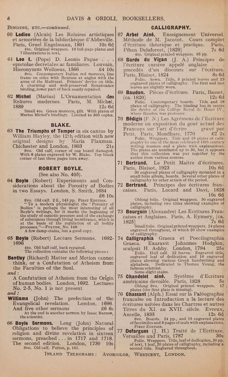 BINDING, £TC.—continued. 80 Ledieu (Alcuis) Les Reluires artistiques et armoriées de la bibliothéque d’ Abbeville. Paris, Gruel Engelmann, 1891 10s 6d 4to. Original wrappers. 18 full-page plates and 7 illustrations in text. 61 Leo I. (Pope) D. Leonis Papae ... epistolae decretales ac familiares. Louvain, Hieronymus Welloeus, 1566 £4 10s 8vo. Contemporary Italian red morocco, line frame on sides with fleurons at angles with the arms of the Madruzzi. Printers’ device on title. A charming and well-preserved Renaissance binding, lower part of back neatly repaired. 62 Michel (Marius) L’Ornamentation des Reliures modernes. Paris, M. Michel, 1889 12s 6d Small 4to. Green morocco, gilt. With plates of Marius Michel’s bindings. Limited to 300 copies. BLAKE. 63 The Triumphs of Temper in six cantos by William Hayley, the 12th edition with new original designs by Maria Flaxman. Chichester and London, 1803 21s 8vo. Old calf; corner of one board damaged. With 6 plates engraved by W. Blake. corner of last three pages torn away. ROBERT BOYLE. (See also No. 405). 64 Boyle (Robert) Experiments and Con- siderations about the Porosity of Bodies in two Essays. London, S. Smith, 1684 £6 10s 8vo. Old calf. 211., 145 pp. First Epirron. ‘To a modern physiologist the ‘ Porosity of Bodies’ is perhaps the most interesting of all Boyle’s writings, for it marks the beginning of _ the study of osmotic pressure and of the exchange of substances through living membranes, which is at the basis of the regulation of all bodily processes.’”’—Futton, No. 149. A few damp- stains, but a good copy. 65 Boyle (Robert) Lecture Sermons. 1696 Top blank 1692- 4to. Old half calf, back repaired. The collection contains the following pieces: Bentley (Richard) Matter and Motion cannot think, or a Confutation of Atheism from the Faculties of the Soul. and: A Confutation of Atheism from the Origin of human bodies. London, 1692. Lectures No. 2-5, No. 1 is not present and: Williams (John) The prefection of the Evangelical revelation. London, 1696. And five other sermons £6 6s At the end is another sermon by Isaac Barrow, the scientist. 66 Boyle Sermons. Leng (John) Natural Obligations to believe the principles of religion and divine revelation in sixteen sermons, preached ...in 1717 and 1718. The second edition. London, 1730 10s 8vo. Old calf. Fulton, p. 161. INLAND TELEGRAMS: CALLIGRAPHY. 67 Arbel Ainé. Enseignement Universel. Méthode de M. Jacotot. Cours complet d’écriture théorique et pratique. Paris, Pihan Delaforest, [1829] 7s 6d 4to. Original printed wrappers. 95 pp. 68 Barde du Vigan (J. A.) Principes de Vécriture cursive appelé anglaise ; precedés d’un discours sur |’écriture. Paris, Blaisot, 1824 8s 6d Folio. Sewn. Title, 3 printed leaves and 23 engraved plates of calligraphy. The first and last leaves are slightly worn. 69 Baudon. Piéces d’écriture. Paris, Basset, [ca. 1820] 12s 6d Folio. Contemporary boards. Title and 19 plates of calligraphy. The binding has in centre the device of the Collége Royal de Henri IV., where Baudon was professor. 70 Bédigis (Ff. N.) Les Agrémens de |’Ecriture moderne ou exposition du gout actuel des Francoys sur l’art d’écrire .. . gravé par Petit. Paris, Mondhare, 1770 £2 2s Folio. Wrappers. Title and 18 plates of calli- graphy by one of the most celebrated 18th century writing masters and a plate with explanations. The plates are numbered up to 30, but it appears that this collection was put together by the author from various sources. 71 Bertrand. Le Petit Maitre d’écritures. Paris, Blaisot, 1923 10s 6d 30 engraved plates of calligraphy mounted in a small folio album, boards. Several other plates of calligraphy by other artists of the period. 72 Bertrand. Principes des écritures fran- caises. Paris, Locard and Davi, 1828 10s 6d Oblong folio. Original wrappers. 30 engraved plates, including two titles showing examples of calligraphy. : 73 Bourgoin (Alexandre) Les Ecritures Fran- caises et Anglaises. Paris, A. Eymery, [ca, 1825] 7s 6d Small folio. Original printed wrappers. 24 plates engraved throughout, of which 20 show examples of calligraphy. 74 Calligraphia Graeca et Poecilographia Graeca. Exaravit Johannes Hodgkin, sculpsit H. Ashby. London, 1794 25s Folio. Half calf. 22 leaves. Engraved title, engraved leaf of dedication and 16 engraved plates showing various Greek handwriting and alphabets. Dedicated to Thomas Young, the famous scientist. Some slight stains. 75 Chandelet ainé. Systeme américaine devoilée. Paris, 1828 Oblong 8vo. Original printed wrappers. plates (the first plate is missing). 76 Chassant (Alph.) Essai sur la Paléographie francaise ou Introduction a la lecture des a’Ecriture 17 Titres du XI. au XVII. siécle. Ancelle, 1835 4 8vo. Boards. of facsimiles and 8 pages of seals with explanations. First EpITION. 77 Defargues (J. H.) Traité de l’Ecriture. Versailles and Paris, 1787 Folio. Wrappers. Title, leaf of dedication, 30 pp. of text, 1 leaf, 20 plates of calligraphy, including a second title. Engraved throughout. Evreux,