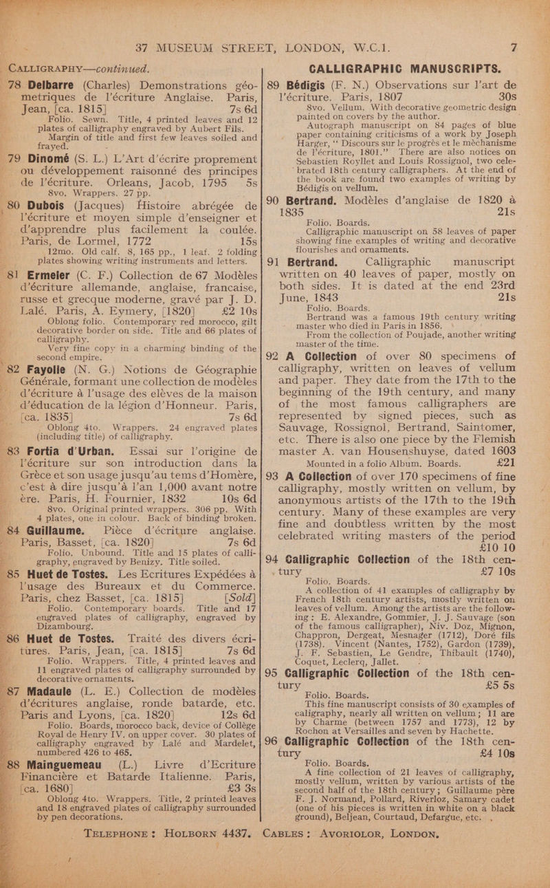 Bh, _ CALLIGRAPHY—continued. - metriques de l’écriture Anglaise. Paris, ' Jean, [ca. 1815] 7s 6d + Folio. Sewn. Title, 4 printed leaves and 12 Be plates of calligraphy engraved by Aubert Fils. By Margin of title and first few leaves soiled and i frayed. 79 Dinomé (S. L) L’Art d’écrire proprement 2 ou développement raisonné des principes me ae l’écriture. — Orleans, Jacob,.1795. 5s 8vo. Wrappers. 27 pp. , 80 Dubois (Jacques) Histoire abrégée de : Vécriture et moyen simple d’enseigner et ‘ _d’apprendre plus facilement la _ coulée. Paris, de Lormel, 1772 15s i 12mo. Old calf. 8, 165 pp., 1 leaf. 2 folding plates showing writing instruments and letters. 81 Ermeler (C. F.) Collection de 67 Modéles _ d’écriture allemande, anglaise, francaise, _ russe et grecque moderne, gravé par J. D. Lalé. Paris, A. Eymery, [1820] £2 10s ‘ Oblong folic. Contemporary red morocco, gilt 4 decorative border on side. Title and 66 plates of Yi - soe calligraphy. Very fine copy in a charming binding of the second empire. 82 Fayolle (N. G.) Notions de Géographie _ Générale, formant une collection de modeles d’écriture a l’usage des eleves de la maison _ d’éducation de la légion d’Honneur. Paris, y [ca. 1835] 7s 6d — - Oblong 4to. Wrappers. 24 engraved plates x (including title) of calligraphy. 83 Fortia d’Urban. Essai sur Vorigine de _Técriture sur son introduction dans la Gréce et son usage jusqu’au tems d’Homere, c’est &amp; dire jusqu’a lan 1,000 avant notre ere. Paris, H. Fournier, 1832 10s 6d 8vo. Original printed wrappers. 306 pp. With 4 plates, one in colour. Back of binding broken. 84 Guillaume. Piéce d’écriture anglaise. © Paris, Basset, [ca. 1820] 7s 6d Folio. Unbound. Title and 15 plates of calli- _ graphy, engraved by Benizy. Title soiled. 85 Huet de Tostes. Les Ecritures Expédées a lusage des Bureaux et du Commerce. _ Paris, chez Basset, [ca. 1815] [Sold] Folio. Contemporary boards. Title and 17 engraved plates of calligraphy, engraved by Dizambourg, 86 Huet de Tostes. Traité des divers écri- » tures. Paris, Jean, [ca. 1815] 7s 6d Folio. Wrappers. Title, 4 printed leaves and 11 engraved plates of calligraphy surrounded by decorative ornaments. 87 Madaule (L. E.) Collection de modéles _ décritures anglaise, ronde batarde, etc. Paris and Lyons, [ca. 1820] 12s 6d Folio. Boards, morocco back, device of Collége Royal de Henry TV. on upper cover. 30 plates of calligraphy engraved by Lalé and Mardelet, numbered 426 to 465. 88 Mainguemeau (L.) Livre - Financiere et Batarde Italienne. - {ca. 1680] £3 3s Oblong 4to. Wrappers. Title, 2 printed leaves and 18 engraved plates of calligraphy surrounded by pen decorations. d’Ecriture Paris, we? ig rr CALLIGRAPHIC MANUSCRIPTS. . N.) Observations sur l’art de lV’écriture. Paris, 1807 30s painted on covers by the author. Autograph manuscript on 84 pages of blue paper containing criticisms of a work by Joseph Harger, ‘‘ Discours sur le progrés et le méchanisme de l’écriture, 1801.”” There are also notices on Sebastien Royllet and Louis Rossignol, two cele- ‘brated 18th century calligraphers. At the end of the book are found two examples of writing by Bédigis on vellum. 90 Bertrand. Modéles d’anglaise de 1820 a 1835 21s Folio, Boards. Calligraphic manuscript on 58 leaves of paper showing fine examples of writing and decorative flourishes and ornaments. 91 Bertrand. Calligraphic | manuscript written on 40 leaves of paper, mostly on both sides. It is dated at the end 23rd June, 1843 21s Folio. Boards. Bertrand was a famous 19th century writing master who died in Paris in 1856. From the collection of Poujade, another writing master of the time. 92 A Collection of over 80 specimens of calligraphy, written on leaves of vellum and paper. They date from the 17th to the beginning of the 19th century, and many of the most famous calligraphers are represented by signed pieces, such as Sauvage, Rossignol, Bertrand, Saintomer, etc. There is also one piece by the Flemish master A. van Housenshuyse, dated 1603 Mounted in a folio Album. Boards. £2) 93 A Collection of over 170 specimens of fine calligraphy, mostly written on vellum, by anonymous artists of the 17th to the 19th century. Many of these examples are very fine and doubtless written by the most celebrated writing masters of the period £10 10 94 Galligraphic Collection of he 18th cen- . tury £7 10s Folio. Boards. A collection of 41 examples of calligraphy by French 18th century artists, mostly written on leaves of vellum. Among the artists are the follow- ing: E. Alexandre, Gommier, J. J. Sauvage (son of the famous calligrapher), Niv. Doz, Mignon, Chappron, Dergeat, Mesnager (1712), Doré fils (1738). Vincent (Nantes, 1752), Gardon (1739), J. F. Sebastien, Le Gendre, Thibault (1740), Coquet, Leclerq, Jallet. “ 95 Galligraphic Collection of the 18th cen- £5 5s Folio. Boards. This fine manuscript consists of 30 examples of caligraphy, nearly all written on vellum; 11 are by Charme (between 1757 and 1773), 12 by Rochon, at Versailles and seven by Hachette. 96 Calligraphic Collection of the 18th cen- tury £4 10s Folio. Boards. A fine collection of 21 leaves of calligraphy, mostly vellum, written by various artists of the second half of the 18th century; Guillaume pére F. J. Normand, Pollard, Riverloz, Samary cadet (one of his pieces is written in white on a black ground), Beljean, Courtaud, Defargue, etc. .