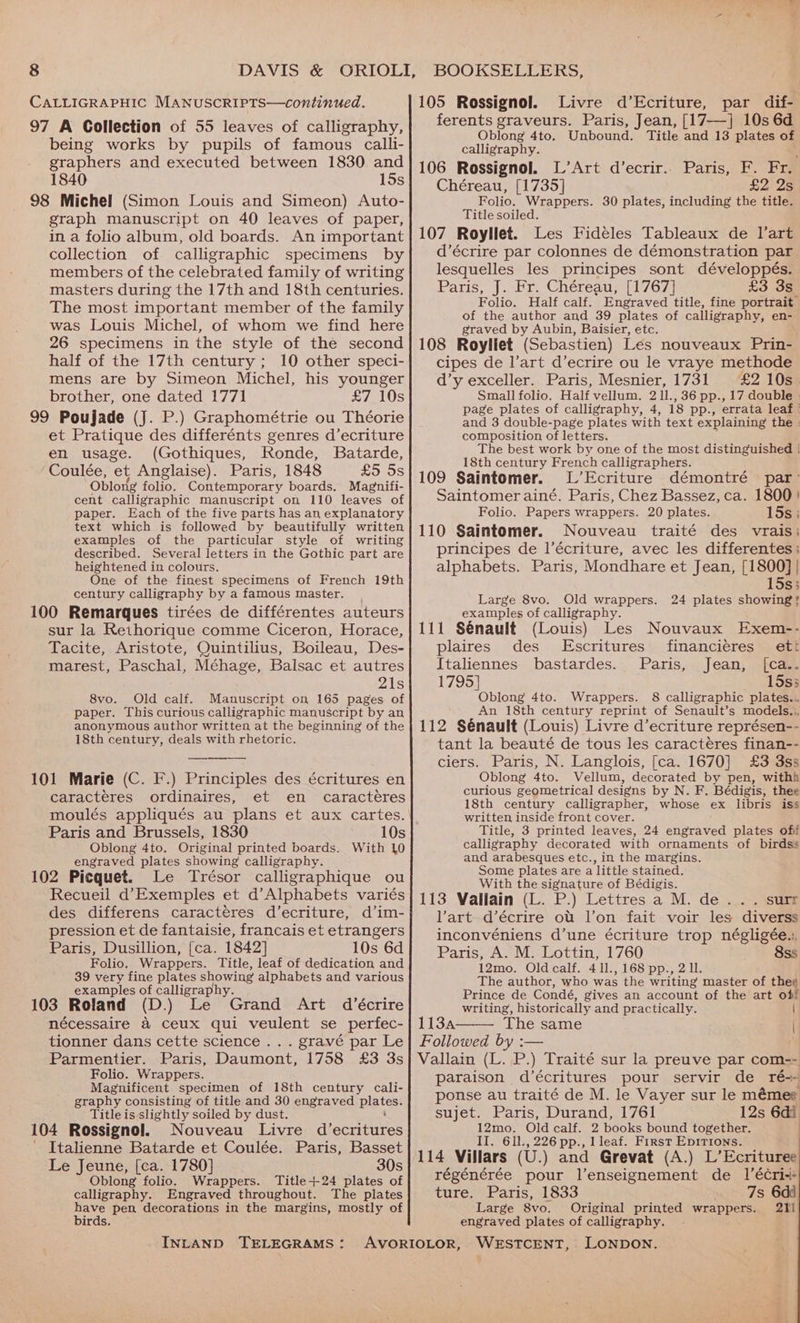 bs CALLIGRAPHIC MANUSCRIPTS—continued. 97 A Collection of 55 leaves of calligraphy, being works by pupils of famous calli- graphers and executed between 1830 and 1840 15s 98 Michel (Simon Louis and Simeon) Auto- graph manuscript on 40 leaves of paper, in a folio album, old boards. An important collection of calligraphic specimens by members of the celebrated family of writing masters during the 17th and 18th centuries. The most important member of the family was Louis Michel, of whom we find here 26 specimens in the style of the second half of the 17th century ; 10 other speci- mens are by Simeon Michel, his younger brother, one dated 1771 £7 10s 99 Poujade (J. P.) Graphométrie ou Théorie et Pratique des differénts genres d’ecriture en usage. (Gothiques, Ronde, Batarde, Coulée, ‘et Anglaise). Paris, 1848 £5 5s Oblong folio. Contemporary boards. Magnifi- cent calligraphic manuscript on 110 leaves of paper. Each of the five parts has an explanatory text which is followed by beautifully written examples of the particular style of writing described. Several letters in the Gothic part are heightened in colours. One of the finest specimens of French 19th century calligraphy by a famous master. 100 Remarques tirées de différentes auteurs sur la Rethorique comme Ciceron, Horace, Tacite, Aristote, Quintilius, Boileau, Des- marest, Paschal, Méhage, Balsac et autres 21s 8vo. Old calf. Manuscript on 165 pages of paper. This curious calligraphic manuscript by an anonymous author written at the beginning of the 18th century, deals with rhetoric. 101 Marie (C. F.) Principles des écritures en caractéres ordinaires, et en caracteres 10s With 10 Paris and Brussels, 1830 Oblong 4to. Original printed boards. engraved plates showing calligraphy. 102 Picquet. Le Trésor calligraphique ou Recueil d’Exemples et d’Alphabets variés des differens caractéres d’ecriture, d’im- pression et de fantaisie, francais et etrangers Paris, Dusillion, [{ca. 1842] 10s 6d Folio. Wrappers. Title, leaf of dedication and 39 very fine plates showing alphabets and various examples of calligraphy. 103 Roland (D.) Le Grand Art d’écrire nécessaire &amp; ceux qui veulent se perfec- tionner dans cette science... gravé par Le Parmentier. Paris, Daumont, 1758 £3 3s Folio. Wrappers. Magnificent specimen of 18th century cali- graphy consisting of title and 30 engraved plestess Title is slightly soiled by dust. 104 Rossignol. Nouveau Livre d’ecritures ' Italienne Batarde et Coulée. Paris, Basset Le Jeune, (ca. 1780] 30s Oblong folio. Wrappers. Title-+24 plates of calligraphy. Engraved throughout. The plates Bere pen decorations in the margins, mostly of irds. INLAND TELEGRAMS: 105 Rossignol. Livre d’Ecriture, par dif- ferents graveurs. Paris, Jean, [17—] 10s 6d Oblong 4to. Unbound. Title and 13 plates of calligraphy. : 106 Rossignol. L’Art d’ecrir.. Paris, F. Fr. Chéreau, [1735] £225 Folio. Wrappers. 30 plates, including the title. Title soiled. 107 Royllet. Les Fideles Tableaux de l'art d’écrire par colonnes de démonstration par lesquelles les principes sont développés. Paris, J. Fr. Chéreau, [1767] £3 3s_ Folio. Half calf. Engraved title, fine portrait of the author and 39 plates of calligraphy, en- graved by Aubin, Baisier, etc. ; 108 Royliet (Sebastien) Les nouveaux Prin- cipes de l’art d’ecrire ou le vraye methode d’y exceller. Paris, Mesnier, 1731 £2 10s. Small folio. Half vellum, 2 Il., 36 pp., 17 double | page plates of calligraphy, 4, 18 pp., errata leaf ' and 3 double-page plates with text explaining the » composition of letters. The best work by one of the most distinguished | 18th century French calligraphers. 109 Saintomer. L’Ecriture démontré par’ Saintomer ainé. Paris, Chez Bassez, ca. 1800! Folio. Papers wrappers. 20 plates. 15s; 110 Saintomer. Nouveau traité des vrais: principes de l’écriture, avec les differentes ; alphabets. Paris, Mondhare et Jean, [1800] | 15s; Large 8vo. Old wrappers. 24 plates showing? examples of calligraphy. 111 Sénault (Louis) Les Nouvaux Exem-- plaires des Escritures financiéres ett Italiennes bastardes. Paris, Jean, [ca.. 1795] 15s3 Oblong 4to. Wrappers. 8 calligraphic plates... An 18th century reprint of Senault’s models... 112 Sénault (Louis) Livre d’ecriture représen-- tant la beauté de tous les caracteres finan-- ciers. Paris, N. Langlois, [ca. 1670] £3 3ss Oblong 4to. Vellum, decorated by pen, withh curious geometrical designs by N. F. Bédigis, thee 18th century calligrapher, whose ex libris iss written inside front cover. Title, 3 printed leaves, 24 engraved plates ofi calligraphy decorated with ornaments of birdss and arabesques etc., in the margins. Some plates are a little stained. With the signature of Bédigis. 113 Vallain (L. P.) Lettres a M. de... surr art d’écrire ott l’on fait voir les diverss inconvéniens d’une écriture trop négligée.:. Paris, A. M. Lottin, 1760 8ss 12mo. Oldcalf. 411., 168 pp., 2 ll. The author, who was the writing master of thee Prince de Condé, gives an account of the art of writing, historically and practically. | 113A The same | Followed by :— . Vallain (L. P.) Traité sur la preuve par com=- paraison d’écritures pour servir de ré+ ponse au traité de M. le Vayer sur le mémee sujet. Paris, Durand, 1761 12s 6di 12mo. Old calf. 2 books bound together. II. 611., 226 pp., lleaf. First Epirions. 114 Villars (U.) and Grevat (A.) L’Ecrituree régénérée pour l’enseignement de 1’écri-+ ture. Paris, 1833 7s 6dd Large 8vo. Original printed wrappers. 2Y1 engraved plates of calligraphy.