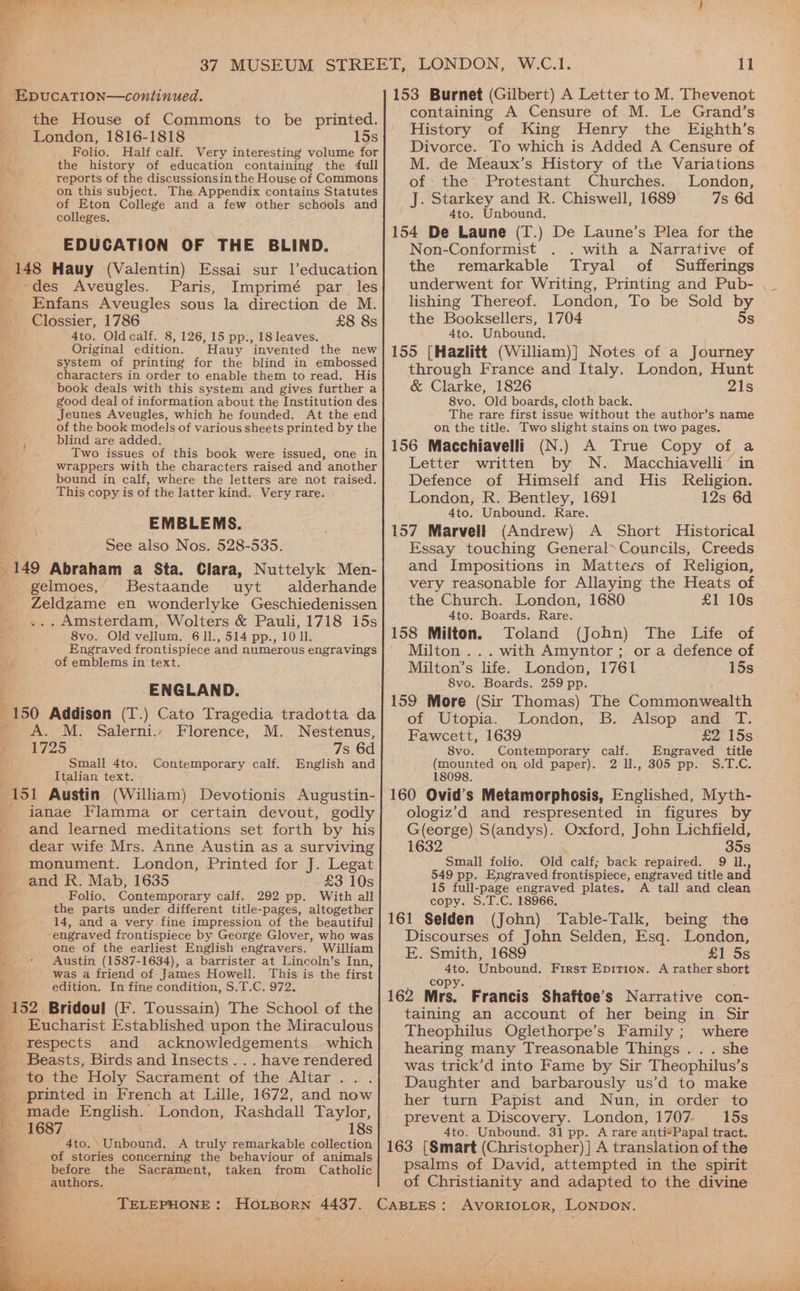 r cape? ae, Se oe EpucatTion—continued. the House of Commons to be printed. London, 1816-1818 15s _ Folio. Half calf. Very interesting volume for We the history of education containing the full } reports of the discussionsin the House of Commons on this subject. The Appendix contains Statutes of Eton College and a few other schools and colleges. ! EDUCATION OF THE BLIND. 148 Hauy (Valentin) Essai sur l’education © des Aveugles. Paris, Imprimé par les _ Enfans Aveugles sous la direction de M. | Clossier, 1786 £8 8s be. 4to. Oldcalf. 8, 126, 15 pp., 18 leaves. Original edition. Hauy ‘invented the new system of printing for the blind in embossed characters in order to enable them to read. His book deals with this system and gives further a good deal of information about the Institution des Jeunes Aveugles, which he founded. At the end of the book models of various sheets printed by the blind are added. Two issues of this book were issued, one in wrappers with the characters raised and another bound in calf, where the letters are not raised. This copy is of the latter kind. Very rare. EMBLEMS. See also Nos. 528-535. 149 Abraham a Sta. Clara, Nuttelyk Men- gelmoes, Bestaande uyt alderhande Zeldzame en wonderlyke Geschiedenissen . Amsterdam, Wolters &amp; Pauli, 1718 15s 8vo. Old vellum. 6 11., 514 pp., 10 ll. Be Engraved frontispiece and numerous engravings of emblems in text. ENGLAND. 150 Addison (T.) Cato Tragedia tradotta da Oe ca | sa Ee - A. M. Salerni., Florence, M. Nestenus, : 1725 7s 6d Small 4to. Contemporary calf. English and Italian text. 151 Austin (William) Devotionis Augustin- ianae Flamma or certain devout, godly : and learned meditations set forth by his _ dear wife Mrs. Anne Austin as a surviving monument. London, Printed for J. Legat and R. Mab, 1635 £3 10s fae Folio. Contemporary calf. 292 pp. With all the parts under different title-pages, altogether 14, and a very fine impression of the beautiful ‘engraved frontispiece by George Glover, who was one of the earliest English engravers. William _ « Austin (1587-1634), a barrister at Lincoln’s Inn, was a friend of James Howell. This is the first edition. In fine condition, S.T.C. 972. 152, Bridoul (F. Toussain) The School of the Eucharist Established upon the Miraculous respects and acknowledgements which Beasts, Birds and Insects... have rendered to the Holy Sacrament of the Altar... printed in French at Lille, 1672, and now _ made Sheers London, Rashdall Taylor, 1687 18s 4to. CUnboang A truly remarkable collection of stories concerning the behaviour of animals before the Sacrament, taken from Catholic _ authors. “ re ae ie ot ee eae | ~~ 5 Se EA W.C.1. 11 153 Burnet (Gilbert) A Letter to M. Thevenot containing A Censure of M. Le Grand’s History of King Henry the Eighth’s Divorce. To which is Added A Censure of M. de Meaux’s History of the Variations of the Protestant Churches. London, J. Starkey and R. Chiswell, 1689 7s 6d 4to. Unbound. 154 De Laune (T.) De Laune’s Plea for the Non-Conformist . with a Narrative of the remarkable Tryal of Sufferings lishing Thereof. London, To be Sold by the Booksellers, 1704 5s 4to. Unbound. 155 [Hazlitt (William)] Notes of a Journey through France and Italy. London, Hunt &amp; Clarke, 1826 21s 8vo. Old boards, cloth back. The rare first issue without the author’s name on the title. Two slight stains on two pages. 156 Macchiavelli (N.) A True Copy of a Letter written by N. Macchiavelli in Defence of Himself and His Religion. London, R. Bentley, 1691 12s 6d 4to. Unbound. Rare. 157 Marvell (Andrew) A Short Historical Essay touching General*Councils, Creeds and Impositions in Matters of Religion, very reasonable for Allaying the Heats of the Church. London, 1680 £1 10s 4to. Boards. Rare. 158 Milton. Toland (John) The Life of Milton ... with Amyntor ; or a defence of Milton’s life. London, 1761 15s 8vo. Boards. 259 pp. 159 More (Sir Thomas) The Commonwealth of Utopia. London, B. Alsop and T. Fawcett, 1639 £2 15s 8vo. Contemporary calf. Engraved title (mounted on old paper). 2 U., 305 pp. S.T.C. 18098. 160 Ovid’s Metamorphosis, Englished, Myth- ologiz’d and respresented in figures by G(eorge) S(andys). Oxford, John Lichfield, 1632 35s Small folio. Old calf; back repaired. 9 Il., 549 pp. Engraved frontispiece, engraved title and 15 full-page engraved plates. A tall and clean copy. S.T.C. 18966. 161 Selden (John) Table-Talk, being the Discourses of John Selden, Esq. London, E. Smith, 1689 £1 5s 4to. Unbound. First Epition. A rather short copy. 162 Mrs. Francis Shaftoe’s Narrative con- taining an account of her being in Sir Theophilus Oglethorpe’s Family ; where hearing many Treasonable Things . . . she was trick’d into Fame by Sir Theophilus’s Daughter and barbarously us’d to make her turn Papist and Nun, in order to prevent a Discovery. London, 1707. 15s 4to. Unbound. 31 pp. A rare anti*Papal tract. 163 [Smart (Christopher) ] A translation of the psalms of David, attempted in the spirit of Christianity and adapted to the divine