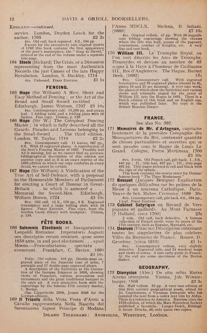 ENGLAND—continued. service. London, Dryden Leach for the author, 1765 £2 2s 4to. Old calf, back repaired. 8 11., 194 pp Except for the excessively rare original quarto of 1763 this book contains the first appearance of the poet’s masterpiece, the ‘‘ Song to David,” printed at the end of the volume under a separate title-page. a ; 164 Steele (Richard) The Crisis, or a Discourse representing from the most Authentick Records the just Causes of the late Happy Revolution. London, S. Buckley, 1714 4to. Unbound. First EpiTIon. fils FENCING. 165 Hope (Sir William) A New, Short and Easy Method of Fencing ; or the Art of the Broad and Small Sword rectified . . Edinburgh, James Watson, 1707 £3 10s 4to. Contemporary calf. 15,288 pp. and errata leaf. 1 folding table and a folding plate with 16 figures. Fine copy. Thimn, p. 139. ; 166 Hope (Sir W.) The Compleat Fencing Master ; in which is fully described all the Guards. Parades and Lessons belonging to the Small-Sword . . . The third edition. London, W. Taylor, 1710 £2 2s 8vo. Contemporary calf. 11 leaves, 167 pp., 8 ll.. With 12 engraved plates. A reproduction of the Scot’s Fencing Master of 1687. Possibly leaf A2 is missing, but as we cannot find an accurate bibliographical description of this edition nor another copy and as it is an exact repriut of the 1692 edition to which our copy conforms in every detail, we cannot be certain. 167 Hope (Sir William) A Vindication of the True Art of Self-Defence, with a proposal to the Honourable Members of Parliament for erecting a Court of Honour in Great- Britain . . . to which is annexed a... Memorial for Sword-Men. Edinburgh, William Brown, 1724 £3 10s 8vo. Old calf. 12 1l., 176 pp., 6 ll. Engraved frontispiece and a large folding plate with 16 figures. First Epirion. Fine copy, from the Gordon Castle library with bookplate. Thimm, p. 139. FETE BOOKS. 168 Solemnia Electionis et Inaugurationis Leopoldi Romanor. Imperatoris Augusti seu descriptio eorum omnium, quae anno 1658 ante, in and post electionem . . . apud Moeno.—Francofurtanos spectatu ~./. evenerunt. Frankfurt, C. Merian, 1660 £4 10s Folio. Old vellum. 105 pp. Double-page en- graved plate of the Imperial coat of arms, 7 portraits and 17 double-page engraved plates. A description of the festivities at the Corona- tion of the German Emperor in 1658, showing views of Francfort, various processions and turnaments and the great traditional banquet in the open air. A very attractive book with the engravings by the famous 17th century master, C. Merian, (See Lipperheide 2508, Jessen 2046 for the German edition). 169 Il Trionfo della Vista Festa d’Armi a Cavallo rappresentata Nella Nascita del Sarenissimo Signor Principe di Modana INLAND TELEGRAMS: Anno MDCLX. Modena, B. Soliani, [1660] £7 10s 4to. Original vellum. 47 pp. With 26 magnifi- where the féte was held, scenes of the pageant, tournament, combat of Knights, etc. A very fine and rare book. 170 William Ul. lon voit déscrits les Arcs de Triomphe, Piramydes et devises au nombre de 65 III., Roi d’ Angleterre. The Hague, Barnet Beek, [1692] 15s Sve. Contemporary calf. With engraved frontispiece and 59 engraved plates (should be 61, plates 19 and 20 are missing). A very rare work, the plates of which show the festivities and various shows and triumphs staged for the entry of William III. into the Hague in 1691. Dutch edition of this book and an English one, which was published later. No copy in the British Museum library. FRANCE. See also No. 392. 171 Memoires de Mr. d’Artagnan, capitaine lieutenant de la premiére Compagnie des Mousquetaires du Roi, contenant quantité de choses particuliéres et secrettes qui se sont passées sous le Regne de Louis Le Grand. Cologne, Pierre Martineau, 1700 £3 10s 8vo. 3 vols. Old French.calf, gilt back. I., 311., 440 pp.; II., title leaf, 497 pp.; III., title-page 492 pp. Title-pages printed in red and black with the sign of the sphere. This book contains the source story for Dumas’ famous book ‘‘ The Three Musketeers.”’ __ : 172 Bossuet (Jacques Benigne) Explication Messe a un nouveau Catholique. Paris. Veuve de Seb. Mabre, Cramoisy, 1689 30s S8vo. Contemporary calf, gilt back. 611., 334 pp., Il leaf. First Epition. 173 Cabinet Satyrique ou Recueil de Vers piquans et gaillards. Au Mont Parnasse f? Holland, circa 1700] 25s 2 vols. Old calf, back defective. A famous collection of French erotic verse by poets of the 17th century, such as Regnier, Maynard, etc. toutes les singularitez de plus celebres Villes du Royaume de France. Rouen, D. Gevefroy, [circa 1610] £1 Is 8vo. Contemporary vellum, very slightly defective. Engraved title, and 24 woodcut maps and views of towns. A rare early guide to France. t dialect. GEOGRAPHY. Aireno interprete. Vienna, Joh. Winter- burger, 1508 £3 3s dto. Half vellum. 52 pp. .A very rare edition of - this first century geographical poem, edited by — Jo. Caspinianus, a Viennese humanist who has restored the text from a codex lent him by Aldus. There is a reference to America. Harrisse cites the 1518 edition, of which the Mars Historical Society _ published a facsimile.. Langer-Dolch, Bibliogr. — d. ésterr. Drucke, 49, only quote two copies. a) me ‘%