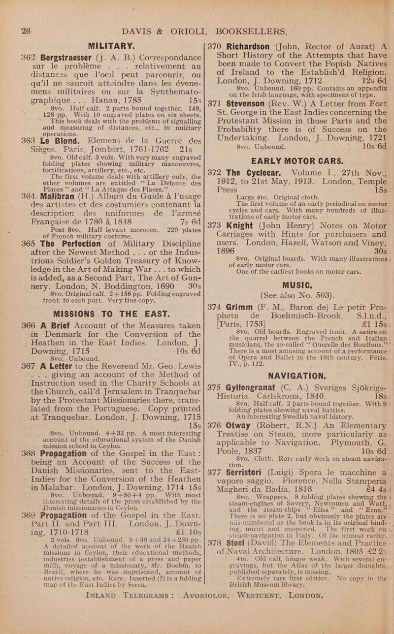 MILITARY. 362 Bergstraesser (}. A. B.) Correspondance sur le probleme relativement au distances que l’oeil peut parcourir, ou qu’il ne sauroit atteindre dans les évene- mens militaires ou sur la Synthemato- graphique... Hanau, 1785 15s 8vo. Half calf. 2 parts bound together. 149, \ 126 pp. With 10 engraved plates on six sheets. This book deals with the problems of signalling and measuring of distances, etc., in military operations. 363 Le Blond. Elemens de la Guerre des Siéges. Paris, Jombert, 1761-1762 21s 8vo. Oldcalf. 3 vols. With very many engraved folding plates showing military manoeuvres, fortifications, artillery, etc., etc. The first volume deals with artillery only, the other volumes are entitled ‘“‘La Défence des Places ”’ and ‘‘ La Attaque des Places.” 364 Malibran (H.) Album du Guide a l’usage des artistes et des costumiers contenant la description des uniformes de_ Il’armeé Francaise de 1780 a 1848 7s 6d Post 8vo, Half levant morocco. 220 plates of French military costume. 365 The Perfection of Military Discipline after the Newest Method .. . or the Indus- trious Soldier’s Golden Treasury of Know- ledge in the Art of Making War... to which is added, as a Second Part, The Art of Gun- nery. London, N. Boddington, 1690 30s 8vo. Original calf. 2+156 pp. Folding engraved front. to each part. Very fine copy. MISSIONS TO THE EAST. 366 A Brief Account of the Measures taken in Denmark for the Conversion of the | Heathen in the East Indies. London, J. Downing, 1715 10s 6d 8vo. Unbound. 367 A Letter to the Reverend Mr. Geo. Lewis ... giving an account of the Method of Instruction used in the Charity Schools at the Church, call’d Jerusalem in Tranquebar by the Protestant Missionaries there, trans- lated from the Portuguese. Copy printed at Tranquebar, London, J. Downing, 1715 15s 8vo. Unbound. 4+32 pp. A most interesting account of the educational system of the Danish mission school in Ceylon. ; 368 Propagation of the Gospel in the East: being an Account of the Success of the Danish Missionaries, sent to the East- ‘ Indies for the Conversion of the Heathen in Malabar. London, J. Downing, 1714 15s 8vo. Unbound. 9+50+4 pp. With most interesting details of the press established by the Danish missionaries in Ceylon. 369 Propagation of the Gospel in the East. Part II. and Part III. London, J. Down- ing, 1710-1718 £1 10s 2 vols. 8vo. Unbound. 9+38 and 24+230 pp. A detailed account of the work -of the Danish missions in Ceylon, their educational methods, industries (establishment of a press and paper mill), voyage of a missionary, Mr. Boehm, to Brazil, where he was imprisoned, account of native religion, etc. Rare. Inserted (?) is a folding map of the East Indies by Seren. INLAND TELEGRAMS: 370 Richardson (John, Rector of Aurat) A Short History of the Attempts that have of Ireland to the Establish’d Religion. London, J. Downing, 1712 12s 6d on, the Irish language, with specimens of type. 371 Stevenson (Rev. W.) A Letter from Fort St. George in the East Indies concerning the Protestant Mission in those Parts and the Probability there is of Success on the Undertaking. London, J. Downing, 1721 _ 8vo. Unbound. 10s 6d EARLY MOTOR CARS. 372 The Cyclecar. Volume I., 27th Nov., Press Large 4to. Original cloth. cycles and cars. With many hundreds of illus- trations of early motor cars. Carriages with Hints for purchasers and users. London, Hazell, Watson and Viney, 1896 8vo. Original boards. of early motor cars. One of the earliest books on motor cars. MUSIC. (See also No. 503). phete de Boehmisch-Brook. S.1.n.d., (Paris, 1753] 8vo. Old boards. musicians, the so-called ‘‘ Querelle des Bouffons.”’ IVE pid: NAVIGATION. 375 Gyllengranat (C. A.) Sveriges Sjékrigs- Historia. Carlskrona, 1840. 8vo. Half calf. 2 parts bound together. With 9 folding plates showing naval battles. An interesting Swedish naval history. Treatise on Steam, applicable to -Navigation. Poole, 1837 more particularly as Plymouth, G. tion. vapore saggio. Magheri da Badia, 1816 8vo. Wrappers. £4 4s and the steam-ships ‘‘ Elisa’? and ing, uncut and unopened. steam- navigation in Italy. of Naval Architecture. LATO. gravings, but the Atlas of the larger draughts, published separately, is missing, Extremely rare first edition. British Museum library.