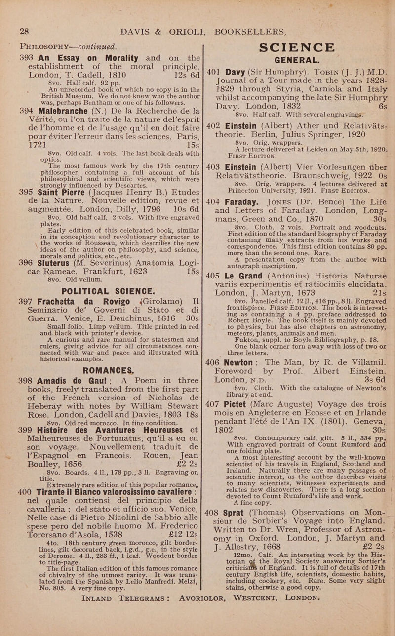 PHILOSOPHY—continued. 393 An Essay on Morality and on the establishment of the moral principle. London, T. Cadell, 1810 12s 6d 8vo. Half calf. 92 pp. An unrecorded book of which no copy is in the British Museum. We do not know who the author was, perhaps Bentham or one of his followers. 394 Malebranche (N.) De la Recherche de la Vérité, ou l’on traite de la nature del’esprit de ’homme et de l’usage qu’il en doit faire pour éviter l’erreur dans les sciences. Paris, 1721 15s 8vo. Old calf. 4 vols. The last book deals with optics. The most famous work by the 17th century philosopher, containing a full account of his philosophical and scientific views, which were strongly influenced by Descartes. 395 Saint Pierre (Jacques Henry B.) Etudes de la Nature. Nouvelle edition, revue et augmentée. London, Dilly, 1796 10s 6d 8vo. Old half calf. 2 vols. With five engraved plates. Early edition of this celebrated book, similar in its conception and revolutionary character to the works of Rousseau, which describes the new ideas of the author on philosophy, and science, morals and politics, etc., etc. 396 Sluterus (M. Severinus) Anatomia Logi- cae Rameae. Frankfurt, 1623 Ibe 8vo. Old vellum. POLITICAL SCIENCE. 397 Frachetta da Rovigo (Girolamo) II Seminario de’ Governi di Stato et di Guerra. Venice, E. Deuchinus, 1616 30s Small folio. Limp vellum. Title printed in red and, black with printer’s device. A curious and rare manual for statesmen and rulers, giving advice for all circumstances con- nected with war and peace and illustrated with historical examples. ROMANCES. 398 Amadis de Gaul: A Poem in three books, freely translated from the first part of the French version of Nicholas de SCIENCE GENERAL. _ 401 Davy (Sir Humphry). Tosin (J. J.) M.D. Journal of a Tour made in the years 1828- 1829 through Styria, Carniola and Italy whilst accompanying the late Sir Humphry Davy. London, 1832 6s 8vo. Half calf. With several engravings. 402 Einstein (Albert) Ather und Relativats- theorie. Berlin, Julius Springer, 1920 8vo. Orig. wrappers. A lecture delivered at Leiden on May 5th, 1920. First Epition. 403 Einstein (Albert) Vier Vorlesungen uber Relativatstheorie. Braunschweig, 1922 Qs 8vo. Orig. wrappers. 4 lectures delivered at Princeton University, 1921. First Epition. 404 Faraday. Jones (Dr. Bence) The Life and Letters of Faraday. London, Long- mans, Green and Co., 1870 30s 8vo. Cloth. 2 vols. Portrait and woodcuts. First edition of the standard biography of Faraday containing Many extracts from his works and correspondence. This first edition contains 80 pp. more than the second one. Rare. A presentation copy from the author with autograph inscription. 405 Le Grand (Antonius) Historia Naturae variis experimentis et ratiociniis elucidata. London, J. Martyn, 1673 221s 8vo. Panelled calf. 1211.,416 pp., 811. Engraved ing .as containing a 4 pp. preface addressed to Robert Boyle. The book itself is mainly devoted to physics, but has also chapters on astronomy, meteors, plants, animals and men. Fukton, suppl. to Boyle Bibliography, p. 18. One blank corner torn away with loss of two or three letters. 406 Newton: The Man, by R. de Villamil. Foreword by Prof. Albert Einstein. London, n.D. 3s 6d 8vo. Cloth. With the catalogue of Newton’s library at end. Rose. London, Cadell and Davies, 1803 18s 8vo. Old red morocco. In fine condition. 399 Histoire des Avantures Heureuses et Malheureuses de Fortunatus, qu’il a eu en son voyage. Nouvellement traduit de Espagnol en Francois. Rouen, Jean Boulley, 1656 £2 2s 8vo. Boards. 4 11., 178 pp., 3 ll. Engraving on title. Extremely rare edition of this popular romance, 400 Tirante il Bianco valorosissimo cavaliere : nel quale contiensi del principio della cavalleria : del stato et ufficio suo. Venice, Nelle case di Pietro Nicolini de Sabbio alle ‘spese pero del nobile huomo M. Frederico Torersano d’Asola, 1538 LIZ 12s 4to. 18th century green morocco, gilt border- lines, gilt decorated back, i.g.d., g.e., in the style of Derome. 4 ll., 283 ff., 1 leaf. Woodcut border to title-page. ’ The first Italian edition of this famous romance of chivalry of the utmost rarity. It was trans- No. 805. A very fine copy. INLAND TELEGRAMS: mois en Angleterre en Ecosse et en Irlande pendant l’été de l’An IX. (1801). Geneva, 1802 30s 8vo. Contemporary calf, gilt. 5 ll., 334 pp. With engraved portrait of Count Rumford and one folding plate. A most interesting account by the well-known scientist of his travels in England, Scotland and scientific interest, as the author describes visits to many scientists, witnesses experiments and relates new discoveries. There is a long section devoted to Count Rumford’s life and work. A fine copy. sieur de Sorbier’s Voyage into England. Written to Dr. Wren, Professor of Astron- omy in Oxford. London, J. Martyn and J. Allestry, 1668 £2 2s 12mo. Calf. An interesting work by the His- torian the Royal Society answering Sortier’s criticisms of England. It is full of details of 17th century English life, scientists, domestic habits, including cookery, etc. Rare. Some very slight stains, otherwise a good copy.