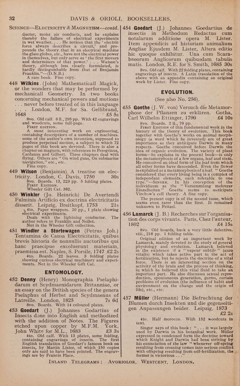 ductor, moist air conducts, and he explains thereby the failure of electrical experiments in wet weather. ... He notices that the ‘ electric force always describes a circuit,’ and pro- pounds the theory,that in an electrical machine the glass globes, etc., have not the electrical power in themselves, but only serve as ‘ the first movers and determiners of that power.’ Watson’s theory, although less clearly formulated, is hardly Seay ees: from that of Benjamin Franklin.’”’—(D.N.B.) A rare book. Fine copy. 448 Wilkins .(John) Mathematicall Magick, or the wonders that may be performed by mechanicall Geometry. In two books concerning mechanical powers and motions . hever before treated of in this language oe of eondon, 9M... -foriSa. Gellibrand, 1648 £5 Ss 8vo. Old calf. 811.,295 pp. With 42 engravings and woodcuts, some full- -page. FIRST EDITION. A most interesting work on engineering, containing descriptiors of a number of machines. some of the author’s own invention, supposed to produce perpetual motion, a subject to which 72 pages of this book are devoted. There is also a chapter on magnets, with references to Peregrinus, Cardanus and Gilbert. Three chapters deal with flying. Others are ‘‘ On wind guns, On submarine navigation,” etc., etc. Fine copy. 449 Wilson (Benjamin) A treatise on elec- tricity. London, C. Davis, 1750 30s 8vo. Boards. 13, 223 pp. 5 folding plates. First EpITion. Wheeler Gift Cat. 362. 450 Winkler (Jo. Heinrich) De Avertendi Fulminis Artificio ex doctrina electricitatis disserit. Leipzig, Breitkopf, 1753 7A i 4 4to. Paper wrappers. 20 pp., 1 plate showing electrical experiments. Deals with the lightning conductor. The author refers to Franklin and Nollet. Not in the Wheeler Gift collection. 451 Windler a Stortewagen (Petrus Joh.) Tentamina de Causa Electricitatis, quibus brevis historia de nonnullis auctoribus qui hanc praecipue excoluerunt materiam, _ praemissa est. Naples, S. Porsile, 1747 £2 2s 4to, Boards. 22 leaves. 3 folding plates showing curious electrical machinery and experi- ments. Not in the Wheeler Gift Cat. ENTOMOLOGY. 452 Denny (Henry) Monographia Pselaphi- darum et Scydmaenidarum Britanniae, or an essay on the British species of the genera Pselaphus of Herbst and Scydmaenus of Latreille. London, 1825 7s 6d 8vo. Boards. With 14 coloured plates. 453 Goedart (J.) Johannes Godartius of Insects done into English and methodized with the addition of Notes. The Figures etched upon copper by M.F.M. York, John White for M.L., 1683 £3 35 4to. Old calf. With 13 plates, some folding, containing engravings of insects. The first English translation of Goedart’s famous book on insects, by Martin Lister, of which 150 copies only are said to have been printed. The engrav- ings are by Francis Place. INLAND TELEGRAMS: (J.) Johannes Goedartius de insectis in Methodum MKRedactus cum notalarum additione opera M. Lister. Item appendicis ad historiam animalium Angliae Ejusdem M. Lister, Altera editio hic quoque exhibitur. Una cum Scara- baeorum Anglicorum quibusdam_ tabulis matis. London, R.E. for S. Smith, 1685 30s 8vo. Oldcalf. With 22 folding plates, containing engravings of insects. A Latin translation of the above with an appendix containing an original work by Lister. Fine copy. EVOLUTION. (See also No. 256). 455 Goethe (J. W. von) Versuch die Metamor- phose der Pflanzen zu erklaren. Gotha, Carl Wilhelm Ettinger, 1790 £4 10s 8vo, Boards. 2 1l., 79 z First EpitTion of this fundamental work in the history of the theory of evolution. This book together with Goethe’s works on animal morph- ology (a word which he invented) are of great importance as they anticipate Darwin in many respects. Goethe conceived before Darwin the idea of organic evolution. The variety of plant forms—he explains in the present book—is only the metamorphosis of a few organs, leaf and stem. He conceived an ideal form of the leaf from which all other forms have descended. Even the flower is explained asa metamorphosis ofa leaf. ‘‘ Goethe considered that every living being is a complex of independant elements, each referable to one type.”’—SINGER. In his conception of the individuum as the ‘‘ Versammlung mehrerer Einzelheiten’’ Goethe seems to auticipate Virchow’s cell theory. A fine copy. * The piesent copy is of the second issue, which seems even rarer than the first. It remained unknown to Pritzel. 456 Lamarck (J. B.) Recherches sur l’organisa- tion des corps vivants. Paris, Chez l’auteur, 1802 £4 15s 8vo. Old boards, back a very little defective. viii., 216 pp. 1 folding table. Original edition of an important work by Lamarck, mainly devoted to the study of general physiology and evolution. Lamarck believed in the existence 20f a ‘‘ vapeur’ subtile’’ (auro vitalis) which takes active part in the act of fertilization, but he rejects the doctrine of a vital force. There is an interesting section on the activity of the brain and the process of thinking, in which he believed this vital fluid to take an important part. He also discusses sexual repro- duction, spontaneous generation, germs, certain problems of evolution (the influence of habit and environment on the change and the origin of life), etc., etc. 457 Miller (Hermann) Die Befruchtung der Blumen durch Insekten und die gegenseiti- gen Anpassungen beider. Leipzig, 1873 £2 2s 4to. 152 woodcuts in text. Singer says of this book: “‘...it was largely used by Darwin in his botanical work. Miiller expressed in condensed form the doctrine toward which Knight and Darwin had been striving by his enunciation of the law ‘‘ whenever off-spring resulting from crossing comes into serious conflict Half morocco. With former is victorious .