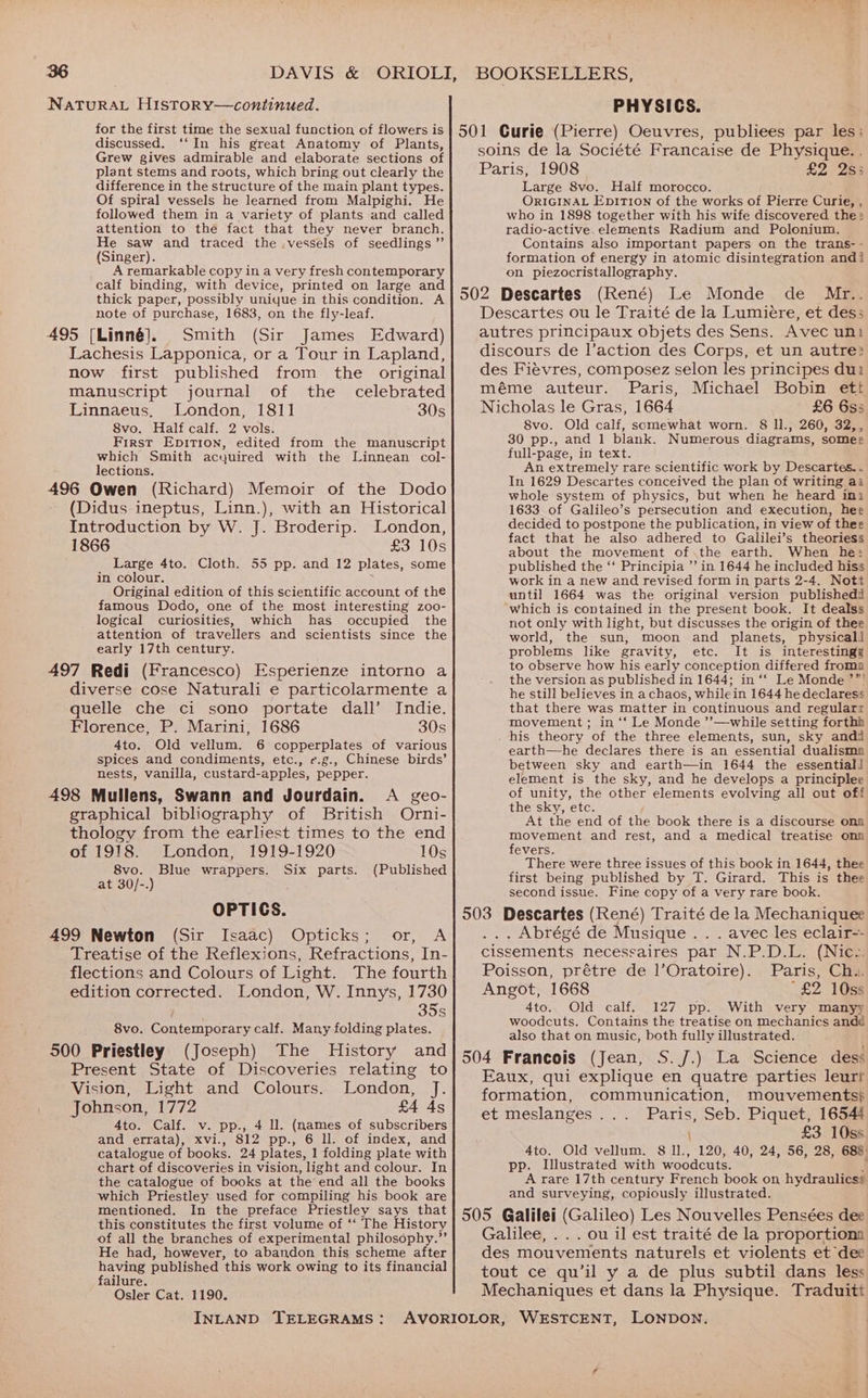 NaTuRAL HistToRy—continued. for the first time the sexual function of flowers is discussed. ‘‘In his great Anatomy of Plants, Grew gives admirable and elaborate sections of plant stems and roots, which bring out clearly the difference in the structure of the main plant types. Of spiral vessels he learned from Malpighi. He followed them in a variety of plants and called attention to the fact that they never branch. He saw and traced the .vessels of seedlings ” (Singer). A remarkable copy in a very fresh contemporary calf binding, with device, printed on large and thick paper, possibly unique in this condition. A note of purchase, 1683, on the fly-leaf. 495 [Linné]. Smith (Sir James Edward) Lachesis Lapponica, or a Tour in Lapland, now first published from the original manuscript journal of the celebrated Linnaeus, London, 1811 30s 8vo. Half calf. 2 vols. First Epitrion, edited from the manuscript which Smith acquired with the Linnean col- lections. 496 Owen (Richard) Memoir of the Dodo (Didus ineptus, Linn.), with an Historical Introduction by W. J. Broderip. London, 1866 £3 10s Large 4to. Cloth. 55 pp. and 12 plates, some in colour. Original edition of this scientific account of the famous Dodo, one of the most interesting zoo- logical curiosities, which has occupied the attention of travellers and scientists since the early 17th century. 497 Redi (Francesco) Esperienze intorno a diverse cose Naturali e particolarmente a quelle che ci sono portate dall’ Indie. Florence, P. Marini, 1686 30s 4to. Old vellum. 6 copperplates of various spices and condiments, etc., e.g., Chinese birds’ nests, vanilla, custard-apples, pepper. 498 Mullens, Swann and Jourdain. A geo- graphical bibliography of British Orni- thology from the earliest times to the end of 1918. London, 1919-1920 10s 8vo. Blue wrappers. Six parts. (Published at 30/-.) , OPTICS. 499 Newton (Sir Isaac) Opticks; or, A Treatise of the Reflexions, Refractions, In- flections and Colours of Light. The fourth edition corrected. London, W. Innys, 1730 S 8vo. Contemporary calf. Many folding plates. 500 Priestley (Joseph) The History and Present State of Discoveries relating to Vision, Light and Colours. London, J. Johnson, 1772 £4 As 4to. Calf. v. pp., 4 ll. (mames of subscribers and errata), xvi., 812 pp., 6 ll. of index, and catalogue of books. 24 plates, 1 folding plate with chart of discoveries in vision, light and colour. In the catalogue of books at the’end all the books which Priestley used for compiling his book are mentioned. In the preface Priestley says that this constitutes the first volume of ‘‘ The History of all the branches of experimental philosophy.”’ He had, however, to abandon this scheme after having published this work owing to its financial failure. Osler Cat. 1190. INLAND TELEGRAMS: PHYSICS. 501 Curie (Pierre) Oeuvres, publiees par les; soins de la Société Francaise de Physique. . Paris, 1908 £2 2s; Large 8vo. Half morocco. ORIGINAL EpITION of the works of Pierre Curie, , who in 1898 together with his wife discovered the: radio-active.elements Radium and Polonium. Contains also important papers on the trans - formation of energy in atomic disintegration andi on piezocristallography. 502 Descartes (René) Le Monde de Mr.. Descartes ou le Traité de la Lumiére, et des; autres principaux objets des Sens. Avec un! discours de l’action des Corps, et un autre? des Fievres, composez selon les principes dui méme auteur. Paris, Michael Bobin ett Nicholas le Gras, 1664 £6 6s5 8vo. Old calf, somewhat worn. 8 11., 260, 32,, 30 pp., and 1 blank. Numerous diagrams, somee full-page, in text. An extremely rare scientific work by Descartes. . In 1629 Descartes conceived the plan of writing a2 whole system of physics, but when he heard imi 1633 of Galileo’s persecution and execution, hee decided to postpone the publication, in view of thee fact that he also adhered to Galilei’s theoriess about the movement of.the earth. When he; published the ‘‘ Principia ”’ in 1644 he included hiss work in a new and revised form in parts 2-4. Nott until 1664 was the original version publishedd which is contained in the present book. It dealss not only with light, but discusses the origin of thee world, the sun, moon and planets, physical! problems like gravity, etc. It is interestingg to observe how his early conception differed froma the version as published in 1644; in ‘‘ Le Monde ’”' he still believes in a chaos, whilein 1644 he declaress that there was matter in continuous and regularr movement ; in ‘‘ Le Monde ’’—while setting forthh . his theory of the three elements, sun, sky andi earth—he declares there is an essential dualisma between sky and earth—in 1644 the essentiali element is the sky, and he develops a principlee of unity, the other elements evolving all out off the sky, etc. At the end of the book there is a discourse ona movement and rest, and a medical treatise onn fevers. There were three issues of this book in 1644, thee first being published by T. Girard. This is thee second issue. Fine copy of a very rare book. 503 Descartes (René) Traité de la Mechaniquee . Abrégé de Musique . . . avec les eclair-- cissements necessaires par N.P.D.L. (Nic.. Poisson, prétre de l’Oratoire). Paris, Ch.. Angot, 1668 “£2 10ss 4to. Old calf. 127 pp. With very manyy woodcuts. Contains the treatise on Mechanics andd also that on music, both fully illustrated. 504 Francois (Jean, S./J.) La Science des: Eaux, qui explique en quatre parties leurf formation, communication, mouvements} et meslanges... Paris, Seb. Piquet, 16544 \ £3 10ss 4to. Old vellum. 8 l1., 120, 40, 24, 56, 28, 688: pp. Illustrated with woodcuts. A rare 17th century French book on hydraulicss and surveying, copiously illustrated. 505 Galilei (Galileo) Les Nouvelles Pensées dee Galilee, . . . ou il est traité de la proportionma des mouvements naturels et violents et “dec tout ce qu’il y a de plus subtil dans less Mechaniques et dans la Physique. Traduiti