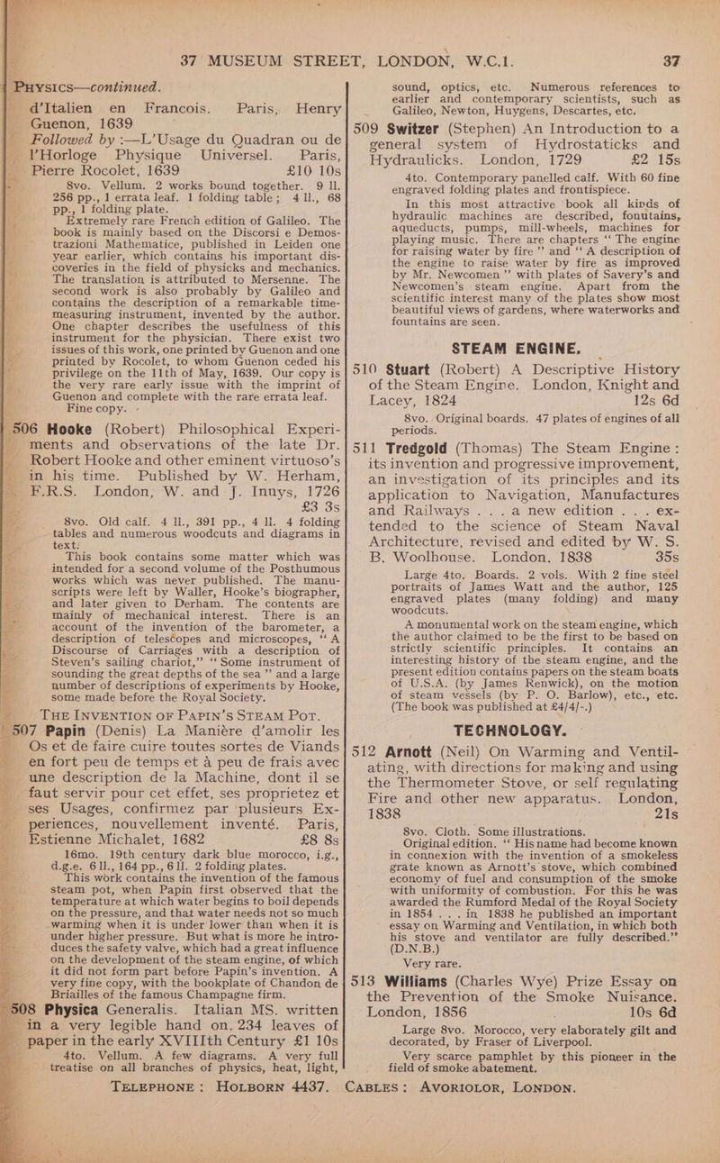 a d’Italien en Francois. Guenon, 1639 Followed by :—L’Usage du Quadran ou de VYHorloge Physique Universel. Paris, Pierre Rocolet, 1639 £10 10s 8vo. Vellum. 2 works bound together. 9 Il. 256 pp., 1 errata leaf, 1 folding table; 411., 68 pp., 1 folding plate. Extremely rare French edition of Galileo. The book is mainly based on, the Discorsi e Demos- trazioni Mathematice, published in Leiden one year earlier, which contains his important dis- coveries in the field of physicks and mechanics. The translation is attributed to Mersenne. The second work is also probably by Galileo and contains the description of a remarkable time- measuring instrument, invented by the author. One chapter describes the usefulness of this instrument for the physician. There exist two issues of this work, one printed by Guenon and one printed by Rocolet, to whom Guenon ceded his privilege on the 11th of May, 1639. Our copy is the very rare early issue with the imprint of Guenon and complete with the rare errata leaf. Fine copy. Paris, Henry ments and observations of the late Dr. Robert Hooke and other eminent virtuoso’s in his time. Published by W. Herham, mix.9. London; W. and J. Innys, 1726 £3 3s 8vo. Old calf. 4 Il., 391 pp., 4 ll. 4 folding tables and numerous woodcuts and diagrams in text: This book contains some matter which was intended for a second volume of the Posthumous works which was never published. The manu- scripts were left by Waller, Hooke’s biographer, and later given to Derham. The contents are mainly of mechanical interest. There is an account of the invention of the barometer, a description of telescopes and microscopes, ‘‘ A Discourse of Carriages with a description of Steven’s sailing chariot,’ ‘‘Some instrument of sounding the great depths of the sea ” and a large number of descriptions of experiments by Hooke, some made before the Royal Society. THE INVENTION OF PAPIN’S STEAM Port. Os et de faire cuire toutes sortes de Viands en fort peu de temps et a peu de frais avec une description de la Machine, dont il se faut servir pour cet effet, ses proprietez et ses Usages, confirmez par ‘plusieurs Ex- periences, nouvellement inventé. Paris, Estienne Michalet, 1682 £8 8s 16mo. 19th century dark blue morocco, i.g., d.g.e. 611,164 pp.,6Il. 2 folding plates. This work contains the invention of the famous steam pot, when Papin first observed that the temperature at which water begins to boil depends on the pressure, and that water needs not so much warming when it is under lower than when it is under higher pressure. But what is more he intro- duces the safety valve, which had a great influence it did not form part before Papin’s invention. A very fine copy, with the bookplate of Chandon de Briailles of the famous Champagne firm. Italian MS. written ePaper in the early XVIIIth Century £1 10s 4to. Vellum. A few diagrams. A very full treatise on all branches of physics, heat, light, sound, optics, etc. Numerous references to earlier and contemporary scientists, such as Galileo, Newton, Huygens, Descartes, etc. general system of Hydrostaticks and Hydraulicks. London, 1729 £2 15s 4to. Contemporary panelled calf. With 60 fine engraved folding plates and frontispiece. In this most attractive ‘book all kinds of hydraulic machines are described, fonutains, aqueducts, pumps, mill-wheels, machines for playing music. There are chapters ‘‘ The engine for raising water by fire’ and ‘‘ A description of the engine to raise water by fire as improved by Mr. Newcomen ’’ with plates of Savery’s and Newcomen’s steam engine. Apart from the scientific interest many of the plates show most beautiful views of gardens, where waterworks and fountains are seen. STEAM ENGINE. of the Steam Engine. London, Knight and Lacey, 1824 12s 6d 8vo. Original boards. 47 plates of engines of all periods. its invention and progressive improvement, an investigation of its principles and its application to Navigation, Manufactures and Railways ...a new edition... ex- tended to the science of Steam Naval Architecture, revised and edited by W. S. B. Woolhouse. London. 1838 35s Large 4to. Boards. 2 vols. With 2 fine steel portraits of James Watt and the author, 125 engraved plates (many folding) and many woodcuts. A monumental! work on the steam engine, which the author claimed to be the first to be based on strictly scientific principles. It contains an interesting history of the steam engine, and the present edition contains papers on the steam boats of U.S.A. (by James Renwick), on the motion of steam vessels (by P. O. Barlow), etc., ‘etc. (The book was published at £4/4/-.) TECHNOLOGY. ating, with directions for ma king and using the Thermometer Stove, or self regulating Fire and other new apparatus. London, 1838 21s 8vo. Cloth. Some illustrations. Original edition. ‘‘ Hisname had become known in connexion with the invention of a smokeless grate known as Arnott’s stove, which combined economy of fuel and consumption of the smoke with uniformity of combustion. For this he was awarded the Rumford Medal of the Royal Society in 1854 .. .in 1838 he published an important essay on Warming and Ventilation, in which both his stove and ventilator are fully described.”’ (D.N.B.) Very rare. the Prevention of the Smoke Nuisance. London, 1856 10s 6d Large 8vo. Morocco, very elaborately gilt and decorated, by Fraser of Liverpool. Very scarce pamphlet by this pioneer in the field of smoke abatement.