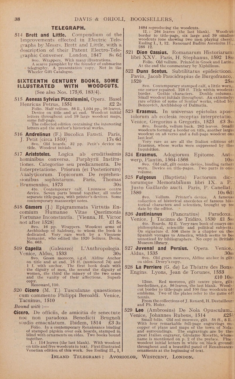 TELEGRAPH. 514 Brett and Little. Compendium of the Improvements effected in Electric Tele- graphs by Messrs. Brett and Little, with a description of their Patent Electro-Tele- graphic Converser. London, 1847 8s 6d 8vo. Wrappers. With many illustrations. A scarce pamphlet by the founder of submarine « telegraphy. A presentation copy. Not in the Wheeler Gift Catalogue. SIXTEENTH CENTURY BOOKS, SOME ILLUSTRATED WITH WOODCUTS. (See also Nos. 175/6, 183/4). 515 Aeneas Sylvius Piccolomini, Opera. Basel Henricus Petrus, 1551 £2.25 Folio. Half vellum. 56 11., 1,034 pp., 16 leaves. Device on title and at end. Woodcut initial letters throughout and 19 large woodcut maps, some full-page. The collected edition containing the interesting letters and the author’s historical works. 516 Andrelinus (F.) Bucolica Fausti. J. Petit [circa 1510] 8vo.. Old boards. 32 title. Woodcut initials. 517 Aristoteles. Logica ab _ eruditissimis hominibus conversa. Porphyrii Institu- tiones. Categoriae seu predicamenta. De Interpretatione. Priorum (et Posteriorum) Analyticorum. Topicorum. De reprehen- sionibus sophistarum. Paris, _ Brumennius, 1573 30s 4to. Contemporary calf. Lyonnese centre device. Sevén parts bound together, all under separate title-pages, with printer’s devices. Some contemporary manuscript notes. 518 Gamers (J.) Epigrammata Virtutis En- comium Humanae Vitae Querimonia Fortunae Inconstantia. [Vienna, H. Victor not after 1528] £1 5s 8vo. 16 pp. Wrappers. Woodcut arms of Archbishop of Salzburg, to whom the book is dedicated. Very rare work by a _ Viennese humanist, who edited the 1520 Solinus. Denis, No. 663. O19 Gapeila (Galeazzo) Venice, Aldus, 1533 8vo. Green morocco, i.g.d. Aldine Anchor on title and at end. 75 ff. (numbered 74) and 1 f. with anchor, The first book deals with the dignity of men, the second the dignity of women, the third the misery of the two sexes aoe the vanity of their affections. Superb cop Fi tiaras 110. 520 Cicero (M. T.) Tusculanae quaestiones cum commento Philippi Beroaldi. Venice, Tacuinus, 1510 Bound with :-— Cicero. De officiis, de amicitia de senectute noc non paradoxa Benedicti Brugnoli studio emaculatum. Ibidem, 1514 £3 3s Folio. In a contemporary Renaissance binding of stamped pigskin over oak boards, stamped in blind with ornaments on sides. Two books bound together. I.:; 114 leaves (the last blank). With woodcut on title and five woodcuts in text. Firstillustrated Venetian edition of this work. See Essling IT., 1, INLAND TELEGRAMS: Paris, 17s 6d pp. Petit’s device on L’Anthropologia. 30s Cee OG, Sere ae eae Pee MaRS Laie a. 1684 reproducing the woodcuts. $ II.: 264 leaves (the last blank). Woodcutt border to title-page, six large and 39 smallerr woodcuts (one showing two men playing chess). ae 4 I., 1, 12. Renouard Badius Ascensius I1..,., 12° 521 Dion Cassius. Romanarum Historiarum) libri XXV. Paris, H. Stephanus, 1592 18ss Folio. Old vellum. Printed in Greek and Latin... At the end the commentary by Xiphilinus. 522 Duns Scotus, Subtilitatus epideicticon.. Pavia, Jacob Paucidrapius de Burgofranco, , 1520 25ss 8vo. Contemporary stamped calf, a little worn,, one corner repaired. 228 ff. Title within woodcutt border. Gothic ’characters. Double columns.:. Small woodcut initials throughout. An extremelyy rare edition of some of Scotus’ works, edited byy Bencovich, Archbishop of Dalmatia. 523 Erasmus. In universas epistolas apos-- tolorum ab ecclesia receptas interpretatio.. Venice, Gregorius a Gregorlis, 1523 £3 3ss 8vo. Boards, vellum back. 262 leaves. Smallil woodcuts forming a border on title, another largee woodcut on a8 verso and a full-page woodcut ona last leaf. Very rare as are all the Italian editions oft Erasmus, whose works were suppressed by thee Inquisition. 524 Erasmus. Adogiorum Epitome. Ant-- werp, Plantin, 1564-1566 10ss 8vo. Old calf, gilt centre device, binding ratherr worn. Device on title-pages. Two parts in ones volume. ' 925 Fulgosus (Baptista) Factorum dic-- torumque Memorabilium libri IX. a P.. Justo Gaillardo aucti. Paris, P. Canellat,, 1580 10s 6di S8vo. Vellum. Printer’s device. A famouss collection of historical anecdotes of famous his=- torical characters and scientists, brought up too date by the editor. 526 Justinianus (Pancratius) Paradoxa.. Venice, J. Tacinus de Tridiro, 1530 £1 Sss 4to. Boards. 521l. Very rare book of essays onp philosophical, scientific and political subjects. On signature d. 506 there is a chapter on thee Spanish voyages to America, which seems to bee unnoticed by bibliographers. No copy in Britishb Museum library. 527 Juvenal and Persius. Venice,:, Aldus, 1535 30ss 8vo. Old green morocco, Aldine anchor in giltt on sides. Drury’s copy. 528 La Perriere (G. de) Le Théatre des Bons: Opera. Engins. Lyons, Jean de Torunes, 1553 £10 10ss 12mo. Red morocco, gilt centre piece, giltt borderlines, g.e. 56 leaves, the last blank. Wood-. cut border to title-page and 100 fine woodcuts otf emblems. Two of the plates refer to the game of! tennis. From the collections of J. Renard, H. Destailleurr and Ph. Hofer. 529 Leo (Ambrosius) De Nola Opusculum... Venice, Johannes Rubeus, 1514 £29) Small folio. Old red morocco, gilt. 58 ff., 8 ll. - With four remarkable full-page engravings on) copper of plans and maps of the town of Nola: and surroundings. The engravings are by thee great Italian engraver, Girolamo Mocetto, whoser name is mentioned on p. 2 of the preface. Fine» woodcut initial letters in white on black ground) throughout and a beautiful panel of Renaissancee ornaments at the beginning of text. as isa sr re Rs Jy 3