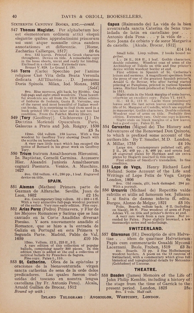 SIXTEENTH CENTURY Books, ETC.—contd. , Gapua (Raimundo de) La vida de la bien 547 Thomas Magister. Per alphabetum hoc| #Venturada sancta Caterina de Sena tras- est elementorum ordinem attici eloquii] J@dada de latin en castellano por elegantie quibus approbatissimi priscorum| 4tonio dela Pena... y la vida de. . . elaantiwert ll Soro Joana de orbieto y de soror Margarita ea sls Wales touwvinyracd ibaat gas al de castello. [Alcala, Brocar, 1512] annotationes et differentie. [Rome, £14 14 Zacharias Callierges, 1517] £6 6s ee Oe i i ae ere 132 leaves. Printed in Greek characters gather rea See na a eRe SONS Om throughout. Device on title. A remarkable co BF F in the loose sheets, uncut and ready for bindine, d Vs ro ie S18 mie ined eae chatieaa Enclosed in a cloth case. Extremely rare. ouble columns. oodcut coat of arms of the Brunet V. 829. Le Grand I, 150 Peaaacend Ci tebe per tek cong ht Bee : he i Tebae evice within woodcut border at end. 548 Torre (Carlo) Specchio per 1l’anime First edition in Spanish of St. Catherine’s . religiose Cioé Vita della Beata Veronila letters and sermons. A magnificent specimen from © dedicata All’Illustriss...D. Jeronimo the press of one of the greatest Spanish printer’s, | Dantes Mil lod. M 1652 Arnald G. de Brocar, who after having started | Orla opinola. lian, 10d. Monza, printing at Pamplona, printed in various Spanish | [Sold] towns. Hisfirst book produced at Toledo appeared | 8vo. Blue morocco, gilt back, by Riviére. One in 1511. : full-page ‘and eight small woodcuts. These beauti- Slight stain in the blank margins of some leaves, ful woodcuts are all from the 1518 Milan edition otherwise an excellent copy. Palau VI. 444/5. of Isidorus de Isolanis, Gesta B. Veroniae, one II.; 12 11, 111 ff. Lacks three preliminary of the rarest and most beautiful of Italian wood- leaves and the last seven leaves containing the cut books. It is surprising to find them used in a life of St. Margaret of Castello, which are supplied book printed 150 years later and in not too bad in manuscript. Gothiccharacters. Doublecolumns, . condition. From the Fairfax Murray library. Woodcut coat of arms on title. Probably first 549 [Tory (Geoffroy) }. Clichtoveus (J.) De edition. Extremely rare. Only one copy is known. Doctina » Motiendi..O 1 pare Slight stain on blank margins of a few leaves, WLOTIENCL! pusculun. aris, but a good copy. Palau II. 50. Galeotus a Prato and Joh. Roigny, 1538] 554 Cervantes (Miguel de) The History and £5 5s] Adventures of the Renowned Don Quixote, 12mo. Old vellum. 159 leaves. With a fine : . ; woodcut by Geoffroy Tory showing Death with to which is Pp refixed some account of the the scythe on horseback. authors life. By T.Smollet, M.D. London, A very rare little tract which has escaped the A. Millar, 1755 £4 10s: Toe of Bernard in his great work on Geoffroy Large 4to. Contemporary polished calf, gle Ory. F oar 2 1l., 28, 403 pp.; 8, 466 pp. and errata leaf. . 550 Trium fratrum Amaltheorum Hieronimi, 28 engraved plates by Hayman and six extra | Io. Baptistae, Cornelii Carmina. Accessere Res a ihe Rese NR Sieh eee, Hier. Aleandri Junioris Amaltheorum Bocditiony coo eae ea de eee cognati Poemata. Venice, A. Muschius,}555 Lope de Vega. Henry Richard Lord. 1627 15s} Holland. Some Account of the Life and 8vo. Old vellum, 411.,280 pp., 1 leaf. Engraved Writings of Lope Felix de Vega Carpio | device on title. SPAIN. London, 1806 6s . ; 8vo, Old russia, gilt, back damaged. 294 pp. . 551 Aleman (Matheo) Primera parte de With a portrait. Se. Guzman de Alfarache. Seville, Juan de 556 Ureurris (Michael de) Repetitio valde: Leon, 1602 £2. 15s subtilis et utilis ad famosum tex. Julianus — 4to. Contemporarylimp vellum. 32+263+1 ff. I. si finita de damno infecto ff. edita.. With a very attractive full-page woodcut portrait Burgos, Alonso de Melgar, 1521 £5 10s; of the author. Very rare early edition. Fine copy. Folio: Boards, vellum back? Gal: (including : 552 Arias Perez (Pedro) Primavera, y Flor de on blank), 38 ff. Fine woodcut of arms of Pope: los Mejores Romances y Satiras que se han Adtian VI. on title ene printer’s device at end: ‘ . very rare work from a rare press. ot rer> cantado en la Corte Anadidas diversas corded by Palau. Paper slightly browned, a few ' Poesias. Y aora nuovamente anadido el manuscript notes and underlinings. Romance, que se hizo a la entrada de . 4 SWITZERLAND. Galizia en Portugal en esta Primera Segunda Parte. Madrid, Pablo de Val,|557 Glareanus (H.) Descriptio de situ Helve- 1659 £10 10s} tiae . .. idem de quattuor Helvetiorum: 12mo. Vellum. 12 ]1., 225 ff., 3 ll. Papis cum commentariis Osualdi Myconii! A rare edition of this collection of popular Lacernani. Basle, Froben, 1519 £3 3s) ballads, comprising nearly 300 pieces. In this edition there is added at the end a collection of satirical ballads by Francisco de Segura. Fine copy. Palau 1., 110. 4to. Boards. 72 pp. 2 fine Holbeinesque: _ woodcut borders. A poem on the 13 cantons of! Switzerland, with a commentary which gives full! . . : historical and topographical details by Meiconius ; 553 §t. Catherine. Obra de la epistolas y deeitlabecr) oft acerne: i oraciones de la bienaventurada virgen sancta catherina de sena de la orde delos| THEATRE. predicadores. Las quales fueron trad-| 558 Boaden (James) Memoirs of the Life of! uzidas del toscano en nuestra lengua} John Philip Kemble, including a history of! castellana [by Fr. Antonio Pena). Alcala,} the stage from the time of Garrick to the: Arnald Guillen de Brocar, 1512 present period. London, 1825 2583 Bound up with: 8vo. 2 vols. Half calf. INLAND TELEGRAMS: AVORIOLOR, WESTCENT, LONDON.