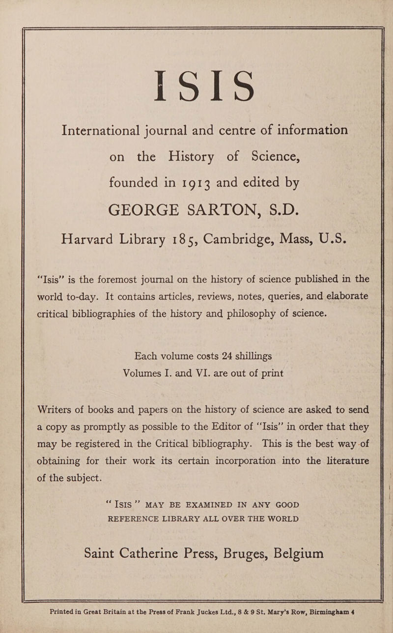 ISIS International journal and centre of information on the History of Science, founded in 1913 and edited by GEORGE SARTON, 5.D. Harvard Library 185, Cambridge, Mass, U.S. “Tsis” is the foremost journal on the history of science published in the world to-day. It contains articles, reviews, notes, queries, and elaborate critical bibliographies of the history and philosophy of science. Each volume costs 24 shillings Volumes I. and VI. are out of print Writers of books and papers on the history of science are asked to send a copy as promptly as possible to the Editor of ‘‘Isis” in order that they may be registered in the Critical bibliography. This is the best way -of obtaining for their work its certain incorporation into the literature of the subject. > ‘Isis ’’ MAY BE EXAMINED IN ANY GOOD REFERENCE LIBRARY ALL OVER THE WORLD Saint Catherine Press, Bruges, Belgium