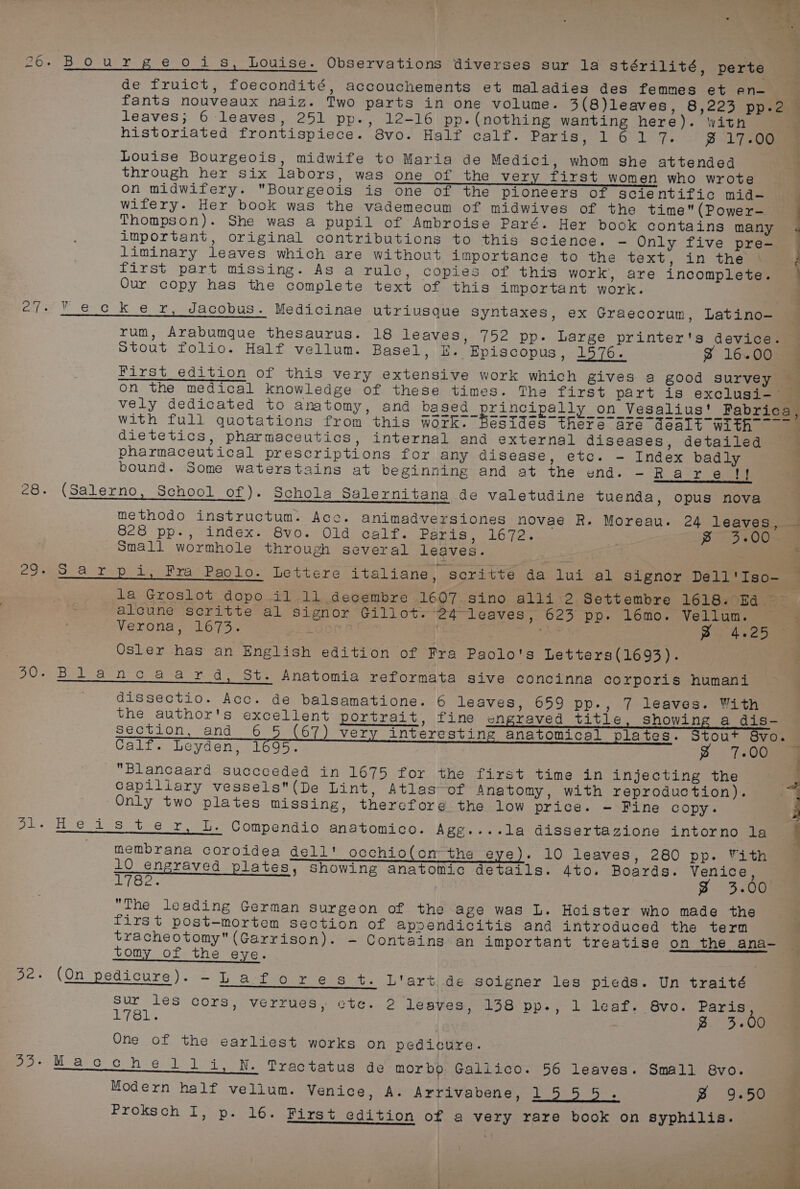 de fruict, foecondité, accouchements et maladies des femmes et en- = fants nouveaux naiz. Two parts in one volume. 3(8)leaves, 8,223 pp.2 leaves; 6 leaves, 251 pp., 12-16 pp. (nothing wanting here). with , historiated frontispiece. 8vo. Half calf. Paris, 161 7. ~ 17-00 Louise Bourgeois, midwife to Maria de Medici, whom she attended through her six labors, was one of the very first women who wrote on midwifery. Bourgeois is one of the pioneers of scientific mid-— Witery. Her book was the vademecum of midwives of the time(Power-— Thompson). She was a pupil of Ambroise Paré. Her book contains many important, original contributions to this science. -— Only five pre- liminary leaves which are without importance to the text, in the } first part missing. As a rule, copies of this work, are incomplete. Our copy has the complete text of this important work. Se ee wie ck er, Jacobus. Medicinae utriusque Syntaxes, ex Graecorum, Latino- rum, Arabumque thesaurus. 18 leaves, 752 pp. Large printer's device. Stout folio. Half vellum. Basel, E. Episcopus, 1576. % 16.00 First edition of this very extensive work which gives a good survey “3 on the medical knowledge of these times. The first part is exclusi- vely dedicated to anatomy, and me Sec~pranoipally.on Vesalius' Pabrica based principa Qn Vesalius’ Fabrica, with full quotations from this work. Besides there are dealt with dietetics, pharmaceutics, internal and external diseases, detailed ; pharmaceutical prescriptions for any disease, etc. - Index badly bound. Some waterstains at beginning and at the end. -Rare i (Salerno, School of). Schola Salernitana de valetudine tuenda, opus nova methodo instructum. Acc. animadversiones novae R. Moreau. 24 leaves, — O28 pps sande ter ov0. 0 baad ee Pexis , 16.72% . Pr EosOU Small wormhole through several leaves. Sarp i, Fra Paolo. Lettere italiane, scritte da lui al signor Dell'Iso- 7 la Groslot dopo i1 11 decembre 1607. sino alli 2 Settembre 1618. Ea =~ alcune scritte al signor Gillot. 24 leaves, 623 pp. 16mo. Vellum. — { Verona, 1673. L0on F! | ‘As 2) 4.25 98 Osler has an English edition of Fra Paolo's Letters(1693). Blancaard, St. Anatomia reformata sive concinna corporis humani _—_——————— dissectio. Acc. de balsamatione. 6 leaves, 659 pp., 7 leaves. With the author's excellent portrait, fine engraved title, showing a dis- Section, and 6 5 (67) very interesting anatomical plates. Stout 8vo. Calf. Leyden, 1695. g 7.00 Blancaard succeeded in 1675 for the first time in injecting the ; Capillary vessels(De Lint, Atlas-of Anatomy, with reproduction). i Only two plates missing, therefore the low price. - Fine copy. Heiss ter, L. Compendio anatomico. Agg....la dissertazione intorno la membrana coroidea dell! occhio(on the eye). 10 leaves, 280 pp. Vith 1 Q engraved plates, Showing anatomic details. Ato. Boards. Venice, 1782. Z 3.00 The leading German surgeon of the age was L. Heister who made the first post-mortem section of apoendicitis and introduced the term tracheotomy (Garrison). - Contains an important treatise on the ana- tomy of the eye. a (On pedicure) - 2p ast youre eta cp ters eae soigner les pieds. Un traité Sur les cors, verrues, ete. 2 leaves, 138 pp-., 1 leaf. 8vo. Paris 1781. } g 3.00 One of the earliest works on pedicure. Macchelili, N. Tractatus de morbo Galiico. 56 leaves. Small 8vo. Modern half vellum. Venice, A. Arrivabene, ig eens B 9.50