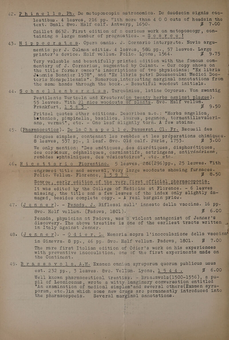i aD Sey lestibus. 4 leaves, 216 pp. Yith more than 4 0 O cuts of headsin the 42. Phinedldl_a, Ph. De metoposcopia astronomica. De duodecim Signis coa- text. Smali 8vo. Half calf. Antwerp, 1650. ~» 7-00 Caillet 8632. First edition of s curious work on metoposcopy, con- taining a large numbcr of prognostics. -S carcet 43. Hippocrates. Opera omnia. J. Cornario interprete. Novis argu- mentis per J. Culman editis. 4 leaves, 585 pp-, 57 leaves. Large | printer's device. Half vellum. Folio. Lyons, 1564. 3. 9.755 Very valuable and beautifully printed edition with the famous com- mentary of J. Cornarius, augmented by Culman. - Our copy shows on the title former owner's inscriptions of two physicians: Ex libris Jéannis Bonnier 1578, and Ex libris petri Dousseaulmi Medici Doc-— toris Monspeliensis. Numerous,interesting marginal annotations from the samc hands through the book.,- Beautiful woodcut initials. a ee ee hs 44.Schnellenbergius, Tarquinius, latine Ocyorus. Von zwentig Pestilentz Wurtzeln und Kreutern(on twenty herbs against plague). 55 leaves. With 21 nice woodcuts of plants. Svo. Half vellum. Frankfurt bores soe Z 9.50 Pritzel quotes other editions. Describes, a.o.: Herba angelica, betanica, pimpinella, basilica, laurus, peganon, tormentillavaleri—- ana, vermut, etc. - One leaf slightly torn. A few stains. 45. (Pharmaceutics). De la Cha p.¢ I 1: eiPassurat.. Vleari, Recueil des drogues simples, contenant les remédes et les préparations chimiques. — 8. leaves, 537 pne3 a Téat.« -Bv0~. WRG -cale. Parise oe » “eGe We only mention: Des emétiaues, des diurétiques, diaphorétiques, des cordéiaux, céphaligques, carminatifs, astringens, antivéneriens, — remedes ephtalmiques, des vésicatoires, etc. etc- at A6y Rd O26. tea yo ee orent ino ael leaves,-284(296)pp., 25 leaves. With ~ mG engraved title and several, very large woodcuts showing furnaces. — Folio. Vellum. Florence, 15 9 7°: | } g 8.50 Scarce, early edition of the very first official pharmacopoeia. It was edited by the College of Medicine at Florence. - 6 leaves missing, the title and a few leaves of the index only slightly da- maged, besides complete copy. - A real bargain price. 47. (Jenner). — Penada, J. Riflessi sull' innesto della vaccina. 16 pp. 8vo. Half vellum. (Padova, 1801). ; S 6.00 Penada, physician at Padova, was a violent antagonist of Jenner's q discovery. The above treatise is one of the earliest tracts written ¢| in Italy against Jenner. } 48. (Jenner). -~OQOdier, L. Memoria°’sopra l'inocculazione della vacoinas in Ginevra. 8 pp., 46 pp. 8vo. Half vellum. Padova, 1801. 3% 7-00 The rare first Italian edition of Odier's work on his experiences with preventive inocculation, one of the first experiments made on the Continent. 49. Brassavol a, A.M. Examen omnium syruporum quorum publicus usus : est. 2352 pp., 3 Leaves. 8vo,. Velgum.. Lyons, 25 4.4. f 6.00 % Vell known pharmaceutical treatise. - Brassavola(1500-1556), a pu- pil of Leonicenus, wrote a witty imaginary conversation entitled An examination of medical simplesand several others(Examen syru- porum, etc.)in which some new drugs are permanently introduced into the pharmacopoeia. Several marginal annotations. eb * »* ‘ ~ edie Pe Fn