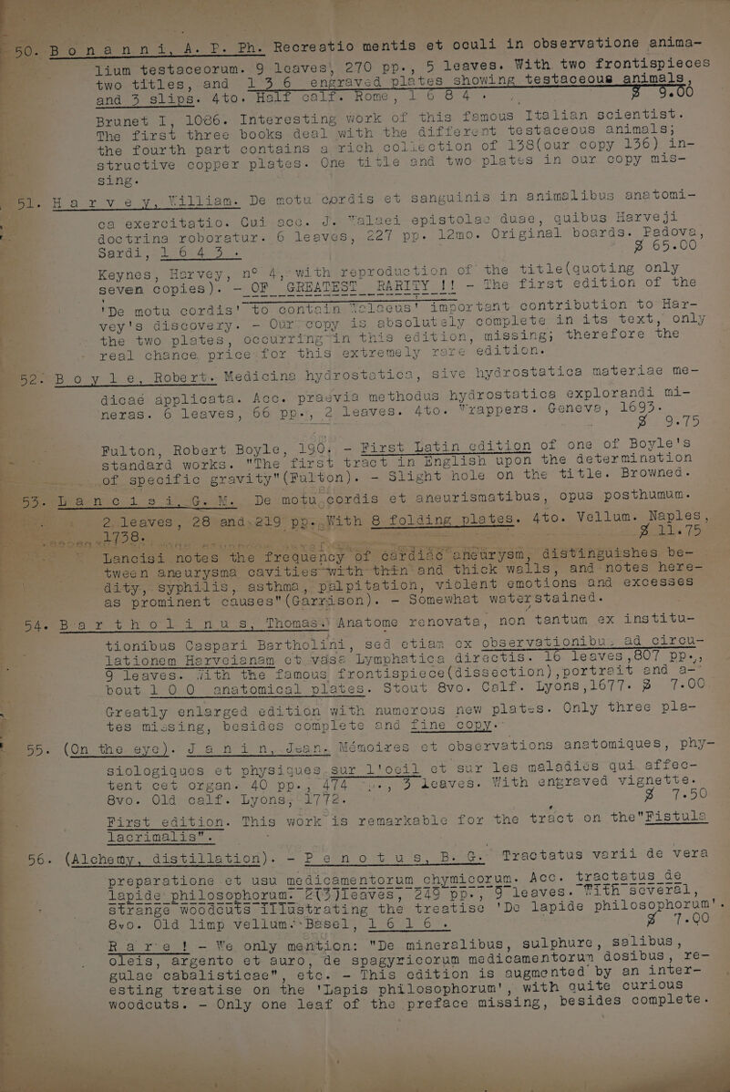 age nanni, A. P. Ph. Recreatio mentis et oculi in observatione anima- lium testaceorum. 9 leaves, 270 pp., 5 leaves. With. two frontispieces two titles,.and 13 6 engraved plates showing testaceous animals and 3 slips. 4to. Half colt none. 1G Or 4 ce . e Brunet I, 1086. Interesting work of this famous Italian scientist. The first three books deal with the different testaceous animals; the fourth part contains a rich coliection of 138(our copy 136) in- structive copper plates. One title and two plates in our copy mis- Sing. mor. Harvey, William. De motu cordis et sanguinis in animalibus anatomi- ‘ oa exercitatio. Cui-acc. J. Yalaei epistolae duae, quibus Harveji doctrina roboratur- 6 leaves, 227 pp. lemo. Original boards. Padova, So: bat Geers eed on Sane aa : B 65-00 Keynes, Harvey, n° 4, with reproduction of the title(quoting only seven copies). — OF GREATEST RARITY if . The first edition of the eccen cect Wns esd Gree Giasy Ctnen Gru poy. ems} cone awit (eure Cane GES CE ene SE aan ee atm Sam mae ED : oor My ° P 'De motu cordis' to contain Veloeus' important contribution to Har- vey's discovery. - Our copy is absolutely complete in its text, only the two plates, occurring“in this edition, missing; therefore the real chance price for this extremely rare edition. 52. Boyle, Robert. Medicina hydrostatics, sive hydrostatica materiae me- dicaé applicata. Acc. praevia methodus hydrostatica explorandi mi- neras. 6 leaves, 66 pp-, 2 leaves. 4t0. Wrappers. Geneva, 169%. : Spokes. : Fulton, Robert Boyle, 1904, - Pirst Latin edition of one of Boyle's ae: 3 standard works. The first tract in English upon the determination 2 Dee OL, specific gravity(FPulton). - Slight hole on the title. Browned. Meee onic 1s i 5G. M.. De motu,gordis et aneurismatibus, opus posthumun. 4 See ee aE EEE EER ERERnnAEEE eee a eae 2 leaves, 28 and,219 pp-.With 8 folding plates. 4to. Vellum. Naples, Sy ote 4 SB Boe ae Ee Pe tee es ee mf VES ES Tess ate ne a ; F ; eos = ancisi.notes the frequency ‘or 6ardiac aneurysm, distinguishes be- | , tween aneurysma cavities with thin‘ and thick walls, and-notes here- ca dity, syphilis, asthma, palpitation, violent emotions and excesses as prominent causes(Garrison). - Somewhat waterstained. BAe Bea ry t+ h ol i nus; Thomasa) Anatome renovata, non tantum ex institu- tionibus Gaspari Bartholini, sed etian ox observationibu. ad cirou- Tationem Herveianam ct vdse Lymphatica directis. lo leaves ,807 pp.-, 9 leaves. Jith the famous frontispiece(dissection) ,portrait and a—’ . | pout 100 anatomical plates. Stout 8vo. Calf. Lyons ,1677- 3 7-00 . Greatly enlarged edition with numerous new plates. Only three pla- tes missing, besides complete and fine copy. nr Ss 5 se L455. (On the eye). Janin, Jean, Mémoires et observations anatomiques, phy- s. sur l'oeil et sur les maladies qui. affec- tent cet organ. 40 pp., 474 -»-, 4 deaves. With engraved vignette. 8vo. Old calf. Lyons&lt;'L7 fe. tat res”. b. va = : £ a - First edition. This work is remarkable for the tract on theFistula Jacrinalbire. : : so. (Alchemy, distillation). - P'e.no +t us, B: G. Practatus varii de vera preparatione et usu medicamentorum chymicorum. Acc. tractatus de Siologiques et physiques lapide philosophorum. 2{(3)Ieaves, 249 pp-, 9 leaves. Tith scveral, strange woodcuts illustrating the treatise 'De lapide philosophorum'. 8vo- Old limp vellum. Basel, SN es omar : go 08 Rare! - We only mention: De mineralibus, sulphure, salibus, | Oleis, argento et auro, de spagyricorum medicamentorun dosibus, re- gulae cabalisticae, etc. - This edition is augmented by an inter- esting treatise on the 'Lapis philosophorum', with quite curious woodcuts. - Only one leaf of the preface missing, besides complete. as” _