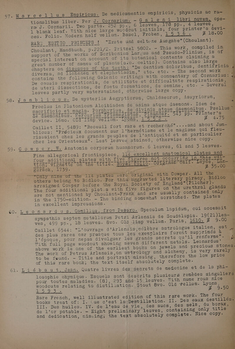 @Q. eal ¢ionalibus liber. Per J. Cornarium. - Galen i libri novem, ope- ra J. Cornarii. Two parts. ede pp-, 6 leaves, 178 pp-, 4 leaves, &lt;4 1 blank leaf. With nice large woodcut initials; four printer's déVi=m ces. Folio. Modern half vellum. Basel, Frovben, 2 pep -Ges 3 18.00 RAR@ EDITIO PRINCEPS -! Frste und seltene Ausgabe (Choulant ). cea mesh naa aan: ei, a ag SE a ein ES TN ON ac as ee S| es went Seats SETS “EE Choulant, Handbuch, p-22l/c. Pritzel 5802. - This work, compiled in support of the works of Scribonius Larus and Pseudo-Plinius, is of special interest on account of its botanical contents claiming a great number of names of plants (a.o. celtic). Contains also large chapters on diseases of the teeth: De dentium doloribus, dentifricia diversa, ad lichenem et elephatiasim,” etc. etc. - The second work «&lt;. contains the following Galenic writings with commentary of Cornarius: . De causis respirationis, de utilitate et difficultate respirationis, — de uteri dissectione, de foetu formatione, de semine, etc. - Several leaves partly very waterstained, otherwise large copy. igcasenonibas; Yercurias Trismepistas, Pimander. 543 pp. Printer's 9 device. l6mo. Old limp vellum. Lyons; 1 5 tig os 4.75 Caillet II, 5489: “Receuil fort rare et -recherché....and about Jam— plicus: Précieux document sur l'hermetisme et le magisme qui fleu- vissaient chez les grands peuples de l’'antiquitée et en particulier chez les Orienteaux. Last leaves stained, otherwise nice copy: ee ee: ear Pine allegorical frontispiece, 114 excellent anatomical plates and four additional plates with five figures not occurring ip ess S02 | Fion; vignette on the title. Royal folio. Original Ca ae tay gerack, 1739. : oe , others belong to Bidlao. For this a@ggravted literary piracy, Bidloo arraigned Cowper before the Royal, Society of England(Pilcher). — The four additional plats with five figures on the urethral glands are not mentioned by Choulant-Frank and are usually contained only ~ in the 1750-edition. - The binding somewhat scratched. The plates _ in excellent impressions. at | w ‘ sympathia septem me tallorum Petri Arilensis de Scudalupis. 19(21)lea-_ ves, 499 pp., 18 leaves. 8Svo. Old -limp veLlpum.) Paris, 1610. B 9.00 ¥ Caiilets 6&gt;44c5 i ouvaees d'Arlensis,célébre astrologue italien, est des plus rares car presque tous hes exemplairs furent supvrimés a l'époque, pour nepas divulguer les grands secrets qu'il rentferme. With full page woodcut showing seven different metals. Leonardus' | above work is one of the earliest books on jewels and precious stones. The work of Petrus Arlensis,on astrology and alchemy, is very rarely to be found. - Title and portrait missing, therefore the low price of this rare book; the text-itself absolutely complete. Llosophie chymique. Esquels sont descrits plusieurs remédes singuliers pour toutes maladies. (8), 293 and-15 leaves. With nume rous nice woodcuts relating to distillation. $tout 8vo. Ola vellum. Lyons, 155 Ae Z 9.50 ; Rare French, well illustrated edition of this rare work. The four r books treat of: I. (ue c'est latDestillation. I1. bes Saux destillés. TII. Des huiles. IV. de l'eau de yie, des sucs, des gels, du borax, — de l'or potable. - Eight preliminary leaves, containing only title © and dedication, missing; the text absolutely complete. Nice copy: