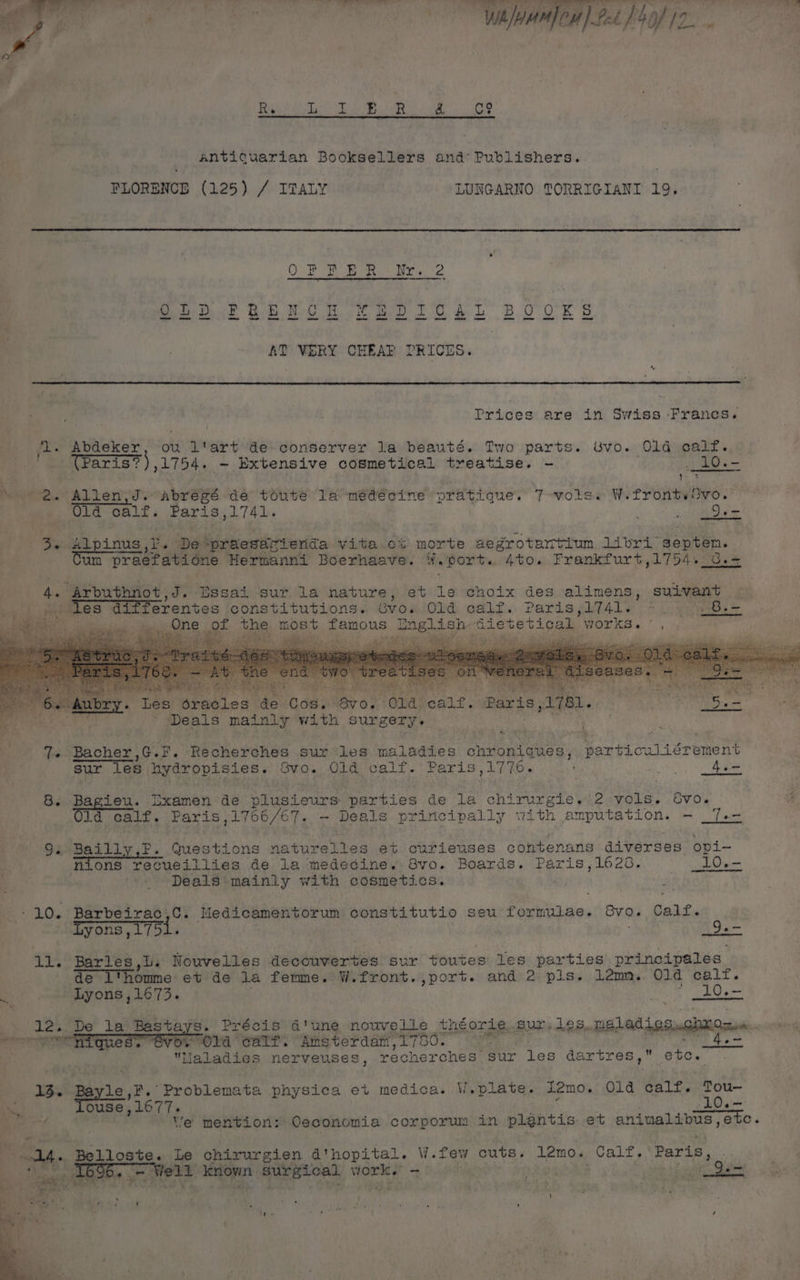 DD jee . 4 a Aah | fo a ee ee 4 py t eer alee foe le ae | SF ote | Oh oe Yikes Se aaa api Wi ouniou ) Pn6 } 4) of IT. . ee eee ee, Pee Anticuarian Booksellers and Publishers. FLORENCE (125) / ITALY LUNGARNO TORRIGIANI 19. i Dect th DO heat dew. Oe BO O'ER S —— ee ee eee — te ee eee et Sane — ee te AT VERY CHEAP PRICES. Prices are in Swiss Francs. jl. Abdeker ou l'art de conserver la beauté. Two parts. Uvo. ‘Ola calf. o. (Paris?), 1754. - Extensive cosmetical treatise. - _1O.- i y ' Mere.” Allen Fine SBs. dé toute la médecine pratique. T-vols. HiT PORWReS. aia Old calf. Paris Ne ag fo : % Qe 3. Alpinus \. De -praesar ferida vita.ex morte aegrotartium bal aie septen. sate praefatione Hermanni Boerhaave. ¥. port. 4to. Frankfurt,1754..0.= 4. Arbuthnot, J. Bssai sur la nature, et ne choix des alimens, suivant | a” eee erentes constitutions. Gvo. Old ealt. Paris sifale oo ves = maa of the most famous BO gle Gietetical works. , y ¥ a wR { ‘ z ; i . Les oracles de Cos. Bv0. ola dang: “Paris 2182. Deals mainly with surgery. 7 7. Bacher, ch Recherches sur les maladies chroniques , adtroulierement sur Tes hydropisies. Svo. Old calf.’ Paris,17 70. By: 4.- 8. Bagieu. Ixamen de niueteure ep hdaie de la chirurgie. 2 vols. 8vo. 4 Jd calf. Paris, 1766/67. —~ Deals principally with amputation. - _7.- 9: Bailly,F. Questions naturelles et curieuses contenans diverses opi- nions recueillies de la medecine. Svo. Boards. Paris,1628.. _10.- Deals mainly with cosmetics. -10. Barbeirac,c. Meds cementorum constitutio seu Packt, Sva. Calf. Lyons, 1751. te ll. Barles,t. Nouvelles decouvertes sur ¢outes les parties principales: de l'homme et de la femme. W.front.,port. and 2 pis. 12m. Old calt. Lyons ,1673. bi _10.- 12. De 1a Beste s. Précis d'une nouvelle theorie. Suri beS. neladiesnghionen. emg ae eh is 4 wi Mm Old CATT. 5: Ayhdgg iets Maladies nerveuses, recherches sur les CAR CLAS 9. aduuae 13. Bayle,F. Problemata physica et medica. W,plate. i2mo. Old calf. Tou- ae Touse, , L077. PLG ais Peed | We mention: Oeconomia corporum in plgntis et ani imalibus, aia dll,» Belloste. Le chirurgien d'hopital. W.few cuts. L2mo. Calf. Paris, 4 o Weld known surgical viork. - | rane if cose, Qh
