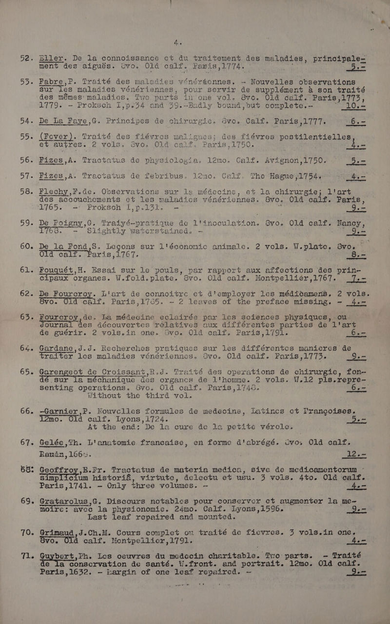 55. 58. 59. 60. 61. 62. 65, 64. 65. 66. 67. 68: 65. 70. Tl. 4. Biler. De la connoissance ct du traitement des maladies, principale- ment des aigués. cvo. Old calf. Paris L774. 7 i . 5. Fabre,P. Traité des naledies venérkennes., - Nouvelles observations sur Tes maladies vénériennes, pour servir de supplément 4 son traité des mémes' maladics. Two parts in ’one vol. Bvo. Old calf. Paris oi ie oe 1779. — Proksch I,p-44 and 39.--Badly bound,but complete.-— 10.— De La Faye ,G. Principes de chirurgie. Svo. Calf. Paris ,1777. _6.- (Fever). Traité des fiévres malignues z des fiévres pestilentielles et AUVLES « 2 vols. svo. Old calf. Paris,1750. ! ee Fizes,A. Tractatus de physiologia. l2mo. Calf. Avignon,1750. Dem Pizes,A. Tractatus de febribus. leno. Calf. The Hague 1754. ot Tea Flechy,#.de. Observations sur le médecine, et la chirurgie; l'art des accouchements et les ma 2zladics vénériennes. Svo. 01d calf. Paris, 1765 ro ore Proksch L,pelal. — t 9. - De pe oi gay ¢ » Traiyé-pratique de L'inoculation. Gvo. O1d calf. Nancy, L76s., - Sidsktie paeaneceiesal - | TO De_ la Fond,S. Legons sur 1'économic animale. 2 vols. W.plate, Svo. Old calf. Paris,1767. | a | 8.- Fouquét, H. Essai sur le pouls, par rapport aux affections des prin- cipaux organes. W.fold. plate.” 6vo. Old calf. Montpellier ,1767. oe De Fourcroy. Liart de connoitrce et d*employer les médivamens. 2 vols. 8vo. Old calf. Paris ,1765. -~ 2 leaves of the preface missing. - 4.- Fourcroy,de. la médecine eclairée par les sciences physiques, ou Ournal des découvertes relatives nux différentes parties de l'art de guérir. 2 vols.,in one. Gvo. Old calf. Paris,1791. 6.- Gardane,J.J. Recherche pratiques sur les différentes manieres de traiter les maladies vénériennes. Svo. Old calf. Paris ,1773- 9.- Garengeot de Croissant, Rod. Trait 2s operations de chirurgie, fon— dé sur la méchaniaue des organcs de l'homme. 2 vols. W.12 pls.repre- senting operations. Svo. 01d caif. Paris,174<. 6,- “without the third vol. —Garnier,P. Houvclics formules de medecins, Latincs ct lVrangoises. l2mo. Old calf. Lyons,1724. 5 = At the end: De la cure de 12 petite vérolc. Gelée,Th. L'anatomie francaise, en forme d'abrégé. Cvo. Old calf. Renin, 1667:. 1? ie Geoffroy,E.fr. Tractatus de materia medica, sive de medicamentorum simp Tetum historié, virtute, delectu et usu. 3 vols. 4%to. 01d calf. Paris ,1741. — Only three volumes. — 4o- Gratarolus,G. Discours notables pour conserver et augmenter la me-~ Moire: avec la physionomie. 24mo. Calf. Iyons,1596. 9.- Last leaf repaired and mounted. Grimaud, i Ch.M. Cours complet on traité de fievres. 3 vols.in one. OVO. Old d calf. Montpelilicr,1791. 4.- Guybert,Ph. Les oeuvres du medecin hamden: Tro parts. -— Traité de la conservation de santé. W.front. and portrait. l2mo. Old calf. Paris 1632. — i:argin of one leaf repaired. ~ i apy. 0 FRE oar)