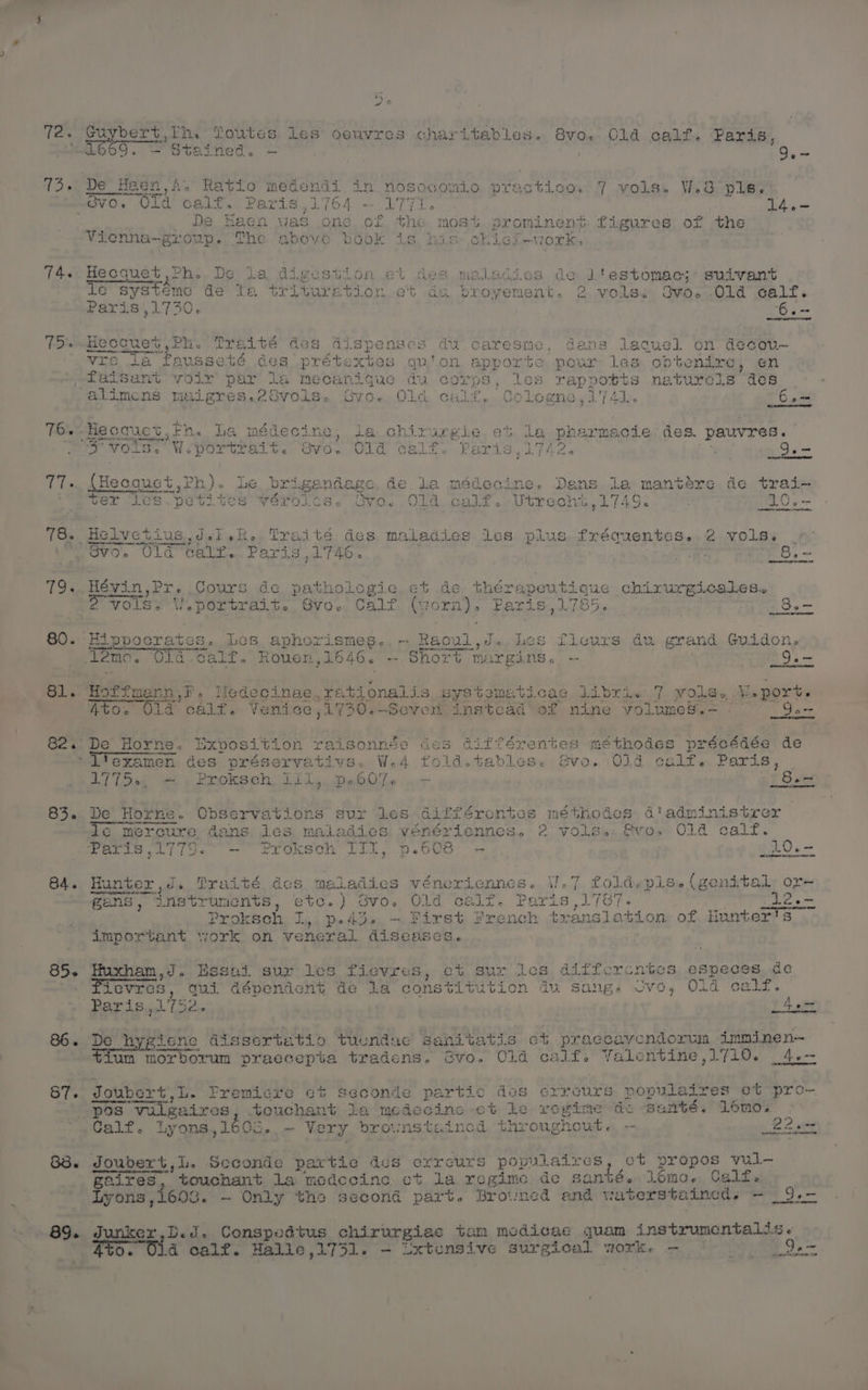T2. Gu Laas th, Toutes Les oeuvres charitables. Svo.-. Cld calf. Paris 14. ior 77. 19. 84. 85-~ 86. 87. 89. De Heen,A. Ratio medendi in nosocomio practico. 7 vols. W.3 ple. De Haen vas one of the most prominent figures of the Vienna-grou The above book is. his chict-work. / Hecquet Ph. De ta digestion et des maladies de ]ltestomac; suivant ie systéeme de la trituretion et du broyement, 2 vols: Svo. Old oalf. Paris',1730,. ‘6. ot. &amp; raresme, cans lagquel on decovu- vre la fausseté des prétextas qu'on apporte pour les obtenire, en faisant volr par la mecanique du corps, les rappotts naturels des } xgie et La pharnsoie des. pauvres. Paris, L742. ; 3.— teas £4 ay vols. W.portra . piiesauet Ph). Le brigandage de la médecine. Bee la mantere de trai- ~ sa SN ae a et ee Sacer ees ; i rn Le A ter Tes.petites vérolts. Gyo. Old. calf..Utrecht,1749. . 10.- Helvctius dei eh. iveti eS maladies.ties plus..fx ovo. Uld Gatr. Para Scnentese 2 vols. HS J rp} oO ct D vets WOUrS, de pathologic et de thérapeuticue chirurgicales.. 2 Volos WV. portrait. GVO. Calf (gorn}. Paris,1785. | Pare 6. -- Hippocrates. Les aphorismes.,- Raovl,d..Les fleurs du grand Guidon. 12mc. Old-calf. Rouen,1646. -- Short margins. -— | 3. ae. LS stionalis systematicas libri. 7 vole. Weport. 30 ;1730.—Sever instcad’ of nine volumes.= *— Go- fad sonnee des 4: ww ifférentes méthodes précédée de vs. W.4 fold.ta “Ttexamen: des préserva bless: Svo.:O0ld colf.. Paris, d7iDet we Prokseh, Til, DeGOJe ocr [Sa De Horne. Observations sur les différentes méthodes d'administrer mercure, dans les maladies vénériennes. 2 volss. @vos Old calf. Paris 1779. —° Proksch JIT, p.608 - » ¢20.- Hunter ,d. Traité des maladies vénericnnes. V.7 foldepls. (genital, or- gans, instruments, etc.) ovow Old a Paris ,17/¢ Proksch, 1,4, pPed3o, ~ First Fre t; important work on veneral diseases. Huxham,J. Essai sur les fievres, et sur les diffcercntcs espec Levres, qui dépvendenyt de la constitu tion du sang. cvo, Old c » hy = 7 fum morborum praccepta tradens. Gvo. Old calf. Yalentine,1710. 4.- Joubert,L. Fremicre ct seconde partic des crreours populaires et pro~- pos vile: aires bouchant ka ‘medecine ct Le vegine de santé. Lomoy . Calf. Lyons, 160c.-@ Very brownstained throughout. — 22a t, et propos yul-— gaires touchant la medecine ct la rcgime de santé. lomo. Calf. Lyons, 1603. — Only the second part. Browned and vaterstained. - _9.- Junker,D.d. Conspedtus chirurgiac tam medicae quam instrumentalis. qt0. Ola calf. Hallie ,1731. - ixtcnsive surgical work o 9. — . ere oe