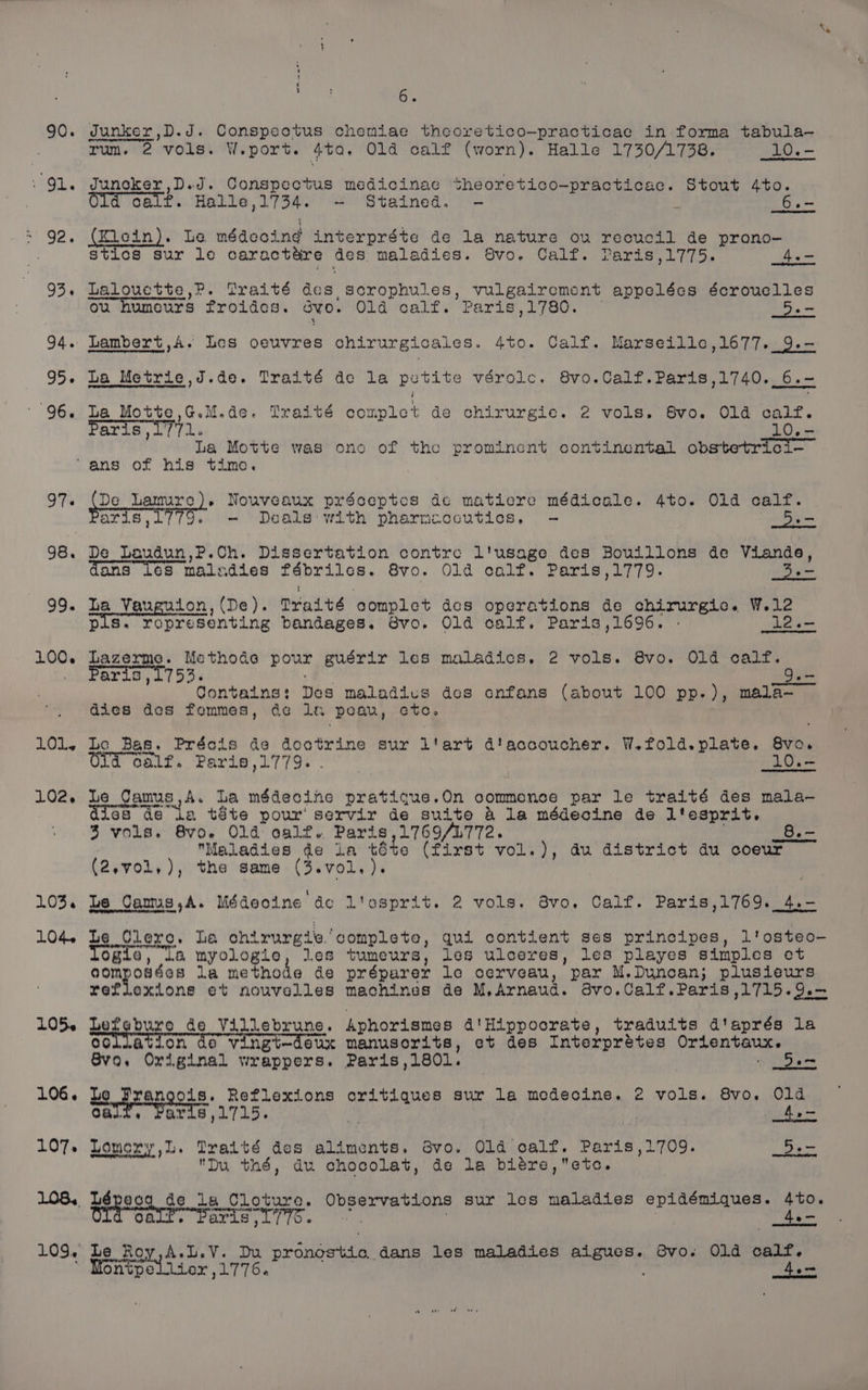 90. ste LOO. LOLs LO02. 103.4 1LO4. s t he 6. dunker,D.J. Conspeotus chemiae theoretico-practicae in forma tabula-— rum, 2 vols. W. port. Ata. Old calf (worn). Halle 1730/1738. _10.- Junoker,D.d. Conspectus medicinae sheoretico-practicac. Stout 4to. Old calf. Halle ,1734. - Stained. - ~ 6.- (Klein). Le médeoind interpréte de la nature ou recucil de prono- stics sur lo carac tare Ges. maladies. Svo. Calf. Paris,1775. _4.- Lalouctte,P. Graité dee ,Serophules, vulgairement appelées écrouclles ou humours froides. ovo. Old calf. Paris,1780. 5. La Metrie,J.de. Traité de la petite vérolc. 8vo.Calf.Paris,1740. 6.- La Motte,G.M.de. Traité complet de chirurgie. 2 vols. 8vo. Old calf. Paris 1771. 10.- La Motte was ono of the prominent continental obstetrici- ped See Sa gupae ses préceptos de matiere médicale. 4to. O1d calf. aris, Deals with pharmaceutics, - 5H De Laudun,P.Ch. Dissertation contre l'usage des Bouillons de Viande, dans 16s maladies daviiionmaak 8vo. Old calf. Paris,1779. a ha Vauguion, (De). Trait ‘complet des operations de chirurgic. W.12 pis. representing bandages. 8vo. Old calf. Paris ,1696. - 12.- Lazerme. Methode pour guérir les maladics., 2 vols. 8vo. Old calf. aris , 1753. Jen Contains: Des maladics des cnfans (about 100 pp.), mala~ dies des fommes, de la ‘peau, eto. Le Bas. Préois de doctrine sur 1 tert d'accoucher. W.fold.plate,. gis, oalf. Paris,1779. ie 10.— Le Qamus,A. La médecine pratique.On commence par le traité des mala-— aics” Ge ta téte pour servir de suite &amp; la médecine de ltesprit. 3 vols. 8vo. O14 calf. Paris,1769/1L772. _8.- Maladies de La tte (First vol.), au district du coeur (2,vo1l,), the same (3.vol,). Le Camus,A. Médecine dco l'osprit. 2 vols. 8vo, Calf. Paris,1769._4.- Le Clero. La chirurgie. ‘complete, qui contient ses principes, l'osteo- Ofia, L&amp; myologie, les tumeurs, les ulceres, les playes simples et eomposées la methode de préparer le cerveau, par M.Duncan; plusieurs reflexions et nouvelles machines de M, Arnaud. 8vo.Calf.Paris ,1715.9.— Heke de Villebrune. Aphorismes d'Hippoorate, traduits d'aprés la oollation de vingt—deux manusorits, et des Interprétes Orientaux. Svo, Original wrappers. Paris,180l. - 5a Le prego. Reflexions critiques sur la modecine. 2 vols. 8vo. Old oF aris ,1715. | | 4,— Lomony,L. Traité des aliments. dvo. Old calf. Paris ,1709. 5. Du thé, du chocolat, de la biére, etc. aris ,1770. ave ae 4.- A.L.V. Du fa ounce dans les maladies Pree 8vo. Old calf.