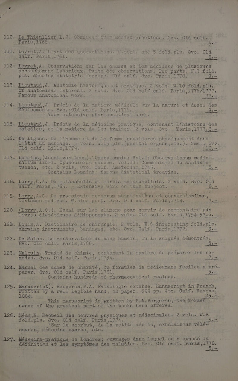 Arie 1 Looe BAe) RE Oia ar : 2¥.9's oe til. Levret Ay t7,As- Liart dés accouchehens. W.0drt. and 5 fold.pls. 8vo.' Ole calf. Rs ris pa LO. | : | Baim lila. Leyret,A. Observations sur ies causes. et les accidens de plusicurs accouchemens laboricux. Suite des observations. Two parts. 17.3 fold. pls. showing obstetric. Torceps. “Old calf, “Svo. Paris ,1770,.. - 9. 115. Licutaud,J. Anatomie historfque ¢t pratique. 2 Vols. W110 fold, pis:: Of anatomical intcrest, 2 vols. Svo. Old half calf. Paris ,L776/L777. Famous anatomical work. - Coen. > 114. Lieutaud,J. Precis de Tea maticre médicale sur la nature ct’ doses des Médicamonts. SVi0,.+01d calf. Paris, 776. Gem. - Very extensive pharmaceutical work. «ee 115. Licutaud,J. Précis de la méde cine pratique, contenant 1'histoire des haladies, et la mahiere de les.traiter. 2 vols... dvo...Paris,1777,8.- 116. De: Lignac.. De l'homme et de la femme consideres physiquement dans ~witetat du mariage. 3 vols, %.15 pls.(#enital organs,etc.). Small Sve. Old calf. Lille 1779. d hee 10. 1 P h ~ ; ate fe ha aetna neil 117. Lommius, (Joost van Loon).' noliun — Libri. Opusculorum 9 yGra. omnia: VYol.1:.Observationum medici— ireum. VoleilI: Commentarii,de sanitate tiienda, etc. 2 vols.. 8vo. Calf, Amsterdam,1745. : mt, bie Contains: Lommius' famous dictetical treatise. ) 118. Lorry,C.A. De melancholia et morbis melancholicis. 2 vols, Svo. Old calf. Use nie 1165, - Bxtensive work on this Subjec » ewes. 8 3g om eLUOPEy ete We accipuis morborum muta nibus et conversionibus, — 119 Lorry A C. De praccipuis m orum iutationibus et conve rsionibus, oe tentamen medicum. W.nice port. By Old egif. Paris, 2 704% : Leman Lee Peery ‘A. C.). Essai sur les alimens pour servir de commentaire aux livres diététicues d'Hippocrate. 2 vols. Old, calf. Paris ,1754-57.6,.—- 129. Louis,A. Dictionaire.de chirurgie. 2 vols. W.5 interes Showing instruments, bandages, ete. Svo, Calf. Paris,17 122. De Malon. le conservateur du sang humain, ou la saignée dé Snontré? » Svo. Olid calf. Paris ,1766. : Sa- 123. Malouin. Traité de chimie , contenant la maniere de préparer les re- medes. 6vo. Old calzt. Paris,1734. . mien 124. Manuel des dames de charité, ou formules de médicamens faciles a pré- ““parer. Svo. Old calf. Paris,1751. : De Contains hundreds of pharmaceutical recipes. : : 125. Manuscript). Bergeron,P-A. Pathologie Superw ks Manuseript in French, Written by a well legible hand, on paper. 699 pp. 4to. Calf. nie r ehh, iy h} This manuscript is written by P.A.Bergeron, the Former cwner of the greatest part of the books here offered. VW 126. Méad,R. Reoueil des oeuvres physi iques et médecinales. 2 vols. fold.pis. S6vo. Old calf. Paris,1774. er’ pk Sur le scorbut, de a petite verole, exbalais sons yélé— | neuses, médecine sacrée, etc. wT Médecine— ratique de Londzes; ouvrages dans lequel on a exposé le 5 les symptOmes des maladies. 8vo. Old calf. Paris, aoe — ee
