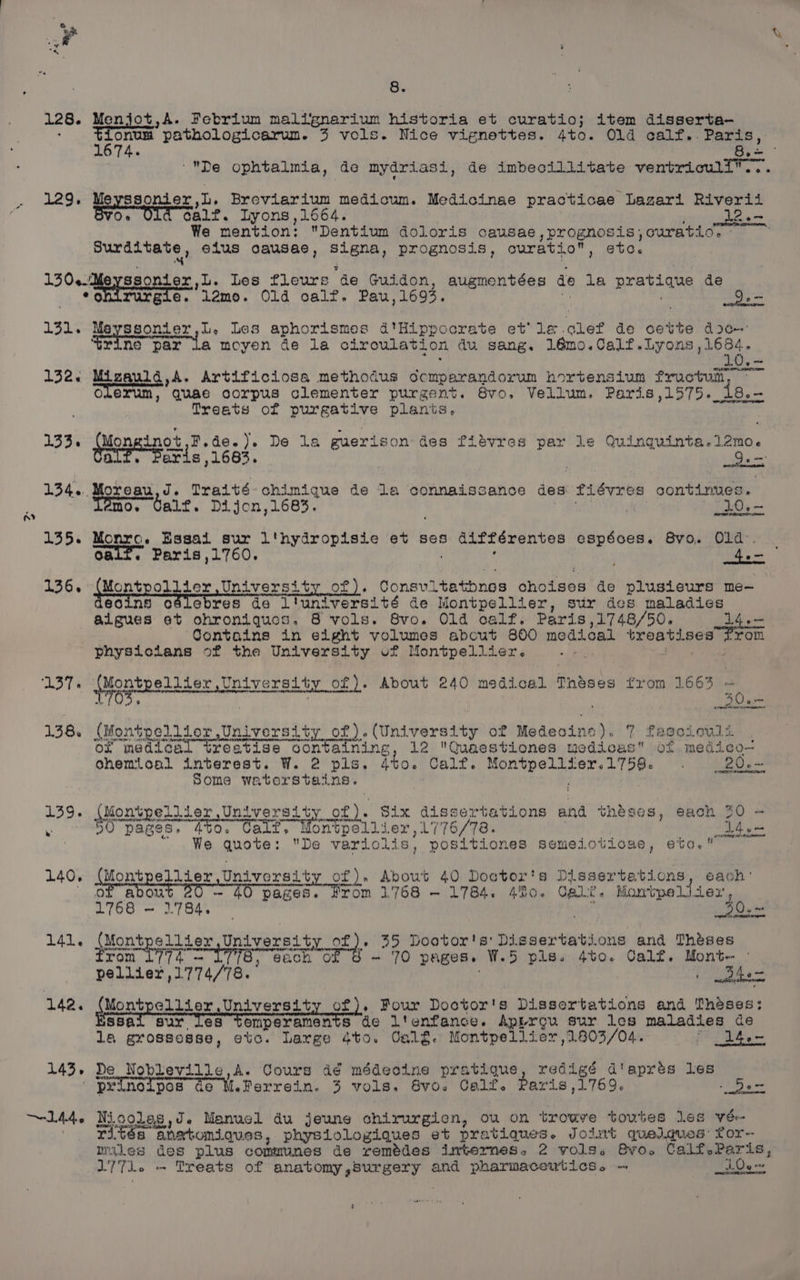 ra) oa? 8. 128. Menjot,A. Febrium malignarium historia et curatio; item disserta- onum pathologicarum. 3 vols. Nice vignettes. 4to. Old calf.. Paris, % De ophtalmia, de mydriasi, de imbecillitate ventriculi”™... 129. Meyssonier,L. Breviarium medicum. Medicinae practicae Lazari Riverii Or calf. Lyons ,1664. : 12.- We mention: Dentium doloris causae,prognosis,curatio, - Surditate , elus causae, Signa, prognosis, curatio, etc. 130-.Meyssontex 1. Les fleure de Guidon, augmentées de la pratique de *ohirurgie. llamo. Old oalf. Pau,1695. Ma Ke o 131. Meyssonier,L, Les aphorismes d'Hippocrate et’ le clef de cette doc: seine par la moyen de la circulation du sang. Bigs Corks hy os he ae ieee 10,~ 132. Mizauld,A. Artificiosa methodus dcmparandorum hortensium fructum, ~~ oLexum, Quae corpus clementer purgent. Svo, Vellum. Paris,1575. 18.-— Treats of purgative planis. 133. (Mon inot,F.de.). De la guerison des fiévres par le Quinguinta.12mo. SRE eae RTE rns 134... Moreau,d. Traité- chimique de la connaissance des fiévres continues. Témo. Calf. Dijon,1683. a Tide. 135. Monro. Essai sur l'hydropisie et ses différentes espéoes. Bvo. Old. Oaif. Paris,1760. ; ' 136. WMontpoliier Universi ty of). Consvitatbnes choises de plusieurs me- eoins odlebres de l'iuniversité de Montpellier, sur des maladies aigues et ohroniques, 8 vols. 8Svo,. Old calf. Paris,1748/50. 14.— from Contains in eight volumes about 800 medical treatises physiclans of the University vf Mantpellier. +! Fh ae 138 (Montpellior University of).(University of Medecine). 7 fageiouls of medical treatise containing, 12 Quaestiones uedicas of medico— ohemioal interest. W. 2 pls. at0. Calf. Montpellier.1759. . 20. - some watorstains. ; 139. (Montpellier University of). Six dissertations and théses, each 30 — ‘ BO pages, 4t0. Cait, Montpollier , 1776/78. | SEG gos  We quote: De variolis, positiones semeioticse, eto. 140. (Montpellier University of). About 40 Doctor's Dissertations, each: : abou - 40 pag rom 1.768 —~ 1784. 40. Gali. Momtpe iter, ae, 63 Pi 141. sMontpe litem University oa 35 Dootor's' Dissertations and Theses rom Li7a — 77S, each 0: ~ 70 pages. W.5 pls. 4to. Calf. Mont- - pellier,1774/78. : ae | Pe la grossesse, etc. Large 4to. Oalg. Montpellier 1803/04. 7 14.- 143. De Nobleville,A. Cours dé médeoine pratique, redigé d'aprés les ' peinotpos de M.Ferrein. 3 vols. Svo. Calf. Paris ,1769. - 5be- aed rités anetomiques, physiologiques et pratiques. Jott quelques: for- miles des plus communes de remédes internes. 2 vols. Bro. Calf,Paris, L77l. «- Treats of anatomy,5urgery and pharmaceutics. - be wx DOL IE ALE OLD