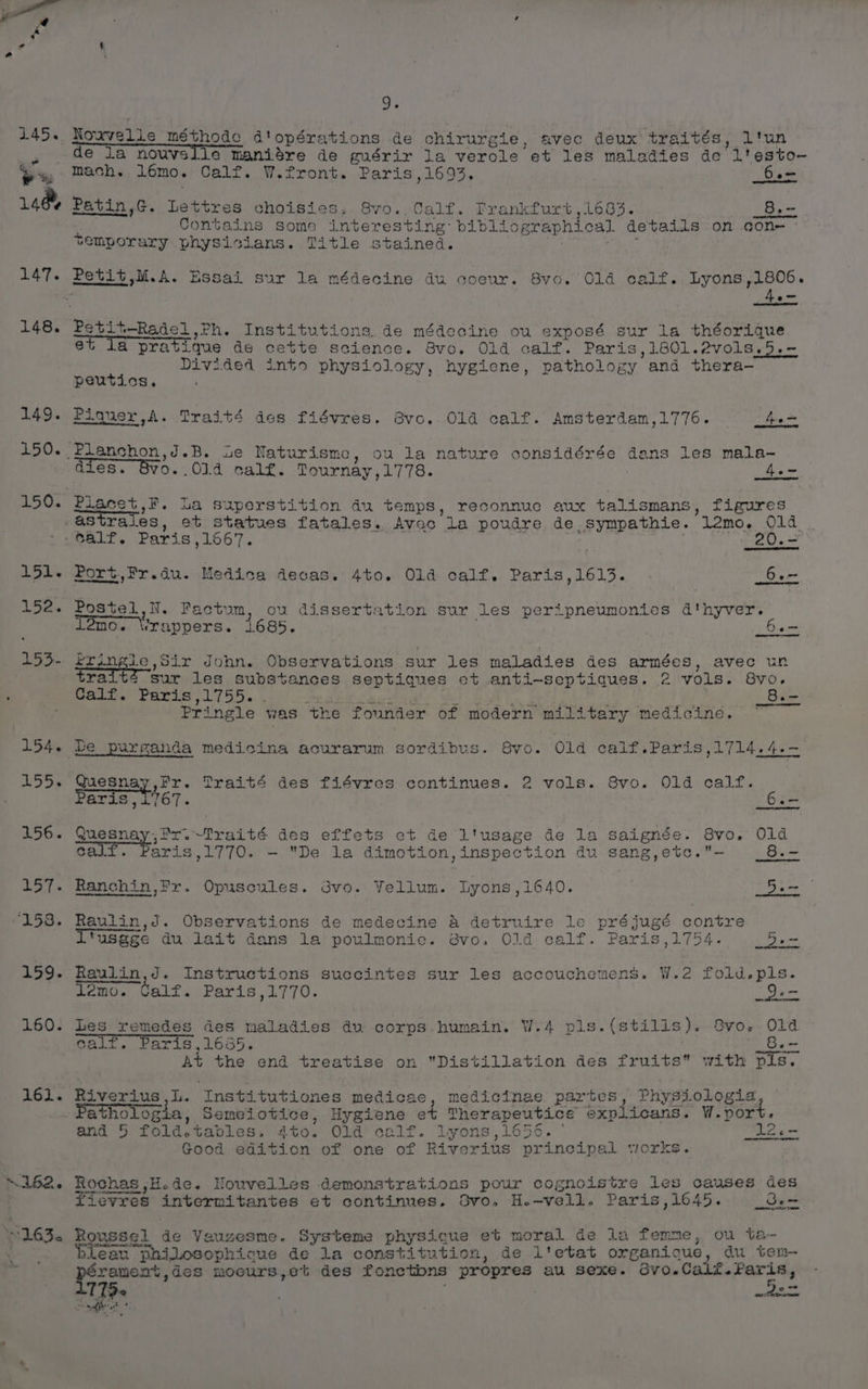 147. 148. 149. 151. 152. 154. 155. 156. 157. “153. 159. 160. 161. 9. de la nouvslie maniere de guérir la verole et les maladies de Lt esto~ mach. Lémo. Calf. W.front. Paris ,1693. Sem Patin,G. Lettres choisies.. 8vo., Calf. Frankfurt ,1683. 8. - Contains some interesting: bibliographical details on con- temporary physicians. Title stained. 3 édecine du coeur. 8vo. 014 calf. Lyons,1806. Petit—Radel eh. Institutions. de médecine ou exposé sur la théorique et la pratique de cette science. Bvo. Old calf. Paris,1801.2vols.5.- Divided into physiology, hygiene, pathology. and thera— peutics. Piquer,A. Traité des fiévres. avo. Old calf. Amsterdam,1776. fe =, dies. OVO. ,Old calf. Tournay, Lie | 4e~ Placet,F. La superstition du temps, reconnuc aux talismans, figures astrales, et statues fatales. Avec la poudre de -Sympathie. 12mo. Old Jealf. Paris ,1667. . _20.- Port.,Fr.du. Medica decas. 4to. Old calf. Paris,1613. . 6.- Postel, N. Factum, ou dissertation sur les peripneumonies d'hyver. lomo. Wrappers. 1.685. ae scenaae Sir John. Observations sur les maladies des armées, avec un tra sur les substances septiques et anti-septiques. 2 vols. 8vo. Calf. Paris,1755. _8.- Pringle was ‘the founder of modern military medicine. ~ Quesnay bea Praité des fiévres continues. 2 vols. 8vo. Old calf. Paris Yigg 3 16 queanay, ,fx.~Traité des effets ct de l'usage de la saignée. 8vo. O1d cal aris,1770. - De la dimotion,inspection du sang,etc.- Bi. Ranchin,Fr. Opuscules. 3vo. Vellum. Lyons,1640. p Ra Raulin,d. Observations de medecine &amp; detrvuire le préjugé contre “us@ge du lait dans la poulmonic. 8vo. Old calf. Paris,1754. _5.- Raulin,J. Instructions succintes sur les accouchemens. W.2 fold.pls. demo. Calf. Paris,1770. mee Les ee des maladies du: corps humain. W.4 pls. (stilis). Bvo. Old calf, ris,1635. i Gee At the end treatise on Distillation des fruits” with pis. Riverius ,L. ‘Institutiones medicae, medicinae. partes, Physiologia Pathologia, Nsemeiotice, Hygiene et Therapeutice explicans. W. port. and 5 fold.tables. 4to. Old calf. Lyons ,1656. 12.- Good edition of one of Riverius principal siorks. Rochas ,H.de. Nouvelles demonstrations pour cognoistre les causes des fievres intermitantes et continues. Svo. H.-vell. Paris, 1645. _oe= Roussel de Vauzesne. Systeme physique et moral de la femme, ou ta~- an “Shilosophique de la constitution, de l'etat organique, du ten- péranent, ,de8 moours,e% des fonetbns propres au sexe. dvo.Calf.Faris, 7 ‘72 : pa + sft ae ? :