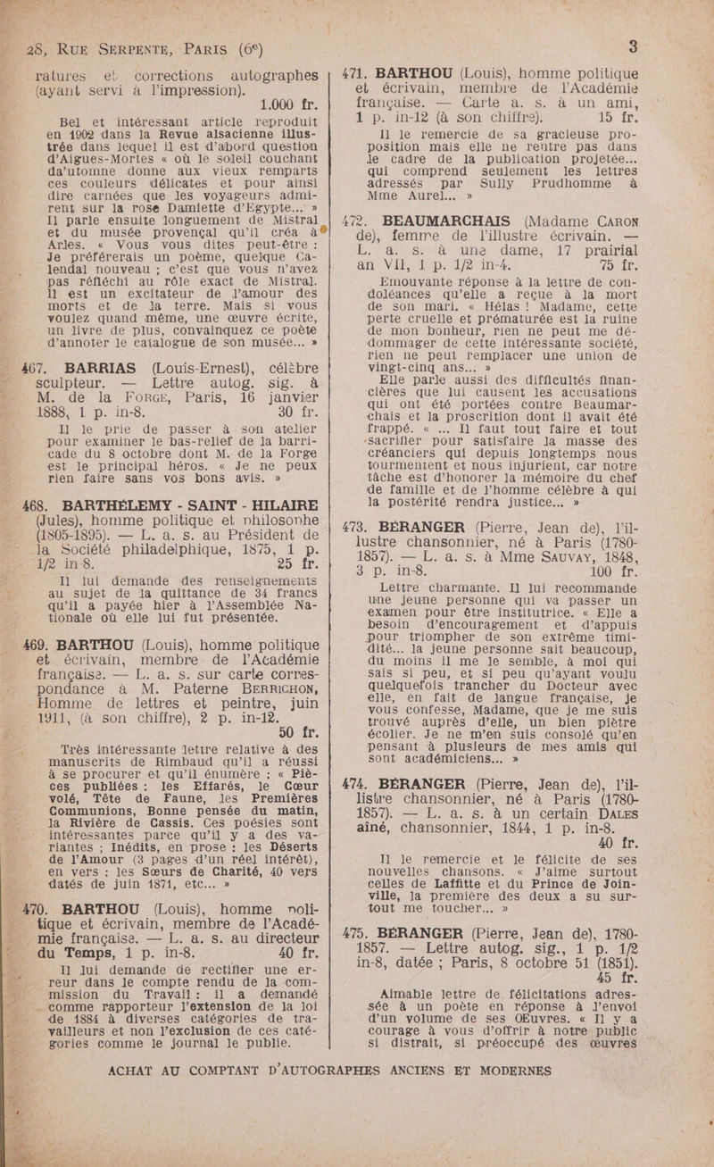 OT ADS Me ER ET A A2 VE . \ n re e “ / È # 4 | | … 28, RUE SERPENTE, PARIS (6°) __ ratures el corrections autographes {ayant servi à l'impression). 1.000 fr. a Bel et intéressant article reproduit x en 1902 dans la Revue alsacienne illus- trée dans lequel il est d’abord question d’Aigues-Mortes « où le soleil couchant da’utomne donne aux vieux remparts ces couleurs délicates et pour ainsi dire carnées que Jes voyageurs admi- rent sur la rose Damiette d'Egypte. » 11 parle ensuite longuement de Mistral et du musée provençal qu’il créa à Arles. « Vous vous dites peut-être : Je préférerais un poème, quelque Ca- lendal nouveau ; c’est que vous n'avez pas réfléchi au rôle exact de Mistral. 1l est un excitateur de J’amour des morts et de Ja terre. Mais si vous voulez quand même, une œuvre écrite, | un livre de plus, convainquez ce poète d’annoter le catalogue de son musée... » 467. BARRIAS (Louis-Ernest), célibre sculpteur. — Lettre autog. sig. à D : M. de la FORGE, Paris, 16 janvier 2. 1588, 1 p. in-8. 30 fr. Il le prie de passer à son atelier pour examiner le bas-relief de Ja barri- Cade du 8 octobre dont M. de Ja Forge est le principal héros. « Je ne peux rien faire sans vos bons avis. » 468. BARTHÉELEMY - SAINT - HILAIRE (Jules), homme politique et nhilosonhe (1805-1895). — L. a. s. au Président de la Société philadelphique, 18795, 1 p. 1/2 in 8. 25 fr. Æ Il lui demande des renseignements Æ au sujet de la quittance de 34 francs qu’il a payée hier à l’Assemblée Na- tionale où elle lui fut présentée. _ 469. BARTHOU (Louis), homme politique _ et. écrivain, membre de l’Académie française. — L. a. s. sur carte corres- pondance à M. Paterne BERRICHON, Homme de lettres et peintre, juin 1911, (à son chiffre), 2? p. in-12. ÿ 50 fr. A Très intéressante lettre relative à des manuscrits de Rimbaud qu’il a réussi à se procurer et qu’il énumère : « Piè- Ÿ ces publiées : les Effarés, le Cœur x. volé, Tête de Faune, Jles Premières ds Communions, Bonne pensée du matin, y la Rivière de Cassis. Ces poésies sont : intéressantes parce qu’il y a des va- riantes ; Inédits, en prose : les Déserts de l'Amour (3 pages d’un réel] intérêt), en vers : les Sœurs de Charité, 40 vers datés de juin 1871, etc... » … 4%. BARTHOU (Louis), homme noli- * tique et écrivain, membre de l’Acadé- … mie française. — L. a. s. au directeur = du Temps, 1 p. in-8. 40 fr. Las I] lui demande de rectifier une er- F4 reur dans le compte rendu de la com- bb mission du Travail: il a demandé n_ comme rapporteur l’extension de la Joi Mn de 1884 à diverses catégories de tra- | vailleurs et non l’exclusion de ces caté- ee gories comme le journal le publie. 3 Il le remercie de sa gracieuse pro- position mais elle ne rentre pas dans Je cadre de la publication projetée. qui comprend seulement les lettres adressés par Sully Prudhomme à Mme Aurel..…. » Emouvante réponse à la lettre de con- doléances qu’elle a reçue à la mort de son mari. « Hélas ! Madame, cette perte cruelle et prématurée est la ruine de mon bonheur, rien ne peut me dé- dommager de cette intéressante société, rien ne peut remplacer une union de vingt-cinq ans... » Elle parle aussi des difficultés finan- : cières que lui causent les accusations qui ont été portées contre Beaumar- Chais et la proscrition dont il avait été frappé. « … Il faut tout faire et tout créanciers qui depuis longtemps nous tourmentent et nous injurient, Car notre tâche est d’honorer Ja mémoire du chef de famille et de l’homme célèbre à qui la postérité rendra justice. » Lettre charmante. Il lui recommande une jeune personne qui va passer un examen pour être institutrice. « Elle a besoin d’encouragement et ‘«d’appuis pour triompher de son extrême timi- dité... la jeune personne sait beaucoup, du moins il me le semble, à moi qui Sais si peu, et si peu qu'ayant voulu quelquefois trancher du Docteur avec elle, en fait de Jangue française, je vous confesse, Madame, que je me suis trouvé auprès d’eile, un bien piètre écolier. Je ne m’en suis consolé qu’en pensant à plusieurs de mes amis qui sont académiciens.…. » 40 fr. Il le remercie et le félicite de ses nouvelles chansons. « J’aime surtout celles de Laffitte et du Prince de Join- ville, Ja première des deux a su sur- tout me toucher... » 45 fr. Aimable lettre de, félicitations adres- Sée à un poète en réponse à lJ’envoi d’un volume de ses OEuvres. « I] y a courage à vous d'offrir à notre public si distrait, si préoccupé des œuvres