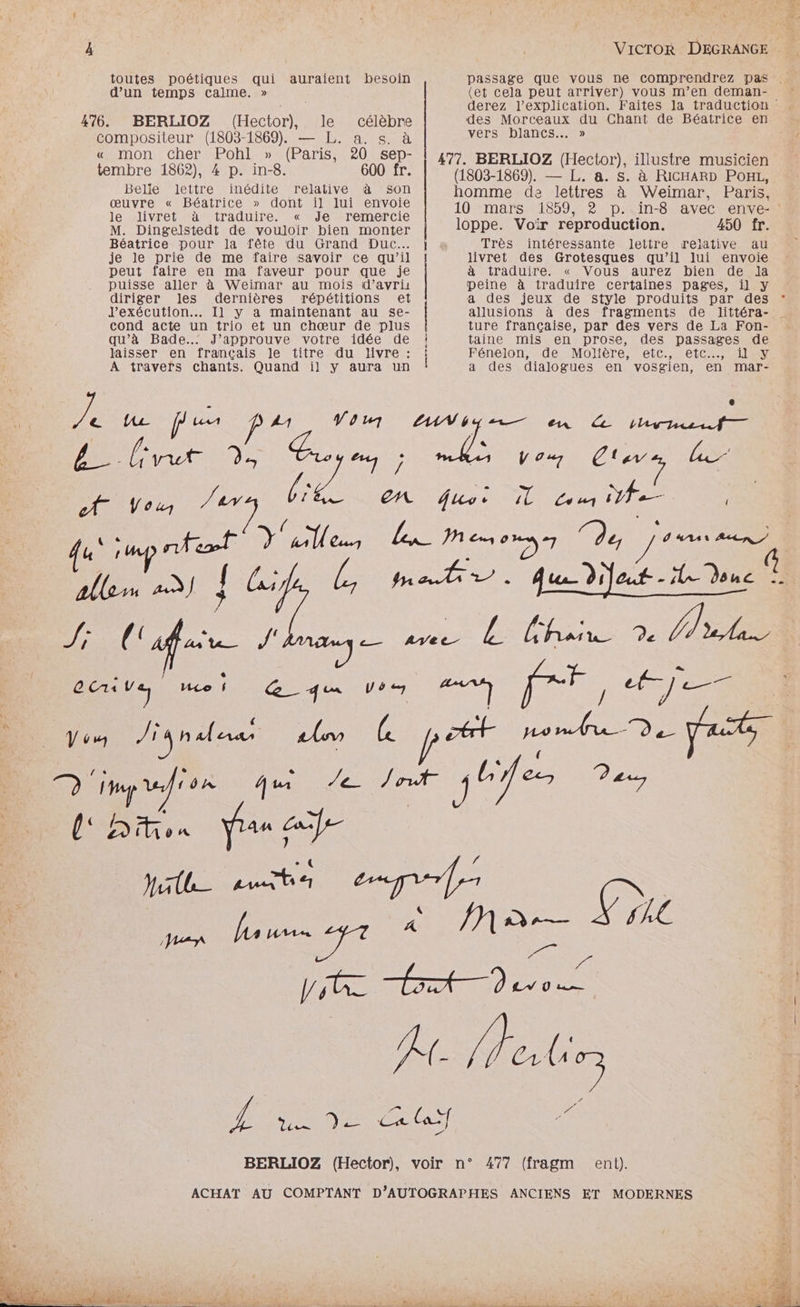 toutes poétiques qui auraient besoin d’un temps calme. » 476. BERLIOZ (Hector), le célèbre compositeur (1803-1869). — L. a. s. à « mon cher Pohl » (Paris, 20 sep- tembre 1862), 4 p. in-8. 600 fr. Belie lettre inédite relative à son œuvre « Béatrice » dont il lui envoie le livret à traduire. « Je remercie M. Dingelstedt de vouloir bien monter Béatrice pour la fête du Grand Duc... je le prie de me faire savoir ce qu’il peut faire en ma faveur pour que je puisse aller à Weimar au mois d’avri diriger Iles dernières répétitions et J'exécution... Il y a maintenant au se- cond acte un trio et un chœur de plus qu’à Bade..: J’approuve votre idée de laisser en français le titre du livre : A travers chants. Quand il y aura un 7 tu fe Art 9 A Vous qu sup ntet V9 y tr A1 ne /, Mlle 16 l'apare /: GRAVE re CET U 6 7 VAT” Jia males US (et cela peut arriver) vous m’en deman- des Morceaux du Chant de Béatrice en vers blancs... » 477. BERLIOZ (Hector), illustre musicien (1803-1869). — L. a. s. à RICHARD POHL, homme de lettres à Weimar, Paris. 10 mars 1859, 2? p. in-8 avec enve- loppe. Voir reproduction. 450 fr. Très intéressante lettre rejative au livret des Grotesques qu’il lui envoie à traduire. « Vous aurez bien de Ja peine à traduire certaines pages, il y a des jeux de style produits par des ture française, par des vers de La Fon- taine mis en prose, des passages de Fénelon, de Molière, etc., etc, il y a des dialogues en vosgien, en mar- V 0.7 Ca Le #7 (9e POS ent).