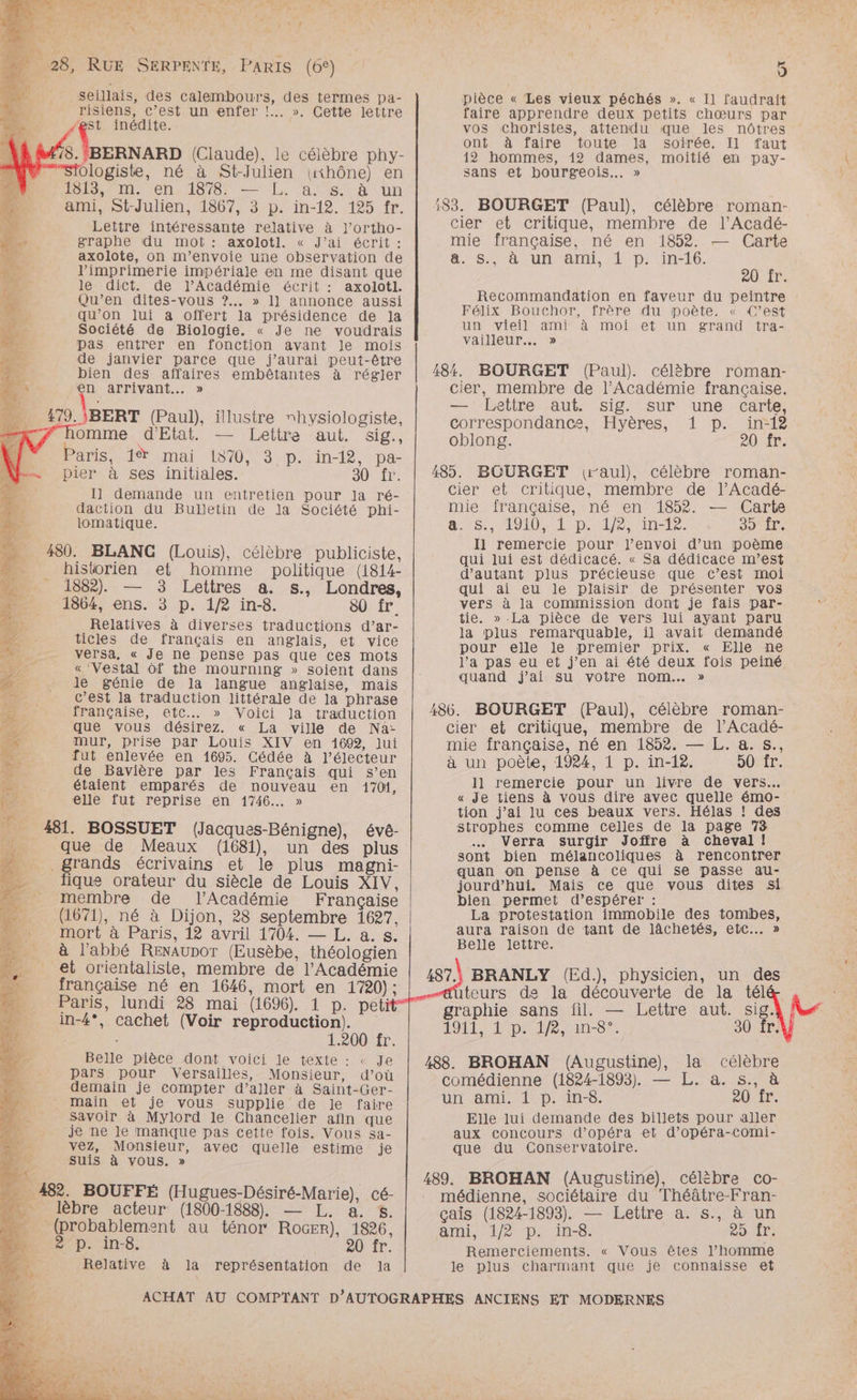 ce | % 4 \ } 4 2 + ä n 28, RUE SERPENTE, PARIS (6°) » seillais, des calembours, des termes pa- , risiens, C’est un enfer !. ». Cette lettre 43 inédite. 18. BERNARD (Claude), le célèbre phy- ologiste, né à St-Julien (iKhône) en 103, Cm en, 1876 —L, as à un ami, St-Julien, 1867, 3 p. in-12. 125 fr. Lettre intéressante relative à J’ortho- graphe du mot : axolotl. « J’ai écrit : axolote, on m'envoie une observation de l'imprimerie impériale en me disant que le dict. de l’Académie écrit : axolotl. k Qu’en dites-vous ?.. » 1] annonce aussi “; qu’on lui a offert la présidence de Ja ne, - Société de Biologie. « Je ne voudrais : pas entrer en fonction avant Je mois de janvier parce que j'aurai peut-être M bien des affaires embêtantes à régler : AN en arrivant... » ,79. \BERT (Paul), illustre rhysiologiste, homme d'Etat. — Lettre aut. sig. Paris.d®% mai 1870, 3-p.:in-12, pa- pier à ses initiales. S0 (r: I] demande un entretien pour la ré- daction du Bulletin de la Société phi- lomatique. 480. BLANG (Louis), célèbre publiciste, historien et homme politique (1814- 1882). — 3 Lettres a. s., Londres, 1864, ens. 3 p. 1/2 in-8. 80 fr. Relatives à diverses traductions d’ar- ticles de français en anglais, et vice versa, « Je ne pense pas que ces mots « ‘Vestal Of the mourning » soient dans Je génie de la Jangue anglaise, mais c’est la traduction littérale de la phrase française, etc. » Voici la traduction que vous désirez. « La ville de Na- mur, prise par Louis XIV en 1692, lui fut enlevée en 1695. Cédée à l’électeur À de Bavière par les Français qui s’en Da : étaient emparés de nouveau en 170%, 4 elle fut reprise en 1746... » a: 481. BOSSUET (Jacques-Bénigne), évé- … que de Meaux (1681), un des plus grands écrivains et le plus magni- #3 fique orateur du siècle de Louis XIV, membre de l'Académie Française …. (1671), né à Dijon, 28 septembre 1627, D mort à Paris, 12 avril 1704. — L. a. s. à l'abbé Renaunor (Eusèbe, théologien et orientaliste, membre de l’Académie française né en 1646, mort en 1720); Paris, lundi 28 mai (1696). 1 p. pet in-4°, cachet (Voir reproduction). ; 1.200 fr. Belle pièce dont voici le texte : « Je pars pour Versailles, Monsieur, d’où A0 demain je compter d’aller à Saint-Ger- MU main et je vous supplie de Je faire … Savoir à Mylord le Chancelier afin que AL je ne le manque pas cette fois. Vous sa- 4 vez, Monsieur, avec quelle estime je * 21 suis à vous. » 482. BOUFFÉ (Hugues-Désiré-Marie), cé- . lèbre acteur (1800-1888) — L. a. $. N (probablement au ténor RoGER), 1826, 2 p. in-8. 20 fr. Relative à la représentation de Ja La [4 J pièce « Les vieux péchés ». « Il faudrait faire apprendre deux petits chœurs par vos choristes, attendu que les nôtres ont à faire toute Ja soirée. Il faut 12 hommes, 12 dames, moitié en pay- sans et bourgeois... » 183. BOURGET (Paul), célèbre roman- cier et critique, membre de l'Acadé- mie française, né en 1852. — Carte Sa UN ML el D: in-t6. 20: ir. Recommandation en faveur du peintre Félix Bouchor, frère du poète. « C’est un vieil ami à moi et un grand tra- vailleur.…. » 484. BOURGET (Paul), célèbre roman- cier, membre de l’Académie française. — Lettre aut. sig. sur une carte, correspondance, Hyères, 1 p. in-18 oblong. 201. 485. BOURGET (raul), célèbre roman- cier et critique, membre de l’Acadé- mie française, né en 1852. — Carte a: 15 MONO LD ie vinTte. SLT. I1 remercie pour l'envoi d’un poème qui lui est dédicacé. « Sa dédicace m’est d'autant plus précieuse que c’est moi qui ai eu le plaisir de présenter vos vers à la commission dont je fais par- tie. » .La pièce de vers lui ayant paru la plus remarquable, il avait demandé pour elle le premier prix. « Elle ne l’a pas eu et j'en ai été deux fois peiné quand j'ai su votre nom... » 486. BOURGET (Paul), célèbre roman- cier et critique, membre de l’Acadé- mie française, né en 1852. — L. a. s., à un poète, 1924, 1 p. in-12. 50 fr. 11 remercie pour un livre de vers. « Je tiens à vous dire avec quelle émo- tion j’ai lu ces beaux vers. Hélas ! des strophes comme celles de la page 73 … Verra surgir Joffre à cheval! sont bien mélancoliques à rencontrer quan on pense à ce qui se passe au- jourd’hui. Mais ce que vous dites si bien permet d'espérer : La protestation immobile des tombes, aura raison de tant de lâchetés, etc... » Belle lettre. 487.) BRANLY (Ed.), physicien, un des iteurs de la découverte de la tél graphie sans fil. — Lettre aut. sig. LOL AIDER Cn-8 7: 30 fr. 488. BROHAN (Augustine), la célèbre comédienne (1824-1893). — L. a. s., à un ami. 1 D. in-8. a0 Ir. Elle lui demande des billets pour aller aux concours d'opéra et d’opéra-comi- que du Conservatoire. 489. BROHAN (Augustine), célèbre co- médienne, sociétaire du Théâtre-Fran- çaïs (1824-1893). — Lettre a. s., à un ani, 1/2 p. in-8 29 ir, Remerciements. « Vous êtes l’homme le plus charmant que je connaisse et