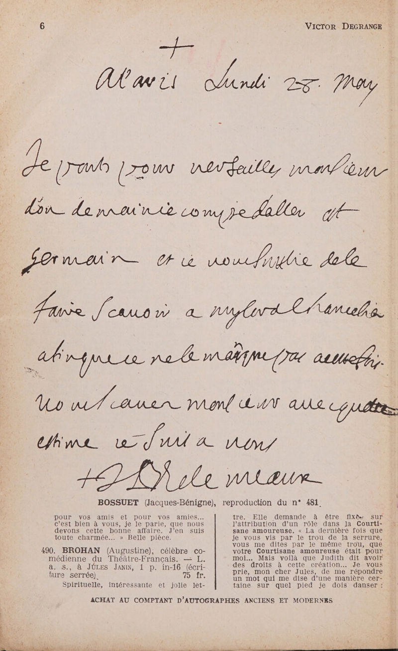 AA a ii po 2 Frey D 2 Amar ù voue Ale BOSSUET (Jacques-Bénigne), reproduction du n° 481. pour vos amis et pour ‘vos amies. tre. Elle demande à être fixe sur c’est bien à vous, je le parie, que nous l'attribution d’un rôle dans Ja CGourti- devons cette bonne affaire. J’en suis sane amoureuse. « La dernière fois que toute charmée..… » Belle pièce. je vous vis par le trou de la serrure, À vous me dites par le même trou, que 490. BROHAN (Augustine), célèbre co- votre Courtisane amoureuse était pour médienne du Théâtre-Français. — L. AS Mais du que nn “E avoir ) ie seri- des droits cette création. Je vous ne APE Janin, 1 D. in-16 sic prie, mon cher Jules, de me répondre KO È d un mot qui me dise d’une manière cer- Spirituelle, intéressante et jolie let- taine sur quel pied je dois danser : ACHAT AU COMPTANT D'AUTOGRAPHES ANCIENS ET MODERNES