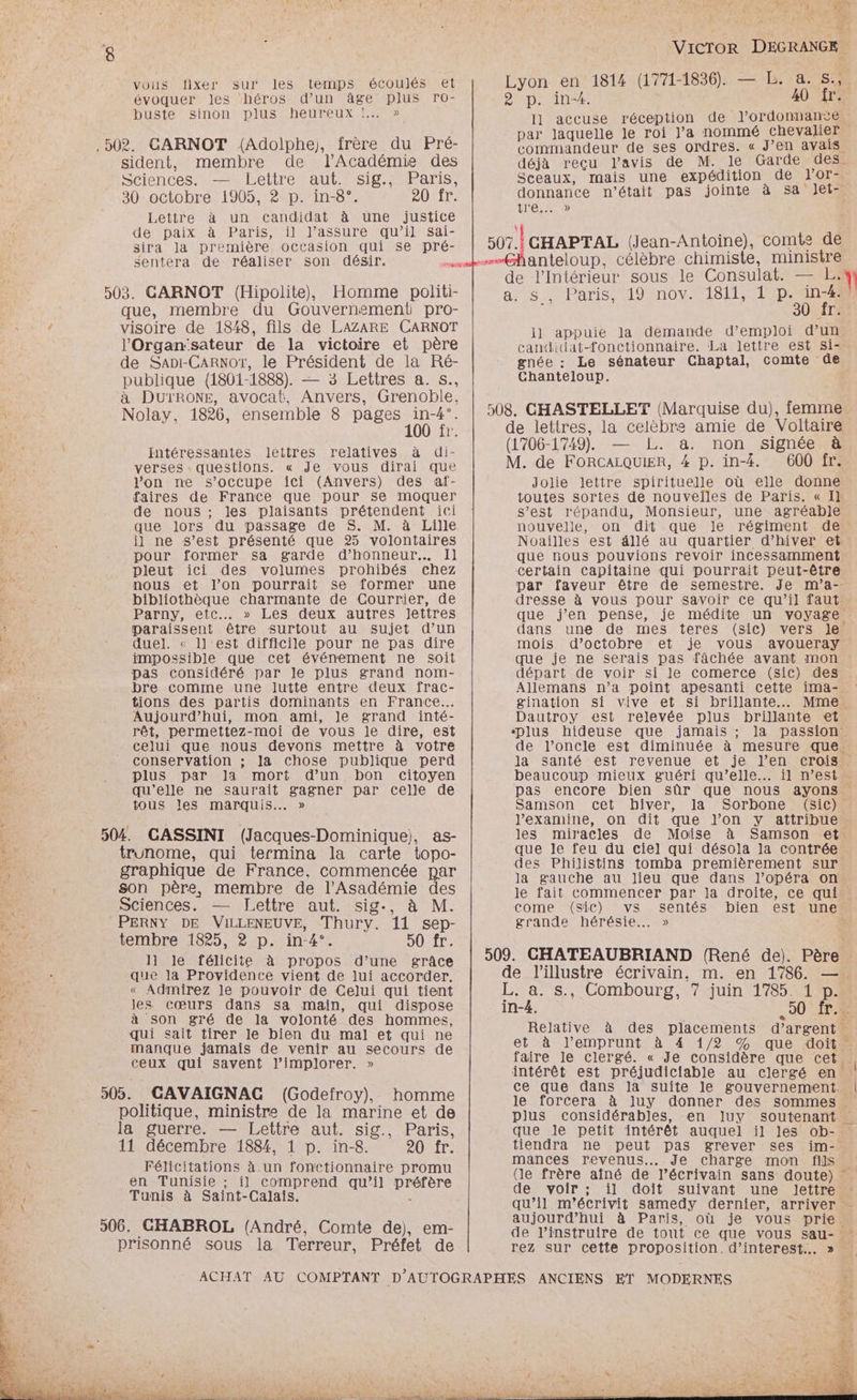 vous fixer sur les temps écoulés et \ évoquer les héros d’un âge plus ro- buste” sinontplus heureux M .502. GARNOT (Adolphe), frère du Pré- sident, membre de l’Académie des Sciences. — Lettre aut. sig., Paris, 30 octobre 1905, 2 p. in-8°. 2ONIT: Lettre à un candidat à une justice de paix à Paris, il l’assure qu’il sai- sira la première occasion qui se pré- sentera de réaliser 503. GARNOT (Hipolite), Homme politi- que, membre du Gouvernement pro- / visoire de 1848, fils de LAZARE CARNOT l'Organ‘sateur de la victoire et père de SapiI-CARNOT, le Président de la Ré- publique (1801-1888). — 3 Lettres a. s., à DUTRONE, avocat, Anvers, Grenoble, Nolay, 1826, ensemble 8 PRES à intéressantes lettres relatives à di- verses. questions. « Je vous dirai que l'on ne s’occupe ici (Anvers) des af- faires de France que pour se moquer de nous ; les plaisants prétendent ici NT que lors du passage de S. M. à Lille il ne s’est présenté que 25 volontaires pour former sa garde d'honneur. Il pleut ici des volumes prohibés chez nous et l’on pourrait se former une LUS ; bibliothèque charmante de Courrier, de ; Parny, etc... » Les deux autres lettres : paraissent être surtout au sujet d’un “à duel. « ll'est difficile pour ne pas dire 5. impossible que cet événement ne soit x pas considéré par le plus grand nom- bre comme une lutte entre deux frac- tions des partis dominants en France. Aujourd’hui, mon ami, le grand inté- rêt, permettez-moi de vous le dire, est # celui que nous devons mettre à votre F conservation ; la chose publique perd ; plus par ]a mort d'un bon citoyen qu'elle ne saurait gagner par Celle de tous les marquis. » 504. GASSINI (Jacques-Dominique), as- 4 trunome, qui termina la carte topo- Re graphique de France, commencée par ME son père, membre de l’Asadémie des Sciences. — Lettre aut. sig., à M. En PERNY DE VILLENEUVE, Thury. 11 sep- + ire tembre 1825, 2 p. in-4°. 50 fr. 11 le félicite à propos d’une grâce FLO que la Providence vient de lui accorder. 1 « Admirez le pouvoir de Celui qui tient les cœurs dans sa main, qui dispose à son gré de la volonté des hommes, qui sait tirer le bien du mal et qui ne manque jamais de venir au secours de ceux qui savent l’implorer. » 305. GAVAIGNAG (Godefroy), homme - politique, ministre de la marine et de la guerre. — Lettre aut. sig., Paris, 11 décembre 1884, 1 p. in-8. 20 fr. Félicitations à un fonctionnaire promu | en Tunisie ; il comprend qu’il préfère 2 Tunis à Saint-Calais. < 506. GHABROL (André, Comte de), em- prisonné sous la Terreur, Préfet de pr 14 PAU 7: VicToR DEGRANGE Lyon en 1814 (1771-1836). — L. a. s.,. 2 p. in-4. 40 fr. I] accuse réception de ordonnance par laquelle le roi l’a nommé chevaJier commandeur de ses ordres. « J’en avais déjà reçu l'avis de M. le Garde des. Sceaux, mais une expédition de Yor- donnance n’était pas jointe à sa Jet- tre 10 507. GHAPTAL (Jean-Antoine), comte de anteloup. célèbre chimiste, ministre OX T2 de l'Intérieur sous le Consulat. — L. 1) a+ Paris, AOPTIOVALS TI pi Îr. 1l appuie la demande d'emploi d’un candidat-fonctionnaire. La lettre est Si- gnée : Le sénateur Chaptal, comte de Chanteloup. 508. CHASTELLET (Marquise du), femme de lettres, la celèbre amie de Voltaire (1706-1749). L. a. non signée à M. de FORCALQUIER, # p. in-4. 600 fr. Jolie lettre spirituelle où elle donne toutes sortes de nouvelles de Paris. « Il s’est répandu, Monsieur, une agréable nouvelle, on dit que Je régiment de Noailles est dllé au quartier d'hiver et que nous pouvions revoir incessamment certain Capitaine qui pourrait peut-être par faveur être de semestre. Je m’a-- dresse à vous pour savoir ce qu’il faut que j'en pense, je médite un voyage dans une de mes teres (sic) vers le mois d’octobre et je vous avoueray que je ne serais pas fâchée avant mon départ de voir si le comerce (sic) des Allemans n’a point apesanti cette ima- gination si vive et si brillante... Mme. Dautroy est relevée plus brillante et ‘plus hideuse que jamais ; la passion. de l’oncle est diminuée à mesure que. la santé est revenue et je l’en crois beaucoup mieux guéri qu’elle. il n’est pas encore bien sûr que nous ayons Samson cet biver, la Sorbone (sic) : l'examine, on dit que l’on y attribue les miracles de Moise à Samson et. que le feu du ciel qui désola la contrée des Philistins tomba premièrement sur la gauche au lieu que dans l’opéra on le fait commencer par la droite, ce qui come (sic) vs sentés bien est une grande hérésie... » à 509. CHATEAUBRIAND (René de). Père de lillustre écrivain. m. en 1786. —. L. a. s., Combourg, 7 juin 1785. 1 p. in-4. 50 {T4 Relative à des placements d'argent et à l'emprunt à 4 1/2 % que doit . faire le clergé. « Je considère que cet . intérêt est préjudiciable au clergé en ! ce que dans la suite le gouvernement. | le forcera à luy donner des sommes plus considérables, en Iluy soutenant que le petit intérêt auquel il Jes ob- tiendra ne peut pas grever ses im- mances revenus... Je charge mon fs (le frère aîné de l’écrivain sans doute) de voir ; il doit suivant une lJettre qu’il m'’écrivit samedy dernier, arriver - aujourd’hui à Paris, où je vous prie. de l’instruire de tout ce que vous sau- rez sur cette proposition.d’interest... »