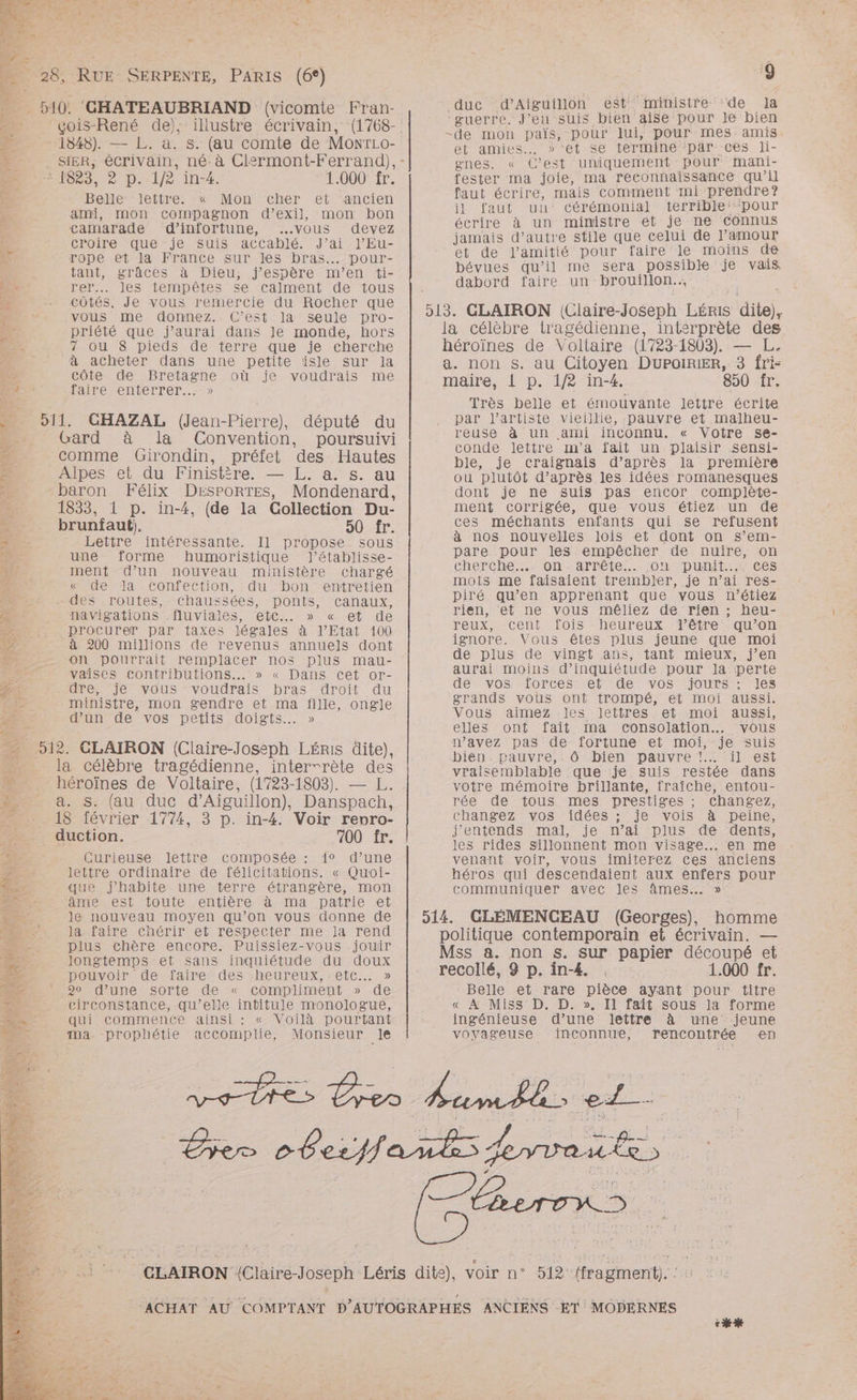 (6°) ‘çois-René de), illustre écrivain, 1848). — L. a. s. (au comte de MonrLo- OS. à Di-lJe 14. 1.000 fr. Belle: lettre: « Mon cher et ancien &amp;mi, mon compagnon d’exil, mon bon camarade d’infortune, ..vous devez croire que je suis accablé. J’ai l’Eu- rope et la France sur les bras. pour- tant, grâces à Dieu, j'espère m'en ti- rer... les tempêtes se calment de tous côtés. Je vous remercie du Rocher que vous me donnez. C’est la seule pro- priété que j'aurai dans Je monde, hors 7 ou 8 pieds de terre que je cherche à acheter dans une petite isle sur la côte de Bretagne où je voudrais me faire enterrer...» 911. CHAZAL (Jean-Pierre), député du Gard à la Convention, poursuivi comme Girondin, préfet des Hautes Alpes et du Finistère. — L,. a. s. au baron Félix DésportTes, Mondenard, 1833, 1 p. in-4, (de la Collection Du- brunfaut;). 50 fr. Lettre intéressante. Il propose sous une forme humoristique l’établisse- ment d’un nouveau ministère chargé « de la confection, du bon entretien - des routes, chaussées, ponts, canaux, navigations .fluviales, etc. » « et de _procurer par taxes légales à l'Etat 100 à 200 millions de revenus annuels dont on pourrait remplacer nos plus mau- vaises contributions... » « Dans cet or- dre, je vous voudrais bras droit du ministre, mon gendre et ma fille, ongle d’un de vos petits doigts. » la célèbre tragédienne, interrrète Fe héroïnes de Voltaire, (1723-1803). — a. s. (au duc d’Aiguillon), So . 3 p. in-4. Voir renro- 700 fr. Curieuse lettre composée : {° d’une lettre ordinaire de félicitations. « Quoi- que j'habite une terre étrangère, mon âme est foute entière à ma patrie et le nouveau moyen qu’on vous donne de la. faire chérir et respecter me Ja rend plus chère encore. Puissiez-vous jouir longtemps et sans inquiétude du doux pouvoir de faire des -heureux, etc... » * 9o d’une sorte de « compliment » de circonstance, qu’elle intitu]le monologue, qui commence ainsi : « Voilà pourtant Ma. prophétie accomplie, Monsieur le _ duction. duc d’Aiguillon est ministre de la guerre. J'en suis bien aise pour Je bien -de mon païs, pour lui, pour mes amis et amies. »’et se termine ‘par ces li- gnes. « C’est uniquement pour mani- fester ma joie, ma reconnaissance qu’il faut écrire, mais comment mi prendre? il faut un: cérémonial terrible “pour écrire à un ministre et je ne connus jamais d’autre stile que celui de l'amour ONE E l'amitié pour faire le moins de bévues qu’il me sera possible je vais dabord faire un brouillon. 513. CLAIRON (Claire-Joseph Léris dite), la célèbre tragédienne, interprète des héroïnes de Voltaire (1723- 1803). — L. a. non s. au Citoyen DUPOIRIER, 3 fri- maire, 1 p. 1/2 in-4. 850 Îr, Très belle et émouvante lettre écrite par l'artiste vieillie, pauvre et malheu- reuse à un ami inconnu. « Votre se- conde lettre m'a fait un plaisir sensi- ble, je craignais d’après la première ou plutôt d’après les idées romanesques dont je ne suis pas encor complète- ment corrigée, que vous étiez un de ces méchants enfants qui se refusent à nos nouvelles lois et dont on s’em- pare pour les empêcher de nuire, on Cherche on arrete MOMMDUNI,MACES mots me faisaient trembler, je n’ai res- piré qu’en apprenant que vous n’étiez rien, et ne vous mêliez de rien ; heu- reux, cent fois heureux lêtre qu’on ignore. Vous êtes plus jeune que moi de plus de vingt ans, tant mieux, j’en aurai moins d'inquiétude pour la perte HEMVOSIOonCeS Mel edeMmvOoS MIOUrS MIS grands vous ont trompé, et moi aussi. Vous aimez les lettres et moi aussi, elles ont fait ma consolation. vous n’avez pas de fortune ei moi, je suis biens pauvre tÔOMIeNn DAaUvreNMr Merle St vraisemblable que je suis restée dans votre mémoire brillante, fraîche, entou- rée de tous mes prestiges ; changez, changez vos idées ; je vois à peine, j'entends mal, je n’ai plus de dents, les rides sillonnent mon visage. en me venant voir, vous imiterez Ces anciens héros qui descendaient aux enfers pour communiquer avec les âmes. » 514. GLÉMENCEAU (Georges), homme politique contemporain et écrivain. — Mss a. non s. sur papier découpé et recollé, 9 p. in-4. 1.000 fr. Belle et rare pie ayant pour titre « À Miss D. D. I1 fait sous la forme ingénieuse dure lettre à une jeune voyageuse inconnue, rencontrée en PIS CT ed. 512 (fragment). : : ch