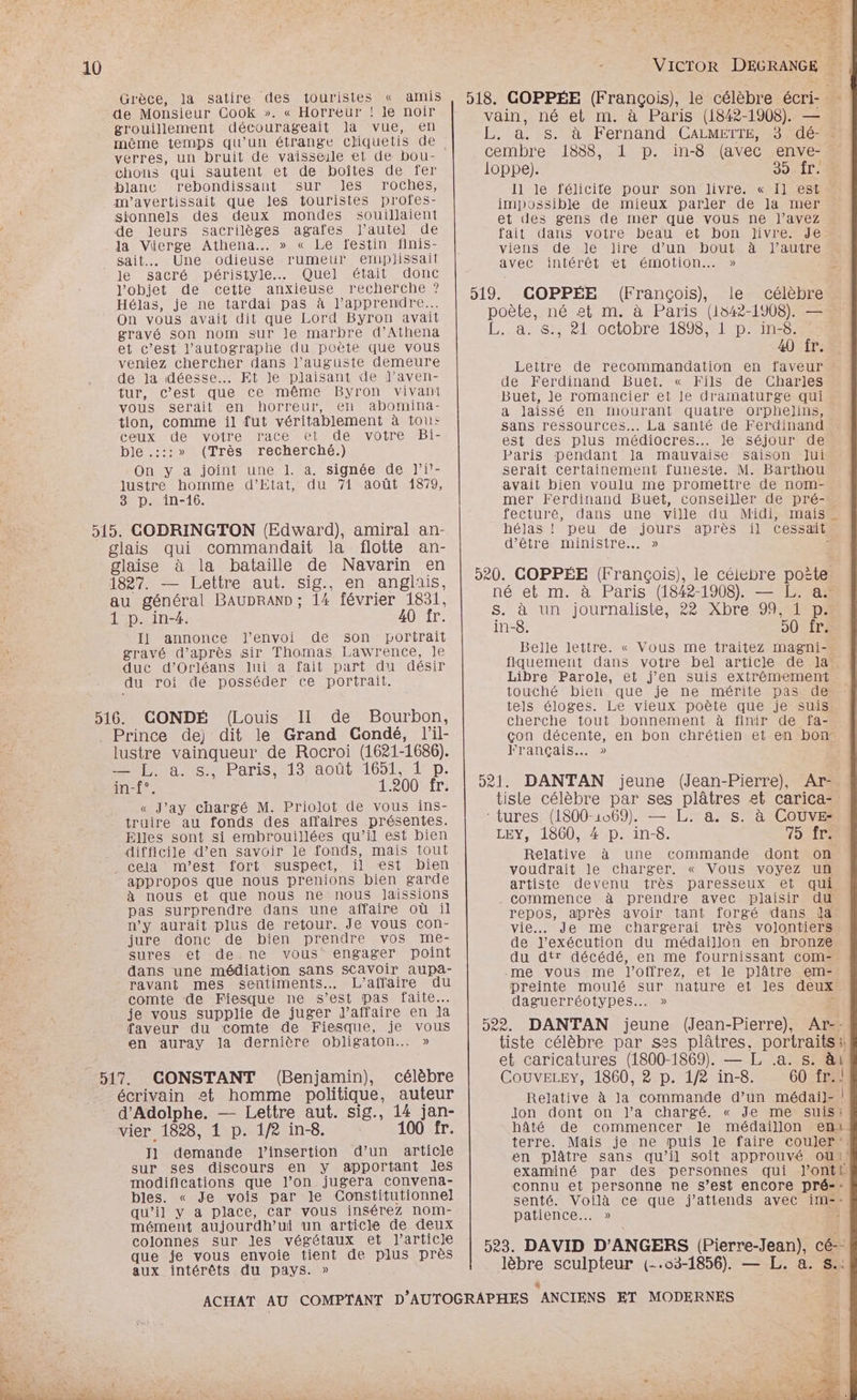 10 Grèce, la satire des touristes « amis de Monsieur Cook ». « Horreur ! le noir grouillement décourageait la vue, en mème temps qu’un étrange cliquetis de chons qui sautent et de boîtes de fer blanc rebondissant sur les roches, m'avertissait que les touristes profes- sionnels des deux mondes souillaient de leurs sacrilèges agafes l'autel de la Vierge Athena. » « Le festin finis- sait. Une odieuse rumeur eruplissait le sacré péristyle.… Quel était donc l'objet de cette anxieuse recherche ? Hélas, je ne tardai pas à l’apprendre... On vous avait dit que Lord Byron avait gravé son nom sur Je marbre d’Athena et c’est l’autographe du poète que vous veniez chercher dans l’auguste demeure de la déesse. Et le plaisant de l’aven- tur, c’est que ce même Byron vivant vous serait en horreur, en abomina- tion, comme il fut véritablement à tous: ceux de votre race et de votre Bi- ble .:::» (Très recherché.) On y a joint une 1. a. signée de l’i!- lustre homme d’Etat, du 71 août 1879, 3 p. in-16. 515. CODRINGTON (Edward), amiral an- glais qui commandait la flotte an- glaise à la bataille de Navarin en 1827. — Lettre aut. sig., en anglais, au général BAUDRAND ; 14 février 1831, 1 p. in-4. 40 fr. Il annonce l'envoi de son portrait gravé d’après sir Thomas Lawrence, le duc d’Orléans lui à fait part du désir du roi de posséder ce portrait. 516. CONDÉ (Louis II de Bourbon, . Prince de) dit le Grand Condé, lil- lustre vainqueur de Rocroi (1621-1686). pui a ts sParis :13/00ût1651, D. in-f°. 1.200 fr. « J’ay chargé M. Priolot de vous ins- truire au fonds des affaires présentes. Elles sont si embrouillées qu’il est bien difficile d’en savoir le fonds, mais tout _ cela m'est fort suspect, il est bien appropos que nous prenions bien garde à nous et que nous ne nous Jaissions pas surprendre dans une affaire où il n’y aurait plus de retour. Je vous con- jurendonct+de-bien .pDrenure 2: VOS,-Ime: sures et de ne vous engager point dans une médiation sans sCavoir aupa- ravant mes sentiments. L'affaire du comte de Fiesque ne s’est pas faite. je vous supplie de juger J’affaire en Ja faveur du comte de Fiesque, je vous en auray la dernière obligaton.…. » 517. CONSTANT (Benjamin), célèbre écrivain est homme politique, auteur d'Adolphe. — Lettre aut. sig., 14 jan- vier 1828, 1 p. 1/2 in-8. 100 fr. J1 demande l'insertion d’un article sur ses discours en y apportant les modifications que l’on jugera convena- bles. « Je vois par le Constitutionnel qu’il y à place, car vous insérez nom- mément aujourdh’ui un article de deux colonnes sur les végétaux et l’article que je vous envoie tient de plus près aux intérêts du pays. » Il le félicite pour son livre. « I] est impossible de mieux parler de Ja mer et des gens de mer que vous ne l’avez fait dans yotre beat -et-bon“Jivre Je viens de le lire d’un bout à l’autre avec intérêt et émotion. » 40 fr. Lettre de recommandation en faveur de Ferdinand Buet. « Fils de Charles Buet, le romancier et le dramaturge qui a laissé en mourant quatre orphelins, Sans ressources... La santé de Ferdinand est des plus médiocres... Je séjour de Paris pendant la mauvaise saison Jui serait certainement funeste. M. Barthou avait bien voulu me promettre de nom- mer Ferdinand Buet, conseiller de pré- d’être ministre. » in-8. 50 fr. Belle lettre. « Vous me traitez magni- Libre Parole, et j'en suis extrêmement touché bien que je ne mérite pas de cherche tout bonnement à finir de fa- Français... » Relative à une commande dont on voudrait le charger. « Vous voyez un artiste devenu très paresseux et qui commence à prendre avec plaisir du repos, après avoir tant forgé dans ia vie... Je me chargerai très volontiers de l'exécution du médaillon en bronze du dtr décédé, en me fournissant com- .me vous me l’offrez, et le plâtre -em= daguerréotypes.…. » CouvELEY, 1860, 2 p. 1/2 in-8. 60 fr. Relative à la commande d’un médai]- Jon dont on l’a chargé. « Je me suis | terre. Mais je ne puis le faire couler E- Ne 24 FEV OU !