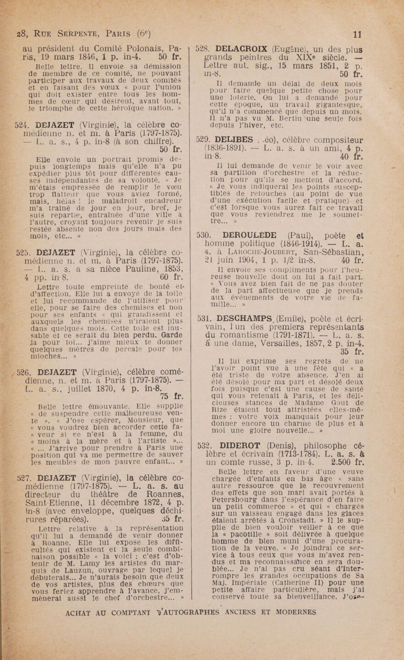 LOC __ au président du Comité Polonais, Pa- …_ ris, 19 mars 1846, 1 p. in-4. 50 fr. En. Belle lettre. 1] envoie sa démission de membre de ce comité, ne pouvant participer aux travaux de deux comités et en faisant des vœux « pour J’union qui doit exister entre tous les hom- mes de cœur qui désirent, avant tout, . le triomphe de cette héroïque nation. » mr ; 524. DÉJAZET (Virginie), la célèbre co- médienne n. et m. à Paris (1797-1875). De, à. s., 4 p. in-8 (à son chifire). 50 fr. Elle envoie un portrait promis de- puis longtemps mais qu’elle n’a pu expédier plus tôt pour différentes cau- ses indépendantes de sa volonté. « Je m'étais empressée de remplir le vœu trop flatteur que vous aviez formé, mais, héjas ! le maladroit encadreur manutrainé de jour en jour, bref, je suis repartie, entraînée d’une ville à l’autre, croyant toujours revenir je suis restée absente non des jours mais des MOIS eiC... » Ù = 525. DÉJAZET (Virginie), la célèbre co- D médienne n. et m. à Paris (1797-1875). D __ L. à. s. à sa nièce Pauline, 1853, 4 pp. in-8. 60 fr. d'affection. Elle lui à envoyé de la toile et jui recommande de l'utiliser pour elle, pour se faire des chemises et non pour ses enfants « qui grandissent el auxquels les chemises niraient plus dans quelques mois. Cette toile est inu- sable et ce serait du bien perdu. Garde AMDOoUr 101... j'aime mieux: te. donner quelques mètres de percale pour tes mioches.…. » 526. DÉJAZET (Virginie), célèbre comé- dienne, n. et m. à Paris (1797-1875). — juillet 1870, 4 p. Dee ne T: Belle lettre émouvante. Elle supplie « de suspendre cette malheureuse ven- te » « J’ose espérer, Monsieur, que « vous voudrez bien accorder cette fa- « veur si ce n’est à la femme, du « moins à la mère et à l'artiste »… : « … J'arrive pour prendre à Paris une “. position qui va me permettre de sauver “ Jes meubles de mon pauvre enfant... » \ Ex : DR d: Ga , D, - ] D +7 —._ 527. DÉJAZET (Virginie), la célèbre co- M mmédienne (1797-1875), — L.. a. s. au _ directeur du théâtre de Roannes, »# Saint-Etienne, 11 décembre 1872, 4 D. __ in-8 (avec enveloppe, quelques déchi- __rures réparées). SIT É Lettre relative à Ja représentation _ qu'il lui a demandé de venir donner _ à Roanne. Elle lui expose les diffi- __ cultés qui existent et la seule combi- = naison possible « Ja voici : c’est d’ob- tenir de M. Lamy les artistes du mar- quis de Lauzun, ouvrage par lequel] je débuterais... Je n’aurais besoin que deux - de vos artistes, plus des chœurs que vous feriez apprendre à l’avance, j’em- mènerai aussi le chef d’orchestre.…. » En Ù F . «4 l y LR “ “ 528. DELACGROIX (Eugène), un des plus grands peintres du XIXe siècle. — Cetire saut Sig, 15 marsy1851, 2 bp. in-8. 90 fr. 11 demande un délai de deux mois pour faire quelque petite chose pour une loterie. On lui a demandé pour cette époque, un travail gigantesque, qu’il n’a commencé que depuis un mois. 11 n’a pas vu M. Bertin ‘une seule fois depuis l’hiver, etc. 59. DELIBES , 60), célèbre compositeur (1836-1891). — L. à. s, à un ami, #4 p. in-8. 40 îÎr. 1] lui demande de venir le voir avec Sa partition d’orchestre et Ja réduc- tion pour qu’ils se mettent d'accord. « Je vous indiquerai les points susCep- tibles de retouches (au point de vue d’une exécution facile et pratique) et c’est lorsque vous aurez fait ce travail] qe vous reviendrez me Je soumet- HOT 530. DÉROULÈDE (Paul), poète et homme politique (1846-1914). — L. a. S. à LAROCHE-JOUBERT, San-Sébastian, otjuin 29040 De Moines. 40 fr. I1 envoie ses compliments pour l’heu- reuse nouvelle dont on lui à fait part. « Vous avez bien fait de ne pas douter de la part affectueuse que je prends aux événements de votre vie de fa- mille... » 531. DESCHAMPS (Emile), poète et écri- vain, lun des premiers représentants du romantisme (1791-1871). — L. a. s. à une dame, Versailles, 1857, 2 p. in-4. DAT: Il lui exprime ses regrets de ne l'avoir point vue à une fête qui « a été triste de votre absence. J’en ai été désolé pour ma part et désolé deux fois puisque c’est une cause de santé qui vous retenait à Paris, et les déli- cieuses stances de Madame Gout de Rize étaient tout attristées elles-mêé- mes : votre voix manquait pour Jeur donner encore un charme de plus et à moi une gloire nouvelle. .» 532. DIDEROT (Denis), philosophe cé- lèbre et écrivain (1713-1784). L. a. s. à un comte russe, 3 p. in-4. 290017 Belle lettre en faveur d’une veuve chargée d’enfants en bas âge « sans autre ressource que le recouvrement des effets que son mari avait portés à Petersbourg dans l'espérance d’en faire un petit commerce » et qui « chargés Sur un vaisseau engagé dans les glaces étaient arrêtés à Cronstadt. » Il le Sup- plie de bien vouloir veiller à ce que la « pacotille » soit délivrée à quejque homme de bien muni d’une procura- tion de la veuve. « Je joindrai ce ser- vice à tous ceux que vous m'avez ren- dus et ma reconnaissance en sera dou- blée.… Je n’ai pas cru séant d’inter- rompre les grandes occupations de Sa Maj. Impériale (Catherine II) pour une petite affaire particulière, mais j'ai conservé toute sa bienveillance. J’ose- Are n EP M im
