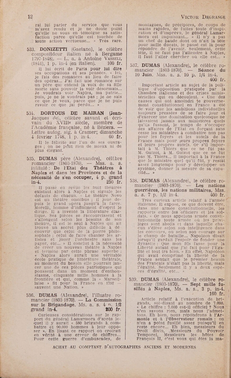 Eee 141 Lè rai lui parler du service que vous m'avez rendu et je ne doute point faction : parce qu’elle est touchée de : toute action vertueuse.…. » Très rare. le célèbre 1797-1548). — L. a. à Antoine VASSEL, 100 fr. ses occupations et ses pensées. « Ici, je fais des romances au dieu de faire des opéras. J’ai fait une romance sur un père qui entend Ja voix de sa fille morte sans pouvoir la voir désormais... Je voudrais voir Naples, ma patrie. puis, je ne le voudrais pas ; je ne sais ce que je veux, parce que je ne puis PAVOir Ce que jai Der...» (Jean- membre de 4 février 1748, 1 p. in-4. 60 fr. Il le félicite sur l'un de ses ouvra- ges ;: on ne péut rien de mieux ni de plus élégant. (Alexandre), célibre romancier (1803-1870), — Mss. à. s. De l'Etat des Théâtres à Il passe en revue les huit théâtres existant alors à Naples et signale Jes défauts de. chacun. « Le théâtre Novo est un théâtre omnibus ; il joue de- puis le grand opéra jusqu’à la farce. Morelli, homme d’infiniment d’esprit le dirige. Il a inventé la littérature élas- tique.-Ses-pièces.se raccourcissent et s’allongent selon les besoins de son théâtre, il est le seul à Naples qui ait trouvé un secret plus difficile à dé- couvrir que celui de la pierre philo- sophale ; celui de faire chanter les ar- LISTESMEtS IOUerTLOrCheSITE Sans Ies payer, etc...» 1] Conclut à la nécessité de créer un nouveau théâtre à Naples et termine par cette phrase superbe : « Naples alors aurait une véritable école pratique de littéräture théâtrale, au moment du besoin elle pourrait Jan- cer une de ces pièces patriotiques qui poussent dans un moment d’enthou- siasme, cinquante mille hommes à Ja frontière et qui, Comme Ja « Marsei]- laise » fit pour la France en 1792 — sauvent une Nation. » l'illustre ro- sur le Brigandage. Ms. a. s. 4 n. 1/8 Curieuses considérations sur le rap- port du général Lamarmora d’après Je- quel il y aurait « 580 brigands à. com- battre et 90.000 hommes à leur oppo- ser ». En lisant ce rapport on croirait en vérité à une erreur de chiffres Pour cette guerre d’embuscades, de f AR Je } dis montagnes, de précipices, de coups de mains rapides, de fuites toute d’inspi- MmoOoramest iMmDiLisSant. Il nv MDAS un chef de bande dont on n’ait la tête pour mille ducats, le passé est là pour répondre de l'avenir. Seulement, cette tête, il ne faut pas l’attendre à Naples, il faut l’aller chercher où elle est. » (1803-1870). — Séance du Important article au sujet de la poli- tique d’opposition pratiquée par Ja Chambre italienne et des crises minis- térielles qui en découlent. « Une des causes qui ont amoindri le gouverne- de voir que les ambitions individuelles toujours pressées de se faire jour et d'exercer une domination quelconque ne laissaient jamais aux ministères quels qu’ils fussent, le temps de s’occuper des affaires de l'Etat en forçant sans cesse les ministres à combattre non pas DOUrIeS TovVers term Ies France mais pour ieurs propres foyers et leurs propres autels. Or s’il impor- tait à M. Thiers que ce ne füt pas M. Guizot, à M. Guizot que ce ne‘füt pas M. Thiers... il importait à la France que le ministre quel qu'il fût, y restât - assez longtemps pour y développer un Frs donner la mesure de sa Capa- Cité...» (1803-1870). — Les nations 400 fr. Très curieux article relatitr aelarrmée italienne. Il expose, ce que doivent être, dans une armée constitutionnelle, les rapports entre des officiers et ]es sol-. dats. « Or nous appelons armée consti- - tutionnelle toute armée où les privi- lèges sont abolis et dans laquelle cha- cun s’élève selon son intelligence dans les Concours, ou selon son courage sur le champ de bataille... Napoléon disaït lorsqu'il gardait l'espoir de fonder une dynastie : Que mon fils fasse pour Ja Liberté autant que j'ai fait pour l’'Ega- lité et tout ira bien. » En effet, Napoléon. qui avait Comprimé dla liberté de la France sentait que le premier besoin des Français n’était pas la liberté, mais l’égalité. Seulement il y a deux espè- ces d'égalité, etc. » à Naples, Ms. a. s., 3 p. in-4. ’ 160 fr. Article relatif à l'exécution de bri- gands, soi-disant au nombre de ‘7.000. « Le chiffre : n’en savons rien, mais nous J’admet- tons. Eh bien, nous répondrons à l’Ar- monie et à l’Observateur romain : on n’en a point fusillé assez puisqu'il en. reste encore... Eh bien, messieurs du Droit divin, .Messieurs du Pouvoir Temporel, Messieurs les hôtes de: François II, c’est vous qui êtes la ma- (