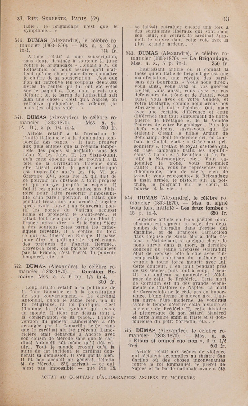 Un 1 \ “28, RUE SERPENTE, PARIS (6°) ladie ;. le brigandage MS VIMDIOME,2 NreSteNquie «le 940. DUMAS (Alexandre), le célèbre ro- . mancier (1803-1870). — Ms. a. s. 2 p. in-#, 140 fr. Article relatif à une souscription, sans doute destinée à soutenir Ja Jutte contre le brigandage « quant à M. de Rothschild on nous assure qu’il n’at- tend qu’une chose pour faire connaître le chiffre de sa souscription ; c’est que J’on ait retrouvé les coupons des 25.000 divres de rentes qui lui ont été volés \% sur le paquebot. Ceci nous paraît une D: défaite : M. le baron de Rothschild sait f bien une chose : c’est qu’à Naples, on 7 retrouve quelquefois Jles voleurs, ja- 2e, mais Jes objets volés. » 041. DUMAS (Alexandre), le célèbre ro- mancier (1803-1870) — Mss. a. s. D À. D), 5 p. 1/4 in-4. 200 fr. < Article relatif à la formation de ÿe l'unité italienne et à la domination tem- TE - porelle des papes. « Il faut prouver Ÿ aux plus entêtés que la royauté tempo- de _ relle des papes si brillante sous les a Léon X, les Jules II, les Sixte-Quint, qu’à cette époque elle se trouvait à Ja tête de la Civilisation italienne dont re elle faisait valoir le génie artistique Es est impossible après les Pie VI, les s Grégoire XVI, sous Pie IX qui fait de _. TEE ce pouvoir un obstacle à tout progrès - et qui enraye jusqu’à Ja vapeur. Il fallait ces quatorze ou quinze ans d’his- toire pour faire ressortir J’impossibi- A0 7 lité d’un pareil pouvoir. Il fallait que pendant treize ans une armée française après avoir rouvert au Souverain pon- HIS DOrtIes du Vatican OccUupAt Romeet protégeât Je Saint-Père……. il fallait tout cela pour qu'aujourd'hui Ja France puisse dire : « Si le Saint Siège a des soutiens Zzélés parmi les catho- diques fervents, il a contre lui tout ce qui est libéral en Europe. I] passe pour être en politique le représentant de - des préjugés de Ancien Régime... DS Croyez-le bien, ces paroles prononcées par la France, c’est l’arrêt du pouvoir temporel etc.» 542. DUMAS (Alexandre), le célèbre ro- mancier (1803-1870). — Question Ro- - naine, Mss. a. s. 6 pp. 1/4 in-4. 300 fr. Long article relatif à la politique de la Cour Romaine et à Ja constitution de son gouvernement. « Le cardinal PRRAERS GE ie) Lt Antonelli, qu’on le sache bien, n’a ni foi religieuse, ni foi politique. C’est : l’homme Je plus cynique qui existe à: au monde. Il tieni par dessus tout à me. Ja conservaiion de sa place... L’inter- . vention du général Lamoricière a été 22 arrangée par la Camarilla seule, sans Ne. que le cardinal ait été prévenu. Lamo- ee. - ricière était débarqué à Ancore avec 12 son Cousin de Mérode sans que le car- ET dinal Antonelli sût même qu’il dût ve- ‘3 nir… Tout le monde croyait qu’à la e. suite de cet incident, le cardinal] don- Ke nerait sa démission. Il s’en garda bien. 11 fit bon accueil au général, félicita M. de Mérode.… S’il arrivait — ce qui n’est pas impossible — que Pie IX « 13 se laissât entraîner encore une fois à des sentiments libéraux qui sont dans Son cœur, on verrait Je cardinal Anto- nelli le suivre dans cette voie avec la plus grande ardeur.… » 943. DUMAS (Alexandre), le célèbre ro- mancier (1803-1870). -- Le Brigandage, MSS, 4x S..5: D. in-4: 250 fr. Intéressant article où il combat Ja thèse qu’en Italie le brigandage est une manifestation, une révolte des parti- sans des Bourhons. « Vous nous direz : vous aussi, vous avez eu vos guerres civiles, vous aussi, vous avez eu vos défenseurs du trône et de l'autel, vous aussi, vous avez eu votre Vendée, et votre Bretagne, comme nous avons nos Abruzzes et notre Calabre. Qui, mais avec une certaine différence et cette différence fait tout simplement de notre guerre de Bretagne et de la Vendée l’envers de votre Brigandage..… Puis les chefs vendéens, savez-vous qui ils étaient ? C’était le noble Arthur de Bonchamp, dont le dernier cri, en tom- bant à Cholet, était : « Grâce aux pri- sonniers ». C'était le loyal d’Elbée qui, en rase Campagne battit les Républi- Cains à Coron et à Beaulieu et fut fu- sillé” à: Noirmoutier, eic.., Vous: ca- lomniez le trône, vous calomniez l’autel : non, vous ne représentez rien - d’honorable, rien de sacré, rien de grand : vous représentez le Brigandage à main armée, le pistolet sur Ja poi- trine, Ile poignard Sur le cœur, Ja bourse et Ja vie... » 544. DUMAS (Alexandre), le célèbre ro- mancier (1803-1870). — Mss. a. signé trois fois, intitulé « Les deux tombes » 15 p. in-4. 650 fr. Superbe article en trois parties (dont chacune est signée) au sujet des deux tombes de Corradin dans l’église del Carmine, et de François Carracciolo dans l’église de Santa Maria della Ca- tena. « Maintenant, si quelque chose de nous survit dans la mort, la dernière douceur du jeune Trépassé (Corradin) était de reposer côte à côte avec J’in- comparable courtisan du malheur qui voulut à toute force mourir avec Jui. Cette douceur, il en jouit pendant près de six siècles, puis tout à coup, il sen- tit son tombeau se mouvoir et s’éloi- gner de celui de Frédéric. Cette mort de Corradin est un des grands événe- ments de l’histoire de Naples. La mort de Carracciolo ne le cède pas en impor- tance. L’une ferme le moyen âge. L’au- tre ouvre l’âge moderne. Je voudrais avoir le-temps d’écrire cette histoire si curieuse de Frédéric II, cette histoire Si pittoresque de son bâtard Manfred et cette histoire enfin si triste et si dou- loureuse du petit Corradin, etc... » 545. DUMAS (Alexandre), le célèbre ro- mancier (1803-1870) — Mss. a s. « Etiam si omnes ego non », 3 p. 1/2 in-4. 200 fr. Article relatif aux scènes de violence qui s’étaient accomplies au théâtre San Carlino où des choses inconvenantes contre le roi Emmanuel], le préfet de Naples et la Garde nationale avaient été