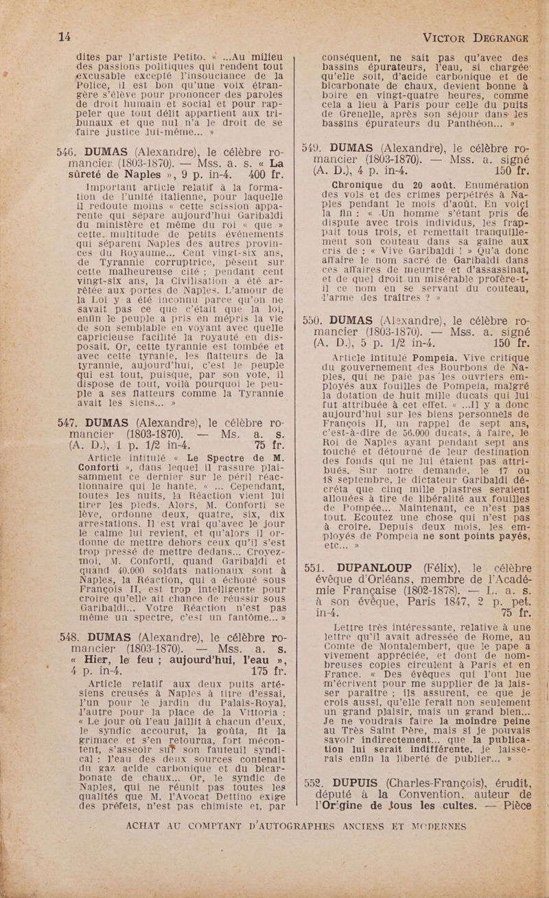 dites par l'artiste Petito. « Au milieu des passions politiques qui rendent tout æxcusable excepté J’'insouciance de Ja Police, il est bon qu’une voix étran- gère s’élève pour prononcer des paroles de droit humain et social et pour rap- peler que tout délit appartient aux tri- DINAUXACISQUeRNUIANAPIESATONATeSSE faire justice Jui-même... » Important article relatif à la forma- tion de l'unité italienne, pour Jaquelle il redoute moins « cette Scission appa- rente qui sépare aujourd’hui Garibaldi du ministère et même du roi « que » cette. multitude de petits événements qui séparent Naples des autres provin- cesvdu Royaume. Cent. vingt-six ans, de Tyrannie corruptrice, pèsent sur cette malheureuse cité ; pendant cent vingt-six ans, la Civilisation à été ar- rêtée aux portes de Naples. L’amour de la Loi ya été inconnu parce qu’on ne savait. pas ‘cé que c'était que. la loi, enfin je peuple a pris en mépris la vie de son semblable en voyant avec quelle capricieuse facilité la royauté en dis- posait. Or, cette tyrannie est tombée et avec Cetiemtiyranie, les flatteurs de Ja tyrannie, aujourd’hui, c’est le peuple qui est tout, puisque, par son vote, il dispose de tout, voilà pourquoi le peu- ple a ses flatteurs comme Ja Tyrannie avait les siens. » Article intitulé « Le Spectre de M. Conforti », dans Jequel il rassure plai- samment ce dernier sur le péril réac- tionnaire qui le hante. « …… Cependant, toutes les nuits, Ja Réaction vient Jui tirer les pieds. Alors, M. Conforti se lève, ordonne deux, quatre, six, dix arrestations. I] est vrai qu’avec Je jour léSCamenmuEereviIentieleaqu' alors Minor donne de mettre dehors ceux qu’il s’est trop pressé de mettre dedans... Crovez- moi, M. Conforti, quand Garibaldi et quand 40.000 soldats nationaux sont à Naples, la Réaction, qui à échoué sous François II, est trop intelligente pour croire qu’elle ait chance de réussir sous Garibaldi... Votre Réaction n’est pas même un spectre, c’est un fantôme... » mancier (1803-1870) — Mss. a. s. Enr. « Hier, le feu ; aujourd'hui, l’eau », : 14 p. in-4. 175 fr. Article relatif aux deux puits arté- siens creusés à Naples à titre d’essai, Jun pour le jardin du Palais-Royal, l’autre pour la place de la Vittoria : « Le jour où l’eau jaillit à chacun d’eux, Je VYDUICR ACCOUTUL- Ian routa etitena grimace. et s’en retourna, fort mécon- tent, s’asseoir su? son fauteuil syndi- Cal : l’eau des deux sources contenait du gaz acide carbonique ct du bicar- bonate de chaux... Or, le syndic de Naples, qui ne réunit pas toutes les qualités que M. l’Avocat Dettino exige des préfets, n’est pas chimiste et, par conséquent, ne sait pas qu'avec des bassins épurateurs, l’eau, si chargée: qu’elie soit, d'acide carbonique et de « bicarbonate de chaux, devient bonne à boire en vingt-quatre heures, comme cela à lieu à Paris pour celle du puits de Grenelle, après son séjour dans les bassins épurateurs du Panthéon... » 949. DUMAS (Alexandre), le célèbre ro- mancier (1803-1870). — Mss. a. signé (A. D.), 4 p. in-4. 150 fr. Chronique du 20 août. Enumération des vols et des crimes perpétrés à Na- ples pendant le mois d’août. En voici la fin: «.Un homme s'étant pris de dispute avec trois individus, les frap- pait tous trois, et remettait tranquille- ment son couteau dans sa gaîne aux cris de : « Vive Garibaldi ! » Qu’a donc affaire le nom sacré de Garibaldi dans ces affaires de meurtre et d’assassinat, et de quel droit un misérable profère-t- il ce nom en se servant du couteau, d'arme des traîtres ? » 900. DUMAS (Al:xandre), le célèbre ro- mancier (1803-1870). — Mss. a. signé (AS#D 325 D; 12-in-2. 150 fr. Article intitulé Pompeia. Vive critique du gouvernement des Bourbons de Na- ples, qui ne paie pas les ouvriers em- ployés aux fouilles de Pompeia, malgré la dotation de huit mille ducats qui lui - fut attribuée à cet effet. « Il y a donc : aujourd’hui sur les biens personnels de François II, un rappel de sept ans, c’est-à-dire de 56.000 ducats, à faire, le Roi de Naples ayant pendant sept ans touché et détourné de leur destination des fonds qui ne Jui étaient pas attri- bués. Sur notre demande, le 17 ou 18 septembre, le dictateur Garibaldi dé- créta que cinq mille piastres seraient allouées à tire de libéralité aux fouilles de Pompée.…. Maintenant, ce n’est pas tout. Ecoutez une chose qui n’est pas à croire. Depuis deux mois, les em- ployés de Pompeia ne sont points payés, (EEE) 551. DUPANLOUP (Félix), le célèbre : évêque d'Orléans, membre de l’Acadé- mie Française (1802-1878). — [.. a. s. à son évêque, Paris 1847, 2 p. pet.= in-4. 49: {re Lettre très intéressante, relative à une lettre qu’il avait adressée de Rome, au : Comte de Montalembert, que le pape a vivement appréciée, et dont de nom- breuses copies circulent à Paris et en France. « Des évêques qui l’ont lue m'écrivent pour me supplier de Ja Jais- ser paraître ; ils assurent, ce que je crois aussi, qu’elle ferait non seulement … un grand plaisir, mais un grand bien. . Je ne voudrais faire la moindre peine au Très Saint Père, mais si je pouvais savoir indirectement... que la publica- tion lui serait indifférente, je Jaisse- rais enfin la liberté de publier. » 552. DUPUIS (Charles-François), érudit, député à la Convention, auteur de