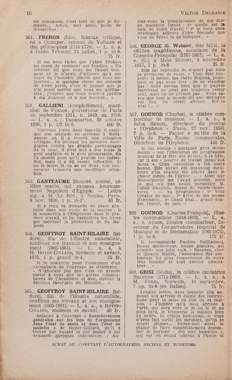 me connaisse, c’est tout Ce que je de- mande., ‘Adieu, mes amis, point de démarches.» 561. FRERON (Elie), fameux critique, . né à Quimper, ennemi de Voltaire et des philosophes (1718-1776). — L. a. s. : à l'abbé TRUBLET, 24 juillet, 1 p. Ve FER Il est bien fâché que l'abbé Trublet ait cessé de censurer ses feuilles. « Un censeur tel que vous me faisait hon- neur et je n'avais d’ailleurs qu’à me louer de J’honnête liberté que vous me laissiez... Si quelque chose me console de votre perte, c’est de penser que je n'ai point mérité que vous me quittas- Siez ; j'espère que vous rendrez justice à Ma AOUCeUTNEt a mA AOCHITÉ.- 0 062. GALLIENI (Joseph-Simon), maré- chal de France, gouverneur de Paris en septembre 1914, n. 1849, m. 1916. — LL. à. s.; Tananarive, 28 octobre 1896, °31p-11/2;in-8. 400 fr. Curieuse lettre dans laquelle il expli- que son attitude en arrivant à Mada- gascar où il à trouvé une situation critique. En prenant les mesures éner- giques contre les grands personnages de la cour, il s’est mis à dos toute la gent anglaise et la gent protestante. On l’a obsédé pour qu’il graciàât ces indivi- dus, mais il a dû rester inflexible. Si on Je laisse Jà un an ou deux, son sucC- cesseur trouvera une meilleure situa- tion. 503. GANTEAUME (Honoré, comte), cé- .lèbre marin, qui ramena heureuse- ment Napoléon d'Egypte. — Lettre SiS ane Cr RoY,- à .Nantes..-Pâris, 8-.nov. 1810, : 1-p..in-f°. 40 fr. Il a reçu sa demande de place gra- tuite dans une école-de la marine ; il la soumettra à l'Empereur dans je pre- mier travail, et lui rappellera les titres qui RITES la protection de Sa Ma- jesté. 564. GEOFFROY SAINT-HILAIRE (Isi- dore), fils de lillustre naturaliste, continua s°s travaux et son enseigne- ment (1805-1861). — L. a. s. à H. RoyEr-COLLARD, médecin et savant, 1835, 1 p. grand in-4. 2DDITe I] le remercie pour J’obtention d’un exemplaire de l’ouvrage de d’Orbigny : « N’ignorant pas que c’est en grande partie à vous que le; autres commis- saires de l’Académie et moi, devons ]a . décision favorable du Ministre... » 565. GEOFFROY SAINT-HILAIRE (Isi- dore), fils de lillustre naturaliste, continua ses travaux et son enseigne- ment (1805-1861). — L. à. s., à ROYER- COLLARD, médecin et savant. 40 fr. Relative à l’ouvrage « Considérations générales sur les lois de l'organisme dans l’état de santé et dans l’état de maladie » de Royer-Collard, qu’il a trouvé par hasard et sur lequel il Jui demande quelques indications. « Au- VICTOR DEGRANGE riez-vous Ja complaisance de me dire en quelques lignes : 1° quelle est IA - date de votre travail ? 20 si vous avez développé aïlleurs l’idée féconde que vous ne faites là qu’indiquer.….. » célèbre tragédienne, sociétaire de la : Comédie-Française (1787-1867). — L. à. s. (G.), à Mme Dupont, 9 novembre 155 LP DRDS; 35 AT. Elle lui reproche de n’avoir pas tenu sa promesse de venir. « Vous êtes tou- jours Ja même, ma chère Dupont, pour- quoi ne pas nous dire : Je ne viendrai pas ! nous savons bien que le pauvre Marchand ne peut pas toujours rester seu], mais on ne promet pas... Vous $sa- vez que tout le monde dit que Mélingue est fou: Ce serait affreux: Est-ce VRAI 0 positeur de musique. — L. a. s., à Jules Simon, directeur du journal « l’'Orphéon » (Paris, 27 nov. 1856), 2 p. in-8. — Papier à en-tête de la. Ville de Paris, Ecoles communales, Direction de l’Orphéon. 150 1r°4 I] lui envoie « quelques gros docu- ments » sur l'exécution du programme musical de la fête des écoles. A la hâte, car il est « bourré de travail jusqu'aux dents ». Cette exécution a été assez bonne. Elle aurait été beaucoup meil- leure s’ils avaient été placés dans Je chœur même de l’église. .… « Ainsi que Monseigneur me J’avait accordé, mais ce que n’a pas voulu permettre M. l'abbé Dauphin, doyen de Sainte-Gene- viève. » — Au programme : 1° Veni Creator de moi. 2° Kirie de ma messe » d’Orphéon.. 4° Chant final... grand dou- ble chœur, de moi. » tre compositeur , (1818-1893), — L. a. S., à AUBER, illustre compositeur, Di-. recteur du Conservatoire Impérial de Musique et de Déclamation 1782-1874), 1 p. in-8. 1254 I, recommande Pauline Guillaumot, bonne musicienne, bonne pianiste, qui possède une jolie voix. « Recevez, cher et illustre Maître, l'assurance des sen- timents les plus respectueux de votre très humble et tout dévoué admira- teur... » itaienne (1711-1869). — L. a. s., à M. FErRI, Norwich, 16 septembre, 7 pp. in-8 (en italien): HAT Longue lettre, dans Jaquelle elle an- tions pour la mise en état de sa mai- son. « J'espère qu’à mon arrivée à Paris, qui sera vers le 28 ou le 29 au plus tard, je trouverai la maison bien en ordre. Je crains beaucoup, si vous n’avez fait sortir les meubles, qu’ils se soient abimés.…. Faites-moi aussi le plaisir de faire immédiatement deman- der le portrait « del mio bambino », qui est un grand tableau à lhuile et