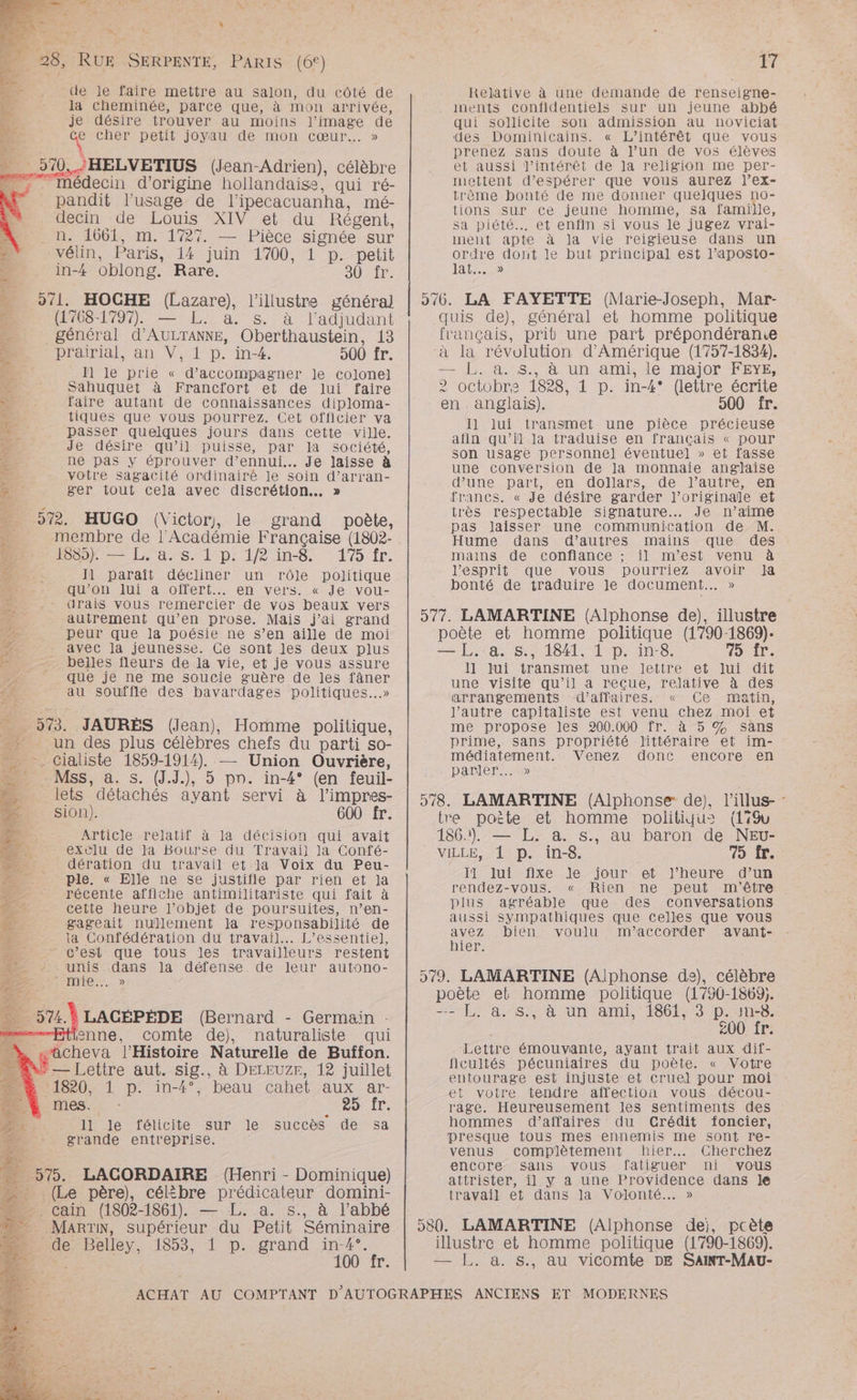 * MT _ 28, RUE SERPENTE, PARIS (6°) de le faire mettre au salon, du côté de la cheminée, parce que, à mon arrivée, je désire trouver au moins ne de + cher petit joyau de mon cœur... » 510. HELVETIUS (Jean-Adrien), célèbre . Médecin d’origine hollandaise, qui ré- pandit l'usage de l'ipecacuanha, mé- decin de Louis XIV et du Régent, . n. 1661, m. 1727. — Pièce signée sur vélin, Paris, 14 juin 1700, 1 p. petit in-4 oblong. Rare. JUS. 561: HOCHE (Lazare), l’illustre général (1768-1797). — L.. a. s. à l’adjudant _ général d’'AULTANNE, Oberthaustein, 13 PARA (Pr RP 4 praipial,; an V, 1 D. in-4, 500 fr. Re 11 le prie « d'accompagner Je colonel + Sahuquet à Francfort et de lui faire Se faire autant de connaissances diploma- 2. tiques que vous pourrez. Cet officier va Æ passer quelques jours dans cette ville. 2 Je désire qu’il puisse, par la société, £c ne pas y éprouver d’ennui... Je laisse à . votre sagacité ordinairé le soin d’arran- 7 ger tout cela avec discrétion... » … 572 HUGO (Victory, le grand poète, : membre de l'Académie Française (1802- 1885). — L. a. s. 1 p. iR ins. 1% fr. D: 11 paraît décliner un rôle politique D qu'on lui a offert. en vers. « Je vou- 2e. drais vous remercier de vos beaux vers autrement qu’en prose. Mais j'ai grand peur que la poésie ne s’en aille de moi | - avec la jeunesse. Ce sont Jes deux plus = __ belles fleurs de la vie, et je vous assure que je ne me soucie guère de les nie au souffle des bavardages politiques. Ê 573. JAURÈES (Jean), Homme politique, 4 . un des plus célèbres chefs du parti so- - cialiste 1859-1914). —— Union Ouvrière, D Ms, a. s. (J.J.), 5 pn. in-4° (en feuil- lets détachés ayant servi à l'impres- sion). 600 fr. Article relatif à la décision qui avait 4 exclu de Ja Bourse du Travaii la Confé- dération du travail et la Voix du Peu- Ple. « Elle ne se justifie par rien et ja _ récente affiche antimilitariste qui fait à à cette heure l’objet de poursuites, n’en- gageait nullement la responsabilité de la Confédération du travail. L’essentie), - c’est que tous les travailleurs restent * unis dans la défense de leur autono- ANNE. Z .* LACÉPÉDE (Bernard - Germain ienne, comte de), naturaliste qui à, wacheva l'Histoire Naturelle de Buffon. Lu — Lettre aut. sig., à DELEUZE, 12 juillet &amp; 11820, 1 p. in-4°, beau cahet aux ar- mes. : 25 fr. 11 le félicite sur le succès de sa grande entreprise. 575, LACORDAIRE (Henri - Dominique) (Le père), célibre prédicateur domini- - cain (1802-1861). — L. a. s., à l’abbé _ MaARTN, supérieur du Petit Séminaire _de Belley, 1853; p:-grand nr ; T. 17 Relative à une demande de renseigne- inents confidentiels sur un jeune abhpé qui sollicite son admission au noviciat ‘des Dominicains. « L’intérêt que vous prenez sans doute à l’un de vos élèves et aussi l'intérêt de Ja religion me per- mettent d'espérer que vous aurez l’ex- trème bonté de me donner quelques no- tions sur ce jeune homme, sa famille, sa piété. et enfin si vous le jugez vrai- ment apte à la vie reigieuse dans un ordre dont le but principal est l’aposto- Ia... 276. LA FAYETTE (Marie-Joseph, Mar- quis de), général et homme politique français, prit une part prépondéranie à la révolution d'Amérique (1757-1834). — L. a. S., à un ami, le major FEYE, 2 octobrs 1828, 1 p. in-4° (lettre écrite en. anglais). 500 fr. Il lui transmet une pièce précieuse afin qu’il la traduise en français « pour son usage personne] éventuel » et fasse une conversion de la monnaie anglaise d’une part, en dollars, de l’autre, en francs. « Je désire garder J’originale et très respectable signature... Je n’aime pas laisser une communication de M. Hume dans d’autres mains que des mains de confiance ; il m'est venu à l'esprit que vous pourriez avoir Ja bonté de traduire Je document... » 577. LAMARTINE (Alphonse de), illustre poète et homme politique (1790-1869). — L. a. Ss., 1841, 1 p. in-8. 75 fr. llniuiiransmet unemtettren et Iuin dit une visite qu’il a reçue, relative à des arrangements d’affaires. « Ce matin, l’autre capitaliste est venu chez moi et me propose les 200.000 fr. à 5 % sans prime, sans propriété littéraire et im- médiatement. Venez donc encore en DA DIR. 578. LAMARTINE (Alphonse de), l'illus- : tre poète et homme politiqu® (1%Gu 186.1). — L. a. s., au baron de NEv- VILLE, 1 p. in-8. 75 Îr. Il lui fixe le jour et J’heure d’un rendez-vous. « Rien ne peut m'être . plus agréable que des conversations aussi sympathiques que Celles que vous pie bien voulu m'’accorder avant- ler. 579. LAMARTINE (Alphonse de), célèbre poète et homme politique (1790-1869. “= £L; a.s5 à un ami, 186t;3 p.uns8. 200 fr. Lettre émouvante, ayant trait aux dif- ficultés pécuniaires du poète. « Votre entourage est injuste et cruel pour moi et votre tendre affection vous décou- rage. Heureusement les sentiments des : hommes d’affaires du Crédit foncier, presque tous mes ennemis me sont re- venus complètement hier... Cherchez encore sans vous fatiguer ni vous attrister, il y a une Providence dans le travail et dans la Volonté. » 580. LAMARTINE (Alphonse dei, pcète illustre et homme politique (1790-1869). — L. a. s., au vicomte DE SAINT-MaAU-
