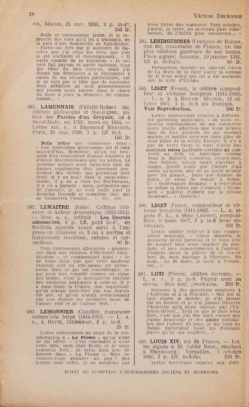350 fr. Belle et intéressante lettre. Il Je re- mercie des vers qu'il lui a transmis, de la part d’une demoiselle de Ratisbonne. « Faites-lui dire par le ministre de Ba- vière que j'ai reçu les vers, que j'en \ ai été enchanté et reconnaissant... » Il parle ensuite de sa situation. « Je me suis fait paysan et garde national, tous les rôles du bon citoyen, mais j'ai donné ma démission à Ja diplomatie à cause de ma situation particulière, car je ne suis pas si bête que de contester mon adhésion au seul gouvernement qui puisse nous sauver dans le chaos où nous a jetés la démence du régime tombé... » 981. LAMENNAIS (Félicité-Robert de), célèbre philosophe et théologien, au- teur des Paroles d’un Croyant, né à Saint-Malo, en 1782, mort en 1854. — Lettre aut. SATA Raymond BRUCKER, PAS Re MARMeS9 LED T2 2 in#, 1e 150 fr. ‘ Belle lettre qui commente ainsi : « Une conviction quelconque est si rare FAR aujourd’hui, Monsieur, qu’on est heu- “JP reux d’en rencontrer d'aussi sincères et Bu d'aussi désintéressées que les vôtres. Le Système auquel vous rattachez tant de hautes espérances doit sûrement ren- fermer des vérités qui porteront Jeur fruit. 11 y en avait dans le saint-simo- nisme, il y en a chez les Buchésiens, il] y en a partout ; mais, permettez-moi de J’avouer, jé ne vois nulle part Ja Ra doctrine féconde et complète (sic) qui se Soumettra J’avenir…. », etc., etc. 7 982: LEMAITRE (Jules. Critique litté- 5e raire et auteur dramatique (1853-1914). — Mss. à. $s., intitulé : Les libertés nécessa'res, 6 p. 1/2, petit in-4°, en feuillets séparés ayant servi à lim- press:on (coupées en 3 ou 4 parties et ee habilement recollées), ratures et cor- + rections. ; 80 fr. + Très intéressante allocution « pronon- ( cée dans une réunion d’électeurs répu- ex blicains », et commençant ainsi: « Je ne vous dirai pas que cette modeste réunion soit en elle-même un événe- ment. Mais ce qui est considérable, ce qui peut être regardé comme un signe des temps, c’est la multiplicité récente des réunions analogues à celle-ci. Il y HA a dans toute la France, une inquiétude FE È qu’on n’avait peut-être pas vue depuis AE À 410 ans, et qu’on n'avait certainement 4 pas vue depuis les premiers mois de l’année 1830 et de l’année 1848... » 583. LEMONNIER (Camille), romancier ë natura/iste belge (1844-1913). — L. a. + S., à RETTÉ, littérateur, 2 p. in-8. SORIT Lettre intéressante au sujet de Ja Col- laboration à « La Plume » qu’on vient de lui offrir. « C’est charmant à vous cette idée, mon cher Retté, et je vous remercie. fort... Je serai. bien aise de figurer dans « La Plume ». Mais ne A vouvez-vous attendre un peu ? Mes si tiroirs sont vides, je ne voudrais pas j'aurai, je crois, un morceau plus subs” tantie]l, de l'inédit plus savoureux... » de La Mure de se faire payer Ja somme de 47 écus soleil qui lui a été assignée sur la ville d’'Uriage. Lettre intéressante relative à différen- tes questions musicales. « Je vous re- mercie cordialement de me conserver votre vieille affection que vous m’avez tant de fois prouvée en me rendant maints et maints services dans plus de cent villes de la vieille Europe. I] n’y a pas de votre faute si vous n'avez pas certs -au delà, en Amérique comme vous Je désiriez toutefois, croyez-moi, temps, plutôt avant que l'heure n'ait avec les pianos... Dans une dizaine de jours, je serai de retour à Rome. en entier la lettre sur l’oratorio « Elisa- beth » publiée d’abord par Ja presse musicale... » (Inédite.) LISZT (Franz), compositeur et vir- 24e Lettre inédite relat've à une Ccompo- Sition musicale. « Chère Maestra, le quintette m’est parvenu et je vous prie de vouloir bien vous charger du pré- lude, et mes remerciements à l’auteur. J'espère avoir le plaisir de le revoir lors de mon passage à Florence, fin août... Le-95 mars, je serai'à Vienne; LC...» / LOTI (Pierre), célèbre écrivain. — d à Hambourg; Versailles, 3 octobre . 1686, 2 p. 1/2, in-folio. 25 ITS Lettre historique relative aux diffé- FE. 1% evise : Môn mal, j'enchante. 200 fr. Réponse à des questions relatives à J’Autriche et à la Pologne. « Moi qui ai tant couru Je monde, je n’ai jamais été en Russie et je n’ai jamais traversé AP \ : } press-Orient.… Tout ce que je puis vous dire, c’est que j’ai des amis russes que ses que j'adore. Et puis, je me sens un parce qu’ils ont souffert... »