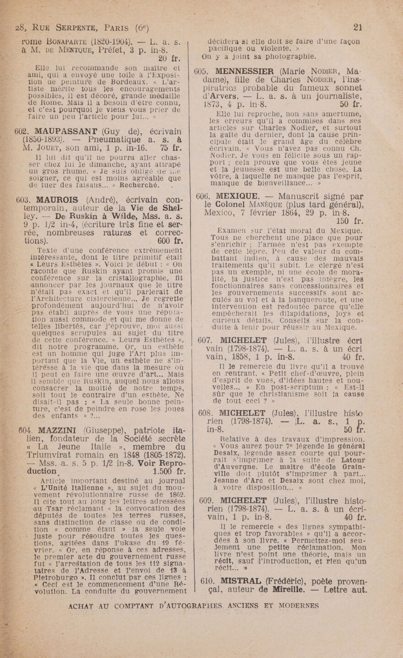 DS * _ 28, RUE SERPENTE, PARIS (6°) rome BONAPARTE (1820-1904). — L. à. s. à M. DE MENTQUE, Préifet, 3 p. in-8. 20 fr. Elle. lui maître el _ ami, qui à envoyé une toile à l’Exposi- - tion ue peinture de Bordeaux. « L’ar- : tiste mérite tous les encouragements possibles, il est décoré, grande médaille de Rome. Mais il a besoin d’être connu, et C’est pourquoi je viens vous prier de faire un peu l’article pour lui... » 602. MAUPASSANT (Guy de), écrivain (1850-1893). — Pneumatique a. s. à M. Jouer, son ami, 1 p. in-16. 75 fr. 11 lui dit qu’il ne pourra aller chas- ser chez lui le dimanche, ayant attrapé un gros rhume. « Je suis obligé de ie soigner, Ce qui est moins agréable que i . » Recherché. 1 de tuer des faisans 603. MAUROIS (André), écrivain con- temporain, auteur de la Vie de Shel- ley. — De Ruskin à Wäilde, Mss. a. s. 9 p. 1/2 in-4, (écriture très fine et ser- rée, nombreuses ratures el correc- tions). 600 fr. Texte d’une conférence extrêmement intéressante, dont le titre primitif était « Leurs. Esthètes ». Voici le début : « On raconte que Ruskin ayant promis une conférence sur la cristallographüe, fit annoncer par Jes journaux que le titre n’était pas exact et qu’il parlerait de lArchitecture cistercienne.. Je regrette ._ profondément aujourd’hui de n’avoir pas établi auprès de vous une répuia- tion aussi commode et qui me donne de telles libertés, car j’éprouve, moi aussi quelques scrupules au sujet du titre de cette conférence. « Leurs Esthètes », dit notre programme. Or, un esthète _ est un homme qui juge l'Art plus im- portant que la Vie, un esthète ne s’in- térésse à la vie que dans la mesure où il peut en faire une œuvre d’art.…. Mais il semble que RuskKin, auquel nous allons consacrer la moitié de notre temps, soit tout le contraire d’un esthète. Ne disait-il pas : « La seule bonne pein- ture, c’est de peindre en rose les joues des enfants » 7... 2 - | 604. MAZZINI (Giuseppe), patriote ita- lien, fondateur de la Société secrète . La Jeune Italie », membre du …_. Triumvirat romain en 1848 (1805-1872). Æ — Mss.a. s. 5 p. 1/2 in-8. Voir Repro- _ duction 1.500 fr. | Article important destiné au journal é « L'Unité Italienne », au sujet du mou- vement révolutionnaire russe de 1862. I1 cite tout au jong les lettres adressées au ‘Tsar réclamant « la convocation des députés : de: toutes. les terres russes, sans distinction de classe ou de condi- tion « comme étant » Ja seule voie : juste pour résoudre toutes Jes ques- tions, agitées dans l’ukase du 49 fé- vrier. « Or, en réponse à ces adresses, Je premier acte du gouvernement russe - fut « l'arrestation de tous les 112 signa- -taires de J’Adresse et l'envoi de 13 à ,. Pietroburgo ». Il conclut par ces lignes : . .« Ceci est le commencement d’une Ré- 5 volution. La condulte du gouvernement recoinmande son ai, 1 Fe: F 81 décidera si elle doit se faire d’une façon pacifique ou violente. » On y a joint sa photographie. dame), fille de Charles NODIER, l'ins-: piratrice probable du fameux sonnet d'Arvers. — L. a. s. à un journaliste, 1575, #°p.in-. 50 fr. Elle lui reproche, non sans amertume, les erreurs qu’il a commises dans ses articles sur Charles Nodier, et surtout la gaîté du dernier, dont la cause prin- cipale était le grand âge du célèbre ‘écrivain, « Vous n’avez pas connu Ch. Nodier. Je vous en félicite sous un rap- D'OISE cela prouve que vous êtes jeune et Ja jeunesse est une belle chose. La vôtre, à laquelle ne manque pas l’esprit, manque de bienveillance... » 606. MEXIQUE. — Manuscrit signé par le Colonel MANÈQUE (plus tard général), Mexico, 7 février 1864, 29 p. in-8. 150 fr: Examen sur l’état moral du Mexique. Tous ne cherchent une place que pour s'enrichir ; l’armée n’est pas exempte de cetie lèpre. Peu de valeur du com- battant indien, à cause des mauvais traitements qu’il subit. Le clergé n’est pas un exemple, ni une école de mora- lité, la justice n’est pas intègre, les fonctionnaires sans concessionnaires et les gouvernements successifs sont ac- culés au vol et à la banqueroute, et une intervention est redoutée parce qu’elle empêcherait les dilapidations, Joys et curieux détails. Conseils isur Ja con- duite à tenir pour réussir au Mexique. 607. MICHELET (Jules), l'illustre écri vain (1798-1874), — L. a. s. à un écri vain, 1858, 1 p. in-8. 40 fr. I1 le remercie du livre qu’il a trouvé en rentrant. « Petit chef-d'œuvre, plein d’esprit de vues, d’idées hautes et nou- velles... » En post-sCcriptum : « Est-il sûr que le christianisme soit Ja cause dé tOUuEECeCi 722 608. MICHELET (Jules), l'illustre histo rien (1798-1874) — IL. a s., 1 p. in-8. 50 fr. Relative à des travaux d’impression. « Vous aurez pour ?e légende le général Desaix, légende assez courte qui pour- Trait s’imprimer à la suite de Latour d'Auvergne. Le maître d'école Grain- ville “doit plutôt :s'imprimer à part... Jeanne d’Arc et Desaix sont chez moi, à votre disposition... » 609. MICHELET (Jules), l’illustre histo- rien (1798-1874). — L. a. s. à un écri- Vain;-11D:in-8: 40 fr. 1] le remercie « des lignes sympathi- ques et trop favorables » qu’il a accor- dées à son livre. « Permettez-moi seu- Jement une petite réclamation. Mon livre n’est point une théorie, mais ‘un récit, Rens il’ introduction, et rien qu’un récit... 610. MISTRAL (Frédéric), poète proven- çal, auteur de Mireille. — Lettre aut.