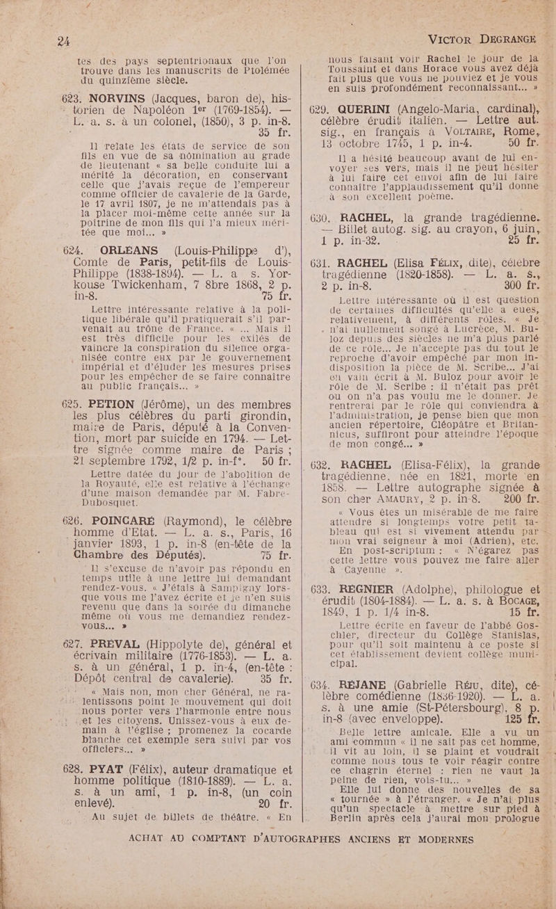 tes des pays septentrionaux que l’on trouve dans les manuscrits de Ptolémée du quinzième siècle. 623. NORVINS (Jacques, baron de), his- _torien de Napoléon 1er (1769-1854). — Le a. S. à un colonel, (1850), 3 p. ne Soir 1] relate Jes états de service dé son fils en vue de sa nomination au grade de lieutenant « sa belle conduite lui a mérité la décoration, en conservant celle” que ‘javais recue de l’empereur comme officier de cavalerie de la Garde, le 17 avril 1807, je ne m'attendais pas à la placer moi-même cette année sur la poitrine de mon fils qui l’a mieux méri- tée que moi...» 624. ORLÉANS (Louis-Philippe d’), Comie de Paris, petit-fils de Louis- Philippe (1838-1894). — L. a s. Yor- kouse Twickenham, 7 8bre 1868, 2 D in-8. OMLL: Lettre intéressante relative à la poli- tique libérale qu’il pratiquerait s’il Ppar- venait au trône de France. « … Mais il CSLAITeS difficile Pour Jess éxiIéSs de vaincre la conspiration du silence orga- nisée contre eux par le gouvernement impérial et d’éluder les mesures prises pour les empêcher de se faire connaître au public français... » 625. PETION (Jérôme), un des membres les plus célèbres du parti girondin, maire de Paris, député à la Conven- tion, mort par suicide en 1794. — Let- tre signée comme maire de Paris ; ASCDiemibresl792 1/2 p.in-f°. « 50 fr. Lettre datée du jour de J’abolition de Ja Rovauté, elle est relative à l'échange d’une maison demandée par M. Fabre- Dubosquet. 626. POINCARÉ (Raymond), PROMO MdElALS SE La. s., Paris 416 janvier 1893, 1 p. in-8 (en-tête de la Chambre des Députés). TE * 11 s'excuse de n'avoir pas répondu en temps utile à une lettre lui demandant rendez-vous. « J’étais à Sampigny lors- que vous me l’avez écrite et je n’en suis revenu que dans la soirée du dimanche même où vous me. demandiez rendez- vous... » 627. PREVAL ee de), général et le célèbre écrivain militaire (17 76-1853). — L. a. S. à un général, 1 p. in-4, (en-tête : Dépôt central de cavalerie). SO NILe « Mais non, mon cher Général, ne ra- lentissons point le mouvement qui doit Nous porter vers l’harmonie entre nous Met les citoyens. Unissez-vous à eux de- main à l’église ; promenez la cocarde blanche cet exemple sera suivi par vos officiers... » 628. PYAT (Félix), auteur dramatique et homme politique (1810-1889). — JL. a. SHAMUN anti, “lp: in-8, (un “coin enlevé). 20 fr. SAN sujet de billets de théâtre. « En nous faisant voir Rachel je jour de Ja Toussaint et dans Horace vous avez déjà fait plus que vous ne pouviez et je vous en suis DIDPOBNENENS reconnaissant... » 629. QUERINI (Angelo-Maria, cardinal), célèbre érudit italien. — Lettre aut. sig., en français à VOLTAIRE, Rome, 13 octobre 1745, 1 p. in-4. JUS, Il a hésité beaucoup avant de lui en- voyer ses vers, mais il ne peut hésiter à lui faire cet envoi afin de lui faire connaître l’applaudissement qu’il donne à son excellent poème. < 630. RACHEL, la grande tragédienne. — Billet autog. sig. au crayon, 6 juin, ÉD 25 fr. 631. RACHEL (Elisa FÉLX, dite), céiebre tragédienne (1820-1858). — L. a. &amp;., DIDIER, 300 fr. Lettre intéressante où il est question de certaines difficultés qu’elle a eues, relativement, à différents rôles. « Je. . n’ai nullement songé à Lucrèce, M. Bu- 10oz depuis des siècles ne ma plus parlé de ce rôle... Je n’accepte pas du tout J€ reproche d’avoir empêché par mon in- disposition la pièce de M. Scribe. J’ai en vain écrit à M. Buloz pour avoir Je rôie de M. Scribe : il n’était pas prêt OU on n’a pas voulu me le donner. Je rentrerai par Je rôle qui conviendra à’ l'administration, je pense bien que mon ancien répertoire, Cléopâtre et Britan- nicus, suffiront pour atteindre l’époque de mon congé... » (Elisa-Félix), la grande trogédièenné, née. en 1821, mOMENERS 1858. Lettre autographe signée à: son Cher AMAURY, 2 p. in-8. 200 fr. « Vous êtes un misérable de me faire attendre si longtemps votre petit ta- bleau qui est si vivement attendu par - mon vrai seigneur à moi (Adrien), etc. . ENpDOSI=SCrIDIUM NÉ SATeZ DAS cette lettre vous pouvez me faire aller a “CAvVenne». 633. RÉGNIER (Adolphe), philologue et érudit (1804-1884). — L. a. S. à BOCAGE, 1849, 1 p. 1/4 in-8. 15 fr. otre écrite en faveur de l’abbé. Gos- chler, directeur du Collège Stanislas, pour qu’il Soit maintenu à ce poste si cet établissement devient collège muni- Cipal. é lèbre comédienne (1836-1920). — L. a. s. à une amie (St-Pétersbourg), 8 p. in-8 favec enveloppe). 125 fr. Belle lettre amicale. Elle à vu un ami commun « il ne sait pas cet homme, jl vit au loin, comme nous tous te voir réagir contre ce chagrin éternel rien ne vaut Ja peine de rien, vois-tu... » Elle Jui donne des nouvelles de sa « tournée » à l’étranger. « Je n’aï plus qu’un Spectacle à mettre sur pied à Berlin après cela j'aurai mon prologue.