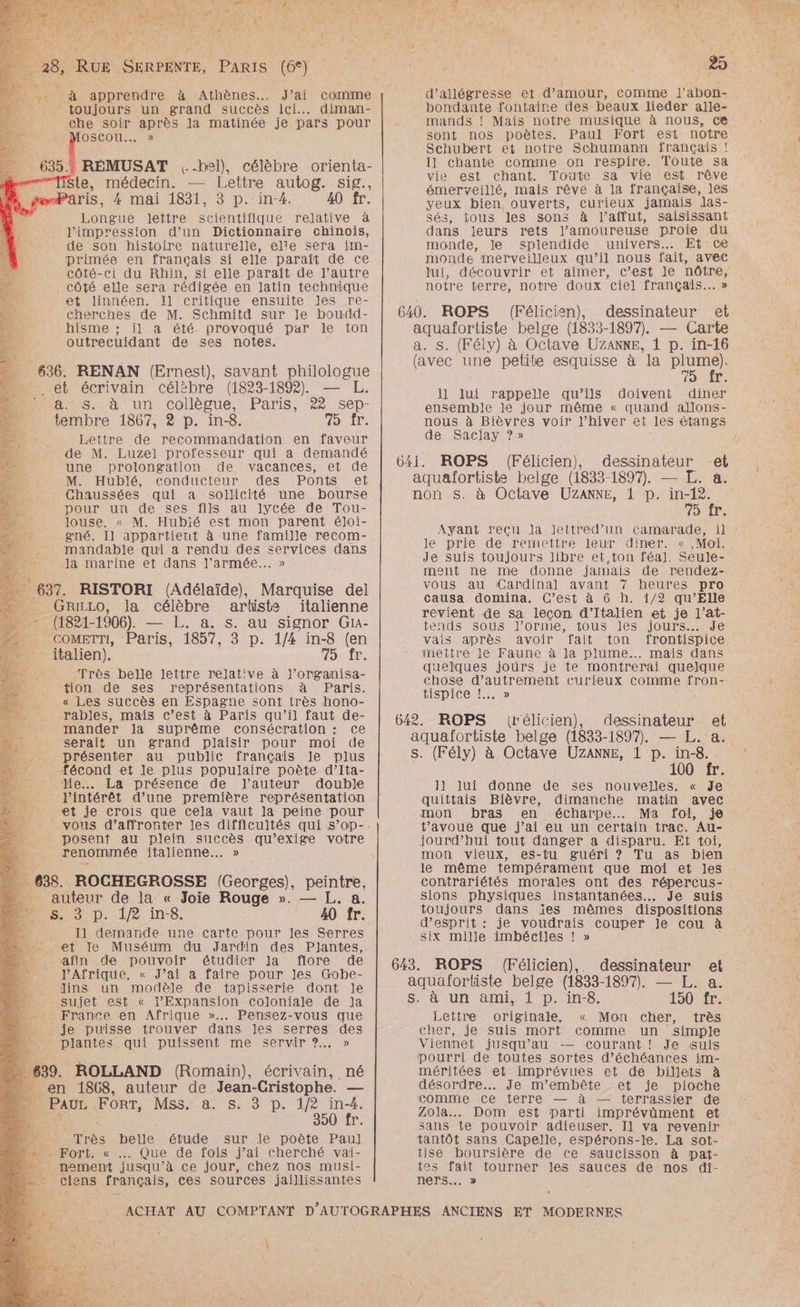1 re, de à k fauve ' Te Ka Æ PET LS AS vi + VHS: a NT Les LUN CT A TE AESE PRET ITR NN 21 ° 2 . Ty r x 6 à RER à Athènes. J’ai comme __: toujours un grand succès ici. diman- x che RE après la matinée je pars pour MOSCOU.. » 6351 RÉMUSAT ,-hel), célèbre orienta- Ste, médecin. — Lettre autog. sig., Paris 4 mai 1831, 3 p. in-4. 40 fr. Longue lettre scientifique relative à l'impression d’un Dictionnaire chinois, de son histoire naturelle, elle sera im- primée en français si elle paraît de ce côté-ci du Rhin, si elle paraît de l’autre _ côté elle sera rédigée en Jatin technique et linnéen. Il critique ensuite Jes re- cherches de M. Schmitd sur le boudd- hisme :; il a été. provoqué par le ton outrecuidant de ses notes. 636. RENAN (Ernest), savant philologue ._ et écrivain célëbre (1823-1892). — L. 8.5... à un collègue, Paris, 22 sep- tembre 1867, 2 p. in-8. 20) Î: Lettre de recommandation en faveur de M. Luzel professeur qui a demandé une prolongation de vacances, et de M. Hublé, conducteur des Ponts et Chaussées qui a sollicité une bourse pour un de ses fils au lycée de Tou- Jouse. « M. Hubié est mon parent éloi- gné. Il appartient à une famille recom- mandable qui a rendu des services dans la marine et dans l’armée... » -. 637. RISTORI (Adélaïde), Marquise del ” GRizLo, la célèbre artiste italienne nu (1821-1906) — L. a. s. au signor Gi4- COMETTI, Paris, 1857, 3 p. 1/4 in-8 (en - italien). Air. Très belle lettre relative à l’organisa- tion de ses représentations à Paris. « Les succès en Espagne sont très hono- ._ rables, maïs c’est à Paris qu’il faut de- : mander la suprême consécration : ce _ serait un grand plaisir pour moi de 670 présenter, au public français Je plus ” : fécond et le plus populaire poète d’Ita- 1e lie. La présence de l’auteur double l'intérêt d’une première représentation et je crois que cela vaut la peine pour posent au plein succès qu’exige votre renommée italienne... » 638. ROCHEGROSSE (Georges), peintre, auteur de la « Joie Rouge ». — L. a. 4 s. 3 p. 12 ins. 40 fr. Il demande une carte pour les Serres Æt le Muséum du Jardin des Plantes, afin de pouvoir étudier la flore de VAfrique. « J’ai a faire pour Jes Gobe- ._ ins un modèle de tapisserie dont le - sujet est « l’Expansion coloniale de Ja - France en Afrique »..… Pensez-vous que je puisse trouver dans les serres des - plantes qui puissent me servir ?.. » 639. ROLLAND (Romain), écrivain, né __ en 1868, auteur de Jean- Cristophe. — ZE FORT, MSsY-aN si D. #2: in-4. 390) tr: Très belle étude sur le poète Paul MPOrt: « Que de fois j’ai cherché vai- __ nement jusqu ’à ce jour, chez nos musi- cie ns français, ces sources jaillissantes +. $ | d’allégresse et d'amour, comme J’abon- bondante fontaire des beaux lieder alle- mands ! Mais notre musique à nous, ce sont nos poètes. Paul Fort est notre Schubert et notre Schumann français ! Il chante comme on respire. Toute sa vie est chant. Toute sa vie est rêve émerveillé, mais rêve à la française, les yeux bien, ouverts, curieux jamais las- sé3, tous les sons à l’affut, saisissant dans leurs rets l’amoureuse proie du monde, le splendide univers. Et ce monde merveilleux qu’il nous fait, avec Jui, notre terre, notre doux ciel français... » 640. ROPS (Félicien), dessinateur et aquafortiste belge (1833-1897) — Carte s. (Fély) à Octave UZANKE, 1 p. in-16 {avec une petite esquisse à la plume). fr. 1l lui rappelle qu’ils doivent diner ensemble le jour même « quand aJlons- de Sacjlay ? » 641. ROPS (Félicien), dessinateur et aquafortiste belge (1833-1897). — L. a. non S. à Octave UZANNE, 1 p. in-12. 75 fr. le prie de remettre leur diner. Je suis toujours libre et,ton féa]. Seule- ment ne me donne jamais de rendez- vous au Cardinal avant 7 heures pro causa domina. C’est à 6 h. 1/2 qu’Elle revient de sa lecon d’Italien et je l'at- tends sous J’orme, tous les jours... Je vais après avoir fait ton frontispice mettre le Faune à la plume... mais dans quelques joùürs je te montrerai quelque chose d’autrement curieux comme fron- tispice !. » 642. ROPS (rélicien), dessinateur et aquafortiste belge (1833-1897). — L. a. s. (Fély) à Octave UZANNE, 1 p. in-8. 100 fr. 11 lui donne de ses nouvelles. « Je quittais Bièvre, dimanche matin avec mon bras en écharpe... Ma foi, je jourd’hui tout danger a disparu. Et toi, mon vieux, es-tu guéri ? Tu as bien le même tempérament que moi et les contrariétés morales ont des répercus- sions physiques instantanées. Je suis toujours dans ïes mêmes dispositions d'esprit : je voudrais couper le cou à Six mille imbéciles ! » 643. ROPS (Félicien), dessinateur et aquafortiste belge (1833-1897). — JL. a. S. à un ami, 1 p. in-8. 150 fr. Lettre originale. « Mon cher, très cher, je suis mort comme un simple Viennet jusqu’au courant ! Je suis pourri de toutes sortes d’échéances im- méritées et imprévues et de billets à désordre. Je m’embête et je pioche comme ce terre — à — terrassier de Zola... Dom est parti imprévüment et sans te pouvoir adieuser. Il va revenir tantôt sans Capelle, espérons-le. La sot- tise boursière de ce saucisson à pat- tes fait tourner les sauces de nos di- ners….. » += PR va