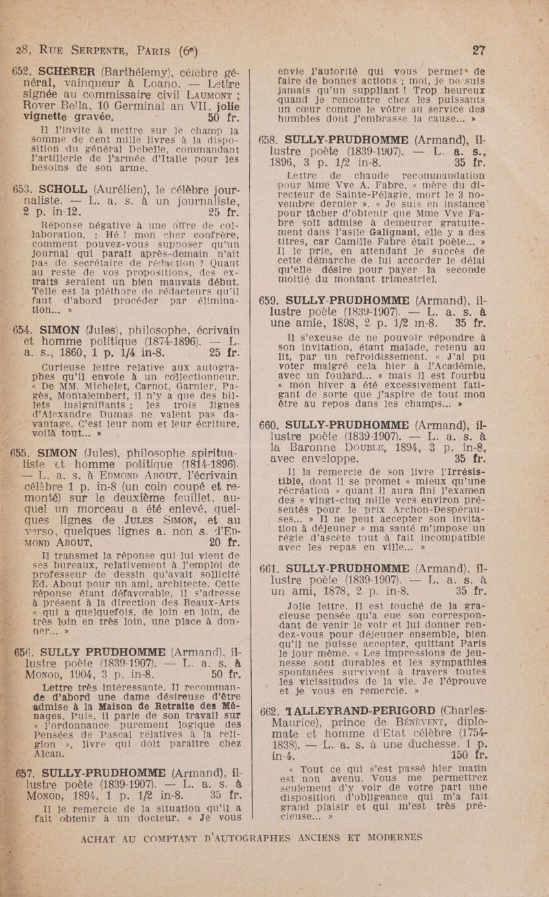 Û | PRE. ÿ | dr : £ ner  7 ' k RP Es + \ 7740 à: 28, RUE SERPENTE, el (6°) ï | 6. SCHÉRER (Barthélemy), céièbre gé- . néral, vainqueur à Loano. — Letlre 4 signée au Commissaire Civil LAUMONT ; __ Rover Bella, 10 Germinal an VII. jolie _ vignette gravée. 50 fr. 4 I l'invite à mettre sur le champ Ja L: somme de Cent mille livres à Ja dispo- sition du général Debelle, commandant J’artillerie de l’armée d’Italie pour les 2e besoins de son arme. . 653. SCHOLL (Aurélien), le célèbre jour- mo naûliste. — L. a. s. à un journaliste, Print. LME D : Réponse négative à une offre de co]- ne. laboration. : Hé! mon cher confrère, D: comment pouvez-vous supposer qu’un ; journal qui paraît après-demain n’ait pas de secrétaire de rédaction ? Quant au reste de vos propositions, des ex- traits seraient un bien mauvais début. Telle est la pléthore de rédacteurs qu’il faut d’abord procéder par élimina- HION... » ® 654. SIMON (Jules), philosophe, écrivain et homme politique (1874-1896). — LH. S., 1860, 1 p. 1/4 in-8. AOL: 7 £ Curieuse lettre relative aux autogra- : phes qu’il envoie à un collectionneur. a « De MM. Michelet, Carnot, Garnier, Pa- $ gès, Montalembert, il n’y a que des bi]l- lets .insignifiants ; les trois dignes 4 d'Alexandre Dumas ne valent pas da- He ” vantage. C’est leur nom et leur écriture, he, voilà tout... » 74 $ &amp;. de 655. SIMON (Jules), philosophe spiritua- liste et homme politique (1814-1896). — [L. a. s. à EDMOND ABOUT, l'écrivain 7 célè èbre 1 p. in-8 (un coin coupé et re- _ monté) sur le deuxième feuillet. au- Lo: quel un morceau a été enlevé, quel- ques lignes de JULES SIMON, et au be verso, quelques lignes a. non s. d’Ep- : MOND ABOUT. 20 fr. I] transmet Ja réponse qui Jui vient de ses bureaux, relativement à l'emploi de professeur de dessin qu'avait sollicité Ed. About pour un ami, architecte. Cette réponse étant défavorable, il s’adresse à présent à la direction des Beaux-Arts « qui a quelquefois, de loin en loin, de très loin en très loin, une place à don- ner... » - lustre poète (1839-1907), — [L. a. s. à Moxon, 1904, 3 p. in-8. DU …_ Lettre très intéressante. Il recomman- de d’abord une dame désireuse d’être admise à la Maison de Retraïîte des Mé- nages. Puis, il parle de son travail sur « l'ordonnance purement Jogique des Pensées de Pascal relatives à la reli- =. gion », livre qui doit paraître chez -” Alcan. . lustre poète (1839-1907. — L. 8. s. Monon, 4894, 1 p. 1/2 in-8. Sr _ Il le remercie de Ja situation qu’il a fait obtenir à un docteur. « Je vous et envie J’autorité qui vous permet® de faire de bonnes actions ; moi, je ne suis jamais qu’un suppliant ! Trop heureux quand je rencontre chez Jes puissants un cœur comme le vôtre au service des humbles dont j’embrasse la cause... » Lettre de chaude recommandation pour Mmé Vve A. Fabre, « mère du di- recteur de Sainte-Pélagie, mort le 3 no- vembre dernier ». « Je suis en instance pour tâcher d'obtenir que Mme Vve Fa- bre soit admise à demeurer gratuite- ment dans l'asile Galignani, elle y a des titres, car Camille Fabre était poète... » Il le prie, en attendant le succès de cette démarche de lui accorder le déjJai qu’elle désire pour payer la seconde moitié du montant trimestriel]. 1] s'excuse de ne pouvoir répondre à son invitation, étant malade, retenu au lit, par un refroidissement. « J’ai pu voter malgré cela hier à J’Académie, avec un foulard... » mais il est fourbu « mon hiver a été excessivement fati- gant de sorte que j’aspire de tout mon être au repos dans les champs... » Il la remercie de son livre J’Irrésis- tible, dont il se promet « mieux qu’une récréation » quant il aura fini J’examen des « vingt-cinq mille vers environ pré- sentés pour le prix Archon-Despérau- ses... » Il ne peut accepter son invita- tion à déjeuner « ma santé m’impose un régie d’ascète tout à fait incompatible avec les repas en ville... » Jolie lettre. Il est touché de Ja gra- cieuse pensée qu’a eue son correspon- dant de venir le voir et Jui donner ren- dez-vous pour déjeuner ensemble, bien qu’il ne puisse accepter, quittant Paris le jour même. « Les impressions de jeu- nesse sont durables et les sympathies spontanées survivent à travers toutes les vicissitudes de la vie. Je J’éprouve et je vous en remercie. » « Tout ce qui s’est passé hier matin est non avenu. Vous me permettrez seulement d'y voir dé votre part une disposition d’obligeance qui m'a fait grand plaisir et qui m’est très pré- Cieuse..…. »