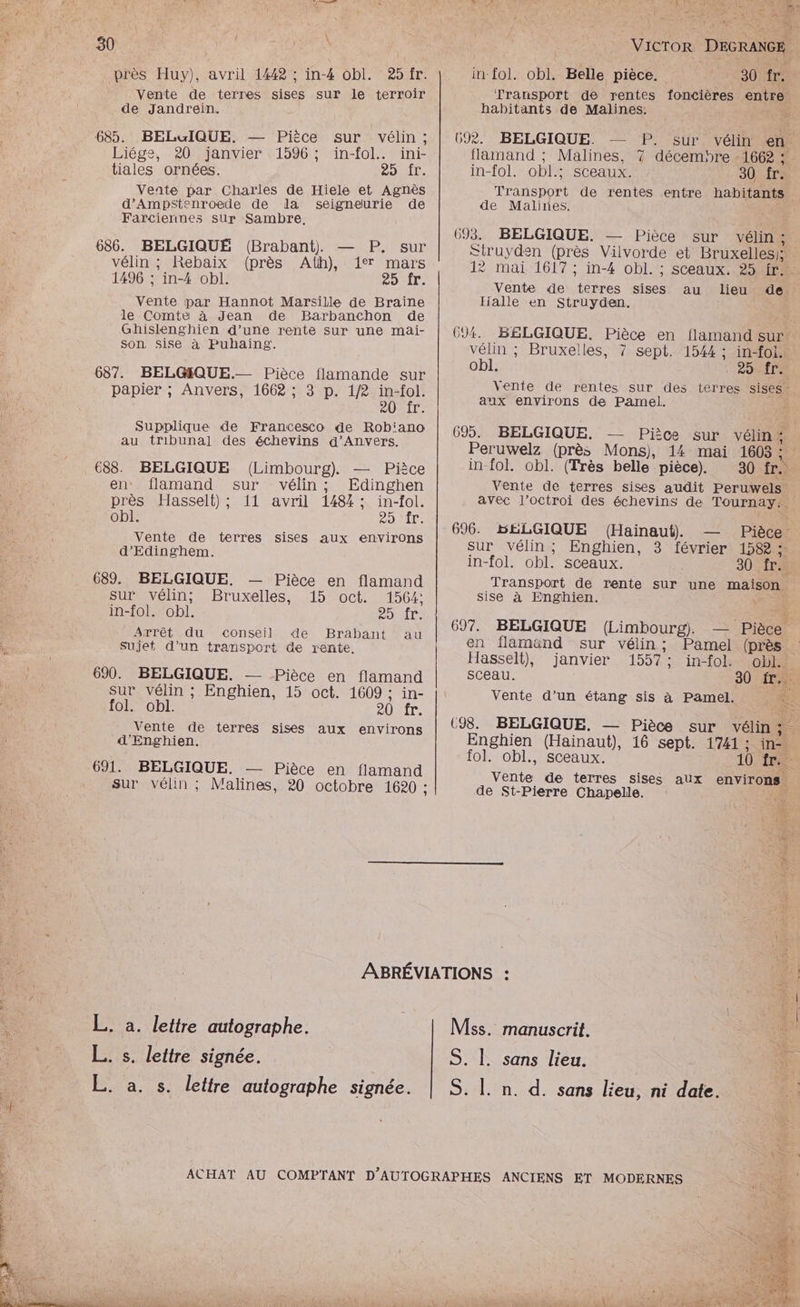 près Huy), avril 1442 ; in-4 obl. Vente de terres sises sur le terroir de Jandréin. 685. BELGIQUE. — Pièce sur vélin ; Liége, 20 janvier 1596; ïin-fol. ini- tiales ornées. LAS ET D Vente par Charles de Hiele et Agnès d’Ampstenroede de dla seigneurie de Farciennes sur Sambre. 686. BELGIQUE (Brabant). — P. sur vélin ; Rebaix (près Ath), 17 mars 1496 ; in-4 obl. FOI. Vente par Hannot Marsille de Braine le Comte à Jean de Barbanchon de Ghislenghien d’une rente sur une mai- Son Sise à Puhaing. 687. BELŒGQUE.— Pièce flamande sur | | papier ; Anvers, 1668 ; 3 p. 1/2 in-fol. 0 AURIT: | Supplique de Francesco de Rob'ano au tribunal des échevins d'Anvers. 688. BELGIQUE (Limbourg). — Pièce en flamand sur vélin; Edinghen près Hasselt) ; 11 avril 1484 ; in-fol. obl. CD T Vente de terres sises aux environs d'Edinghem. 689. BELGIQUE. “ie SU VéliMn : ÈS in-fol. obl. Arrêt du conseil Sujet d’un transport 690. BELGIQUE. — Pièce en flamand sur vélin ; Enghien, 15 oct. 1609 ; in- fol. obl. 20 fr. Vente de terres sises aux environs d'Enghien. 691. BELGIQUE. — Pièce en flamand sur vélin ; Malines, 20 octobre 1620 : — Pièce en flamand Bruxelles, 15 oct. 1564: OUT: de Brabant au t de rente, L. à. lettre autographe. L. s. lettre signée. L. a. s. lettre autographe signée. si ie vit c LE Pt SE SOU NE D qu | l À Être Wet he ARE i 4 { ele VICTOR DacasCE | in-fol. obl. Belle pièce. 30 fr. Transport de rentes foncières entre habitants de Malines. Fe 692. BELGIQUE. — sur vélin en, flamand ; Malines, 7 décembre -1662 : in-fol. obl.; sceaux. 30 fr. a it de rentes entre habitants de Malines. 693. BELGIQUE. — Pièce sur vélin : Struyden (près Vilvorde et Bruxelles: 12 mai 1617 ; in-4 obl. ; sceaux. 254r Vente de Rita sises au lieu de Halle en Struyden. PR 691. BELGIQUE. Pièce en flamand sur vélin ; Bruxelles, 7? sept. 1544 : in-foi. obl. | RDTLS Vente de rentes sur des terres sises aux environs de Pamel. 695. BELGIQUE. Pièce sur vélin:. Peruwelz (près Mons), 14 mai 1605 : ( in-fol. obl. (Très belle pièce). 30 fr... Vente de terres sises audit Peruwels avec l'octroi des échevins de Tournay:. 696. HÉLGIQUE (Hainaut). Pièce sur vélin; Enghien, 3 février 158 ; in-fol. obl. sceaux. 30 fr. * Transport de rente sur une maison sise à Enghien. Û 697. BELGIQUE (Limbourg). en flamänd sur vélin ; Hasselt), janvier 1557 : in-fol: Gb: sceau. 30 in Vente d’un étang sis à Pamel. Lù (98. BELGIQUE. — Pièce sur vélin;. Enghien (Hainaut), 16 sept. 1741 : ie fol. obl., sceaux. 10 fr. Vs de terres sises aux environs de St-Pierre Chapelle. En . Pamel (près manuscrit. 4 sans lieu. n. d. sans lieu, ni date. ANCIENS ET MODERNES