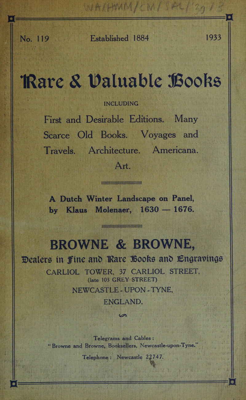Established 1884 ‘Rare 8 Valuable Books _ INCLUDING : oe ar Desirable Editions. Many | Scarce Old Books. Voyages and Travels. Architecture. Americana. Ae Ann A Dutch Winter Landscape on Panel, by ‘Klaus -Molenaer, 1630 — 1676. Mn Mn TT - BROWN E &amp; BROWN i Dealers in fine and Ware Books and Engravings : ~CARLIOL TOWER, 37 CARLIOL STREET, _ (late 103 GREY STREET) NEWCASTLE - UPON - TYNE, ENGLAND. A | Telegrams. iad Cables : “Browne and Browne, epee Newcastle-upon-Tyne.” Telephone : Meee caale 22747.