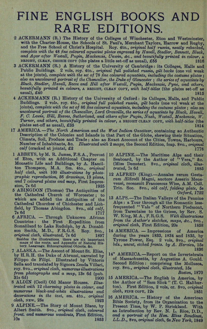 > et Bei( =~ * ne; FINE ENGLISH BOOKS AND RARE EDITIONS. 2 ACKERMANN (R.) The History of the Colleges of Winchester, Eton and Westminster, with the Charter-House, the Schools of St. Paul’s, Merchant Taylors, Harrow and Rugby, - and the Free School of Christ’s Hospital. Roy. 4to., original half russia, neatly rebacked, complete with the 48 fine coloured aquatint plates engraved by Havell, Stadler, Bennett, Bluck, and Agar after Westall, Pugin, Mackenzie, Unwin, &amp;c., and beautifully printed in colour, a BRIGHT, CLEAN, CHOICE Copy (the plates a little set-off as usual), £55 1816. 3 ACKERMANN (R.) A History of the University of Cambridge: its Colleges, Halls and — Public Buildings. 2 vols, roy. 4to., original full polished russia, gilt backs (one vol weak at the joints), complete with the set of 78 fine coloured aquatints, including the costume plates 3 also an uncoloured portrast of the Chancellor, the Duke of Gloucester ; the serses of aquatints by Bluck, Stadler, Havell, Reeve and Hill after Westall, Pugin, Mackenzie, Pyne, and others, beautifully printed tn colours, A BRIGHT, CLEAN COPY, with half-titles (the plates set-off as usual), £40 _ 181s _ 4 ACKERMANN (R.) History of the University of Oxford: its Colleges, Halls, and Public Buildings. 2 vols, roy. 4to., original full polished russia, gilt backs (one vol weak at the joints), complete with the set of 86 fine coloured aquatints, includéng the costume plates; alsoan uncoloured portrait of the Chancellor, Lord Grenville, the series of aquatints by Bluck, Havell, FP, C. Lewis, Hill, Reeves, Sutherland, and others after Pugin, Nash, Westall, Mackenzie, We Lurner, and others, beautifully printed in colour, A BRIGHT CLEAN COPY, with half-titles (the — plates set-off as usual), £35 1814 17 AMERICA.—The North American and the West Indian Gazetteer, containing an Authentic Description of the Colonies and Islands in that Part of the Globe, shewing their Situation, Climate, Soil, Produce and Trade; also an Exact Account of the Cities, Towns, Harbours, | Number of Inhabitants, &amp;c. Illustrated with 2 mapa, the Second Edition, feap. 8vo., orsginal ealf (cracked at joints), £2 1778 1 ABBEYS, by M. R. James, F.S.A., Provost | 10 ALPINE.—The Maritime Alps and their of Eton, with an Additional Chapter on Seaboard, by the Author of ‘‘ Vera,” &amp;c. Monastic Life and Buildings, by A. Hamil- (Miss Demster). 8vo., original cloth, illus- ton Thompson, M.A. Sm. 4to., original trated, 7s 6d «1885 | half cloth, with 100 sllustrations by photo- | 19 ALFRED (King).—Annales rerum Gesta-_ graphic reproduction, 56 drawings, 13 plans, rum Ailfredi Magni, auctore Asserio Mene- — and 7 coloured plates and map, First Impres- vensi, recensuit Francescus Wise, A.M. Coll. — sion, 7s 6d 1925 . . wae E 5 ABINGDON (Thomas) The Antiquities of | 77 50% SY old calf, folding, pilus, Be the Cathedral Church of Worcester; to : oe which are added the Antiquities of the | 18 AUPS.—The Italian Valleys of the Pennine . - oh. Alps: a Tour through all the Romantic less- Geld, by Thomas Abingdon Seo. aod cuir, | frequented “Vals” of Northern Piedmont, 7s 6d _ 1717 | from Tarentaise to the Griese, by Rev. 8. 6 AFRICA. — Through Unknown African W. King, M.A., F.R.G.S. With illustrations — Countries: the First -Expedition from| /'0m the Author's sketches, maps, dc., 8vo., aed ey ¥ ie per Somaliland to Lake Rudolph, by A. Donald- original cloth, First Edition, 20s 1858 son Smith, M.D., F.R.G.S. Roy. 8vo., | 14 AMERICA. — Impressions of America — original cloth, illustrated, 7s 6d 1897 | during the years 1833, 1834 and 1835, by — Besides the illustrations, there are six important Tyrone Power, Esq. 2 vols, 8vo., oréginal — maps of the route, and Appendix of Natural His- ; ae “tory, Language, Ethnographieal Objects, &amp;e. bds., uncut, etched fronts. by A. peda ae 7 ALASKA.—The Ascent of Mount St. Elias | f by H.R.H. the Duke of Abruzzi, narrated by 14* AMERICA.—Report on the Invertebrata — Filippo de Filipi. Illustrated by Vittorio | Of Massachusetts, by Augustine A. Gould. — Sella and translated by Signora Zenda Villari, | Second Edition: comprising the Mollusca, — roy. 8vo., original cloth, numerous illustrations | 'O°Y- 8V0., original cloth, slustrated, 15s a from photographs and a map, 13s 6d (pub. Boston, 1870 — 3ls 6d) 1900 | 15 AMERICA.—The English in America, by — 8 ALDIN (Cecil) Old Manor Houses. Jilus-| the Author of ‘‘Sam Slick” (T, O. Halibur- — trated with 12 charming plates in colour, and | ton). First Edition, 2 vols, cr. 8vo, original — numerous black-and-white sllustrations and | cloth, FINE Copy, 12s 1851 — decorattons in the text, sm. 4to., original | 16 AMERICA. — History of the American — cloth, NEW, 25s (1923 Bible Society, from its Organization to the — 9 ALPINE.—The Story of Mount Blanc, by Present Time, by W. P. Strickland. With © Albert Smith. 8vo., original cloth, coloured an Introduction by Rev. N. L. Rice, D.D., — front. and numerous woodcuts, First Edition, and @ portrast of the Hon. Hlias Boudinot, — 10s | , 1853) LL.D., 8vo, original cloth, 6s New York, 1849 |
