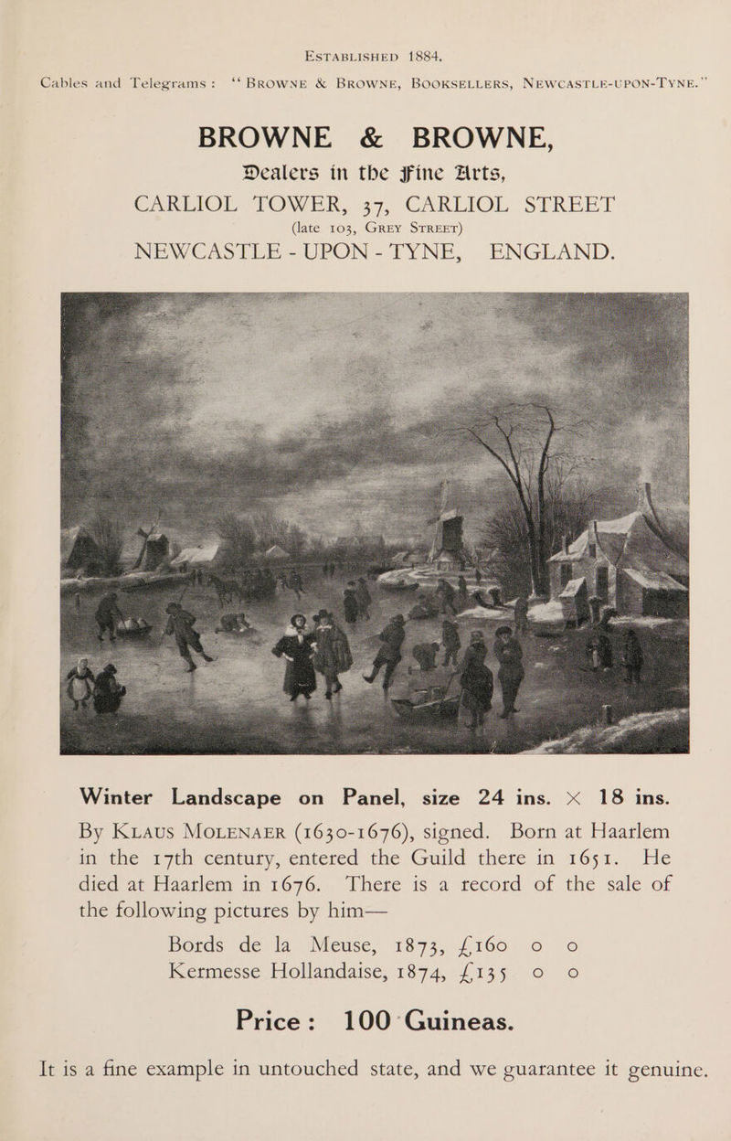 Cables and Telegrams: ‘‘ BROWNE &amp; BROWNE, BOOKSELLERS, NEWCASTLE-UPON-TYN BROWNE &amp; BROWNE, Dealers in the fine Arts, Cakhiol TOWER, 37, CARLIOL, STREET (late 103, GREY STREET) INE WW CASTLE -UPON-TYNE, ENGEAND. SS By Kiaus MOLENAER (1630-1676), signed. Born at Haarlem may the: T7th century, entered the Guild there in w651. He died atHaarlem im 1676. Phere is a record of the sale of the following pictures by him— Boras de la Meuse, 1873,-{160. 6 © Kemmesse Hollandaise, 1874, £135, o © Price: 100 Guineas. It is a fine example in untouched state, and we guarantee it genuine.