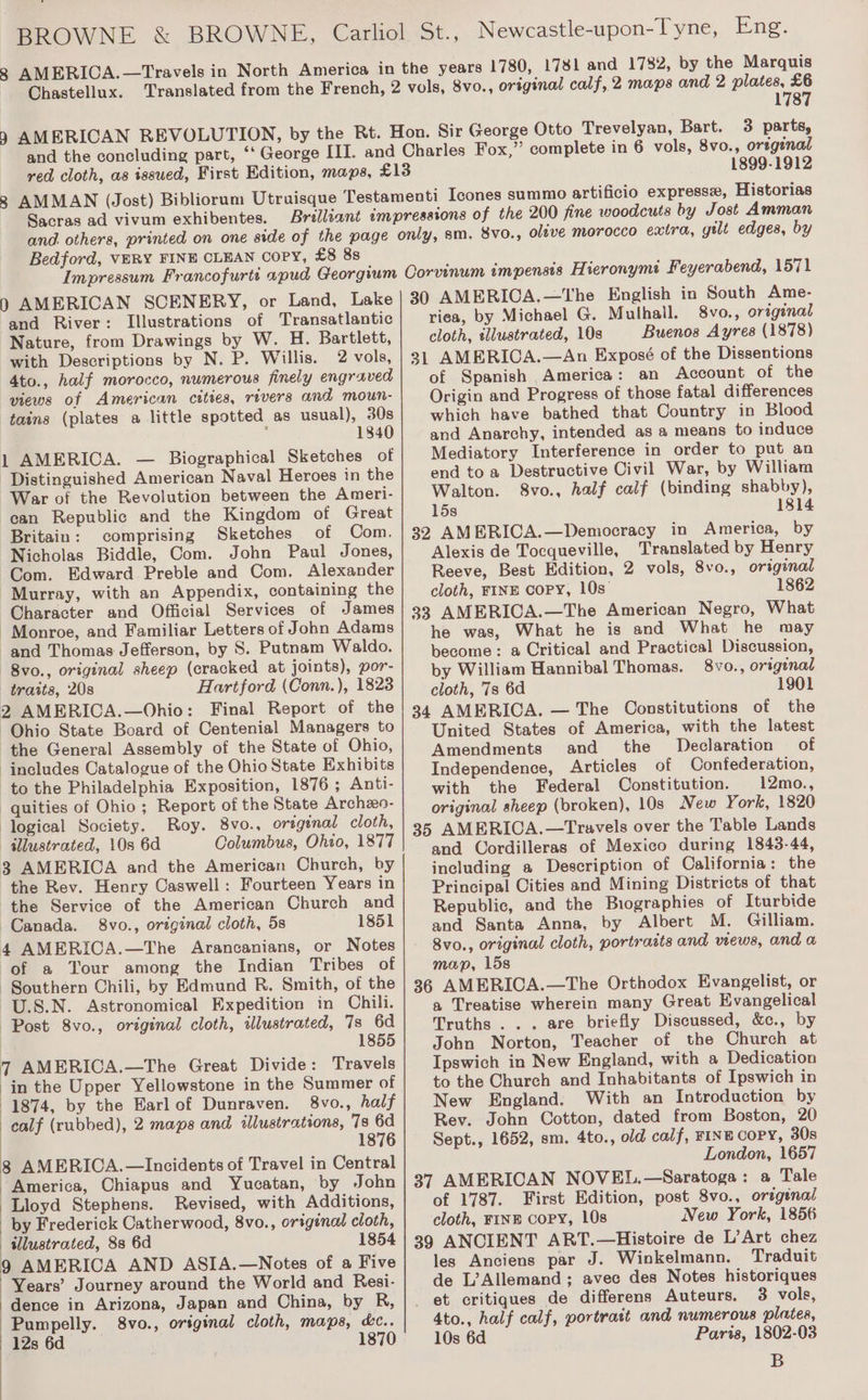 Chastellux. 1780, 1781 and 1782, by the Marquis 8vo., original calf, 2 maps and 2 plates, £6 1787 3 parts, 1899-1912 Sacras ad vivum exhibentes. Bedford, VERY FINE CLEAN copy, £8 88 and River: Illustrations of Transatlantic Nature, from Drawings by W. H. Bartlett, with Descriptions by N. P. Willis. 2 vols, 4to., half morocco, numerous finely engraved views of American cities, rivers and moun- tains (plates a little spotted as usual), 30s : 1840 1 AMERICA. — Biographical Sketches of Distinguished American Naval Heroes in the War of the Revolution between the Ameri- ean Republic and the Kingdom of Great Britain: comprising Sketches of Com. Nicholas Biddle, Com. John Paul Jones, Com. Edward Preble and Com. Alexander Murray, with an Appendix, containing the Character and Official Services of James Monroe, and Familiar Letters of John Adams and Thomas Jefferson, by S. Putnam Waldo. 8vo., original sheep (cracked at joints), por- traits, 20s Hartford (Conn. ), 1823 2 AMERICA.—Ohio: Final Report of the Ohio State Board of Centenial Managers to the General Assembly of the State of Ohio, includes Catalogue of the Ohio State Exhibits to the Philadelphia Exposition, 1876; Anti- -quities of Ohio ; Report of the State Archezeo- ‘logical Society. Roy. 8vo., original cloth, illustrated, 10s 6d Columbus, Ohio, 1877 3 AMERICA and the American Church, by the Rev. Henry Caswell: Fourteen Years in the Service of the American Church and Canada. 8vo., ortginal cloth, 5s 1851 4 AMERICA.—The Arancanians, or Notes of a Your among the Indian Tribes of Southern Chili, by Edmund R. Smith, of the U.S.N. Astronomical Expedition in Chili. Post 8vo., original cloth, illustrated, 7s 6d 1855 7 AMERICA.—The Great Divide: Travels in the Upper Yellowstone in the Summer of 1874, by the Earl of Dunraven. 8vo., half calf (rubbed), 2 maps and illustrations, 7s 6d 1876 8 AMERICA.—Incidents of Travel in Central America, Chiapus and Yucatan, by John Lloyd Stephens. Revised, with Additions, by Frederick Catherwood, 8vo., original cloth, illustrated, 88 6d 1854 9 AMERICA AND ASIA.—Notes of a Five Years’ Journey around the World and Resi- dence in Arizona, Japan and China, by R, Pumpelly. 8vo., original cloth, maps, &amp;c.. 12s 6d 1870 AMERICA.—The English in South Ame- riea, by Michael G. Mulhall. 8vo., original cloth, «ilustrated, 10s Buenos Ayres (1878) 31 AMERICA.—An Exposé of the Dissentions of Spanish America: an Account of the Origin and Progress of those fatal differences which have bathed that Country in Blood and Anarchy, intended as a means to induce Mediatory Interference in order to put an end toa Destructive Civil War, by William Walton. 8vo., half calf (binding shabby), 15s 1814 32 AMERICA.—Democracy in America, by Alexis de Tocqueville, Translated by Henry Reeve, Best Edition, 2 vols, 8vo., original cloth, FINE Copy, 10s 1862 33 AMERICA.—The American Negro, What he was, What he is and What he may become: a Critical and Practical Discussion, by William Hannibal Thomas. 8vo., original cloth, 7s 6d 1901 34 AMERICA. — The Constitutions of the United States of America, with the latest Amendments and the Declaration of Independence, Articles of Confederation, with the Federal Constitution. 12mo., original sheep (broken), 10s New York, 1820 35 AMERICA.—Travels over the Table Lands and Cordilleras of Mexico during 1843-44, including a Description of California: the Principal Cities and Mining Districts of that Republic, and the Biographies of Iturbide and Santa Anna, by Albert M. Gilliam. 8vo., original cloth, portrasts and views, and a map, 15s 36 AMERICA.—The Orthodox Evangelist, or a Treatise wherein many Great Evangelical Truths... are briefly Discussed, &amp;c., by John Norton, Teacher of the Church at Ipswich in New England, with a Dedication to the Church and Inhabitants of Ipswich in New England. With an Introduction by Rev. John Cotton, dated from Boston, 20 Sept., 1652, sm. 4to., old calf, FINE COPY, 30s London, 1657 37 AMERICAN NOVEL.—Saratoga: a Tale of 1787. First Edition, post 8vo., origenal cloth, FINE COPY, 10s New York, 1856 39 ANCIENT ART.—Histoire de L’Art chez les Anciens par J. Winkelmann. Traduit de L?Allemand; avec des Notes historiques et critiques de differens Auteurs, 3 vols, 4to., half calf, portrait and numerous plates, 10s 6d Paris, 1802-03 B