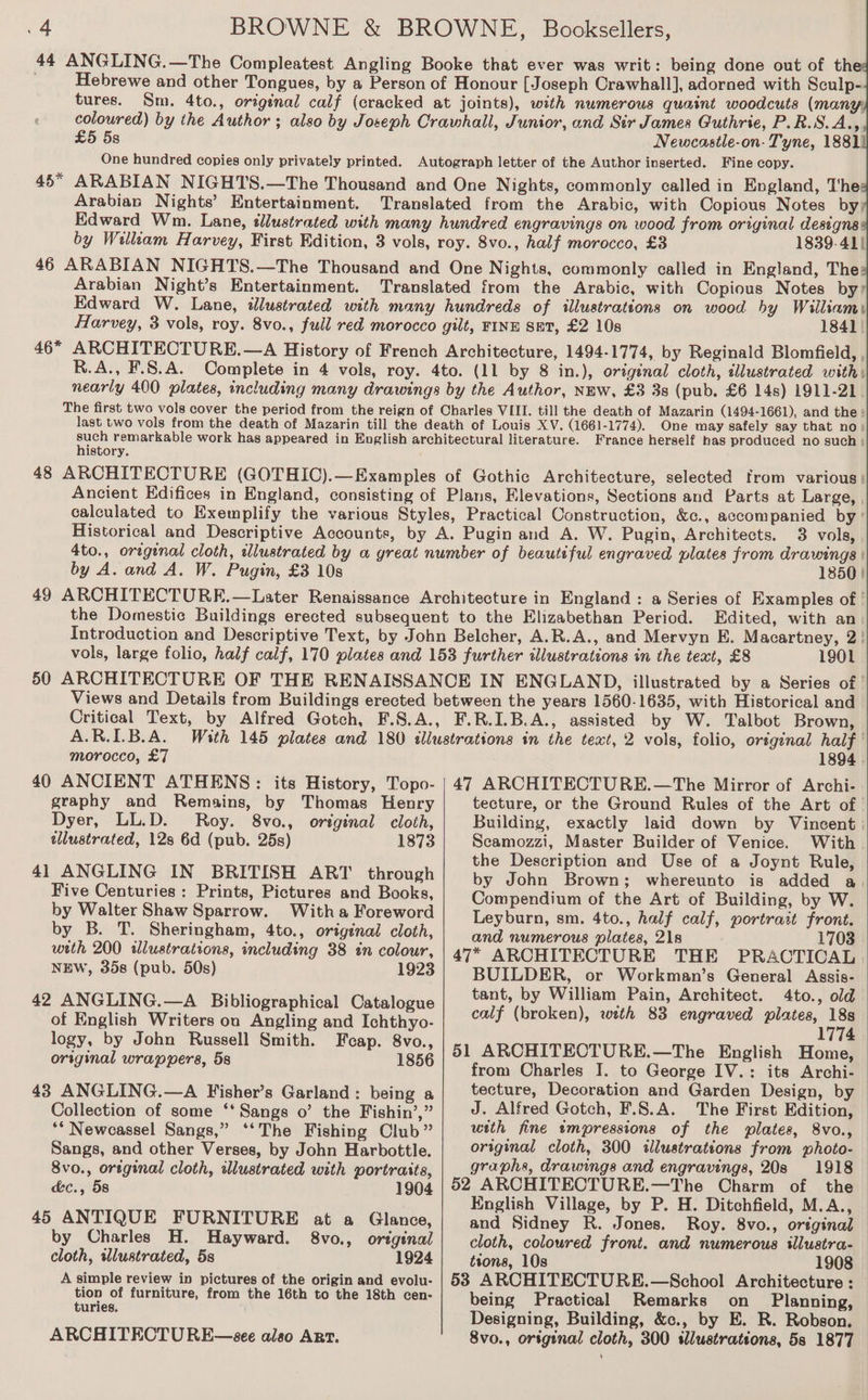 44 ANGLING.—The Compleatest Angling Booke that ever was writ: being done out of th Hebrewe and other Tongues, by a Person of Honour [Joseph Crawhall], adorned with Sculp- tures. Sm. 4to., original calf (cracked at joints), with numerous quaint woodcuts (many, coloured) by the Author ; also by Joseph Crawhall, Junior, and Sir James Guthrie, P.R.S.AZ £5 5s Newcastle-on- Tyne, 1881) One hundred copies only privately printed. Autograph letter of the Author inserted. Fine copy. 45* ARABIAN NIGHTS.—The Thousand and One Nights, commonly called in England, The Arabian Nights’ Entertainment. Translated from the Arabic, with Copious Notes by; Edward Wm. Lane, tlustrated with many hundred engravings on wood from original designs by William Harvey, First Edition, 3 vols, roy. 8vo., half morocco, £3 1839-41) 46 ARABIAN NIGHTS.—The Thousand and One Nights, commonly called in England, The: Arabian Night’s Entertainment. Translated from the Arabic, with Copious Notes by? Edward W. Lane, illustrated with many hundreds of illustrations on wood hy William Harvey, 3 vols, roy. 8vo., full red morocco gilt, FINE SET, £2 10s 1841 | 46* ARCHITECTURE.—A History of French Architecture, 1494-1774, by Reginald Blomfield, , R.A., F.8.A. Complete in 4 vols, roy. 4to. (11 by 8 in.), original cloth, illustrated with nearly 400 plates, including many drawings by the Author, NEW, £3 3s (pub. £6 14s) 1911-21 The first two vols cover the period from the reign of Charles VIII. till the death of Mazarin (1494-1661), and the: last two vols from the death of Mazarin till the death of Louis XV. (1661-1774). One may safely say that no) such remarkable work has appeared in English architectural literature. France herself has produced no such; history. 48 ARCHITECTURE (GOTHIC).—Examples of Gothic Architecture, selected from various! Ancient Edifices in England, consisting of Plans, Elevations, Sections and Parts at Large, calculated to Exemplify the various Styles, Practical Construction, &amp;c., accompanied by ' Historical and Descriptive Accounts, by A. Pugin and A. W. Pugin, Architects. 3 vols, 4to., original cloth, dlustrated by a great number of beautiful engraved plates from drawings | by A. and A. W. Pugin, £3 10s 1850} 49 ARCHITECTURE.—Later Renaissance Architecture in England : a Series of Examples of | the Domestic Buildings erected subsequent to the Elizabethan Period. Edited, with an. Introduction and Descriptive Text, by John Belcher, A.R.A., and Mervyn E. Macartney, 2! vols, large folio, half calf, 170 plates and 153 further illustrations in the text, £8 1901 50 ARCHITECTURE OF THE RENAISSANCE IN ENGLAND, illustrated by a Series of | Views and Details from Buildings erected between the years 1560-1635, with Historical and Critical Text, by Alfred Gotch, F.S.A., F.R.I.B.A., assisted by W. Talbot Brown, A.R.I.B.A. With 145 plates and 180 illustrations in the text, 2 vols, folio, original half morocco, £7 1894 . 40 ANCIENT ATHENS: its History, Topo- | 47 ARCHITECTURE.—The Mirror of Archi- graphy and Remains, by Thomas Henry tecture, or the Ground Rules of the Art of | Dyer, LL.D. Roy. 8vo., orginal cloth, Building, exactly laid down by Vincent wlustrated, 12s 6d (pub. 25s) 1873 Scamozzi, Master Builder of Venice. With £ the Description and Use of a Joynt Rule, 41 ANGLING IN BRITISH ART through by John Brown; whereunto is added a, Five Centuries : Prints, Pictures and Books, Compendium of the Art of Building, by W. by Walter Shaw Sparrow. Witha Foreword Leyburn, sm. 4to., half calf, portrait front. by B. T. Sheringham, 4to., original cloth, and numerous plates, 21s 1703 with 200 illustrations, including 38 in colour, 47* ARCHITECTURE THE PRACTICAL NEW, 35s (pub. 50s) 1923 BUILDER, or Workman’s General Assis- dite ‘ tant, by William Pain, Architect. 4to., old Cc mialuh WHEGM: Give a ata calf (broken), with 83 engraved plates, 18s cane 1774 logy, by John Russell Smith. Feap. 8vo., ; ; from Charles I. to George IV.: its Archi- 43 ANGLING.—A Fisher’s Garland: being a tecture, Decoration and Garden Design, by Collection of some ‘‘Sangs o’ the Fishin’,” J. Alfred Gotch, F.8.A. The First Edition, “* Newcassel Sangs,” ‘‘The Fishing Club” with fine tmpressions of the plates, 8vo., Sangs, and other Verses, by John Harbottle. original cloth, 300 illustrations from photo- 8vo., original cloth, illustrated with portraits, graphs, drawings and engravings, 20s 1918 &amp;c., 58 1904 | 52 ARCHITECTURE.—The Charm of the — English Village, by P. H. Ditchfield, M.A.,_ 45 ANTIQUE FURNITURE at a Glance, and Sidney R. Jones. Roy. 8vo., original — by Charles H. Hayward. 8vo., original | cloth, colowred front. and numerous illustra. cloth, wlustrated, 5s 1924 tions, 10s 1908 A simple review in pictures of the origin and evolu- | 583 ARCHITECTURE.—School Architecture : tion of furniture, from the 16th to the 18th cen- being Practical Remarks on Planning, meee Designing, Building, &amp;c., by E. R. Robson. ARCHITECTURE—see also Art. 8vo., orsginal cloth, 300 sllustrations, 5s 1877