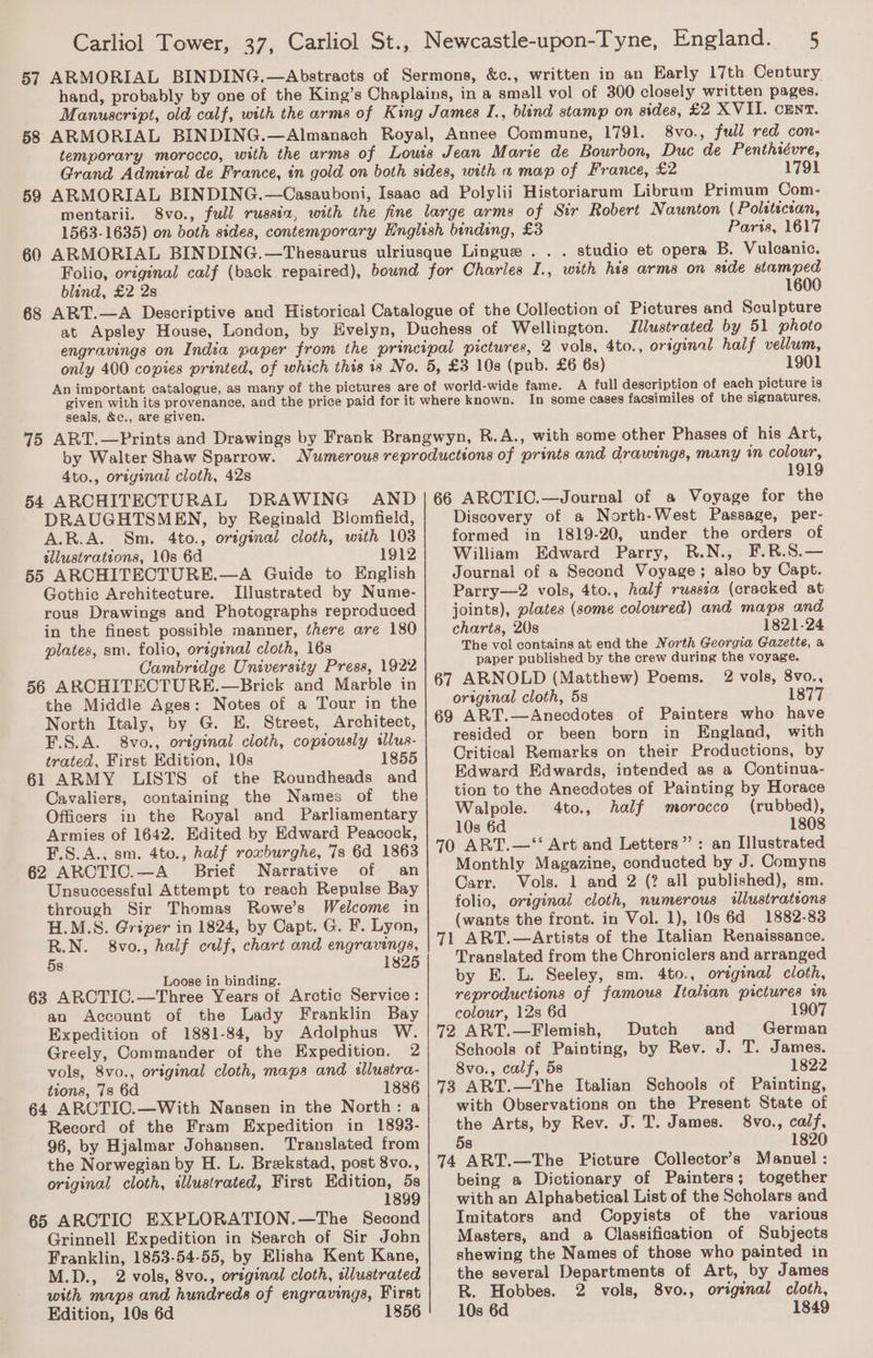 temporary morocco, 8vo., full red con- 1791 Paris, 1617 studio et opera B. Vulcanic. blind, £2 2s. 1600 Illustrated by 51 photo seals, &amp;c., are given. 1901 A full description of each picture is In some cases facsimiles of the signatures, 4to., original cloth, 42s 54 ARCHITECTURAL DRAWING AND DRAUGHTSMEN, by Reginald Blomfield, A.R.A. Sm. 4to., original cloth, with 103 sllustrations, 10s 6d 1912 55 ARCHITECTURE.—A Guide to English Gothic Architecture. Illustrated by Nume- rous Drawings and Photographs reproduced in the finest possible manner, there are 180 plates, sm. folio, ortginal cloth, 16s Cambridge University Press, 1922 56 ARCHITECTURE.—Brick and Marble in the Middle Ages: Notes of a Tour in the North Italy, by G. E. Street, Architect, F.S.A. 8vo., original cloth, copiously sllus- trated, First Edition, 10s 1855 61 ARMY LISTS of the Roundheads and Cavaliers, containing the Names of the Officers in the Royal and Parliamentary Armies of 1642. Edited by Edward Peacock, F.S.A., sm. 4to., half roxburghe, 7s 6d 1863 62 ARCTIC.—A_ Brief Narrative of an Unsuccessful Attempt to reach Repulse Bay through Sir Thomas Rowe’s Welcome in H.M.S. Griper in 1824, by Capt. G. F. Lyon, R.N. 8vo., half calf, chart and engravings, 182 58 Loose in binding. 63 ARCTIC.—Three Years of Arctic Service: an Account of the Lady Franklin Bay Expedition of 1881-84, by Adolphus W. Greely, Commander of the Expedition. 2 vols, 8vo., original cloth, maps and sllustra- tions, 7s 6d 1886 64 ARCTIC.—With Nansen in the North: a Record of the Fram Expedition in 1893- 96, by Hjalmar Johansen. Translated from the Norwegian by H. L. Brekstad, post 8vo., original cloth, illustrated, First Edition, 5s 1899 65 ARCTIC EXPLORATION.—The Second Grinnell. Expedition in Search of Sir John Franklin, 1853-54-55, by Elisha Kent Kane, M.D., 2 vols, 8vo., original cloth, illustrated with maps and hundreds of engravings, First Edition, 10s 6d 1856 1919 66 ARCTIC.—Journal of a Voyage for the Discovery of a North-West Passage, per- formed in 1819-20, under the orders of William Edward Parry, R.N., F.R.S.— Journal of a Second Voyage; also by Capt. Parry—2 vols, 4to., half russia (cracked at joints), plates (some coloured) and maps and charts, 20s 1821-24 The vol contains at end the North Georgia Gazette, a paper published by the crew during the voyage. 67 ARNOLD (Matthew) Poems. 2 vols, 8vo., original cloth, 5s 1877 69 ART.—Anecdotes of Painters who have resided or been born in England, with Critical Remarks on their Productions, by Edward Edwards, intended as a Continua- tion to the Anecdotes of Painting by Horace Walpole. 4to., half morocco (rubbed), 10s 6d 1808 70 ART.—“ Art and Letters”: an Illustrated Monthly Magazine, conducted by J. Comyns Carr. Vols. 1 and 2 (? all published), sm. folio, original cloth, numerous illustrations (wants the front. in Vol. 1), 10s 6d 1882-83 71 ART.—Artists of the Italian Renaissance. Translated from the Chroniclers and arranged by E. L. Seeley, sm. 4to., original cloth, reproductions of famous Italian pictures in colour, 12s 6d 1907 72 ART.—Flemish, Dutch and German Schools of Painting, by Rev. J. T. James. 8vo., calf, 5s 1822 73 ART.—The Italian Schools of Painting, with Observations on the Present State of the Arts, by Rev. J. T. James. 8vo., calf, 5s 1820 74 ART.—The Picture Collector's Manuel : being a Dictionary of Painters; together with an Alphabetical List of the Scholars and Imitators and Copyists of the various Masters, and a Classification of Subjects shewing the Names of those who painted in the several Departments of Art, by James R. Hobbes. 2 vols, 8vo., origenal cloth, 10s 6d 1849