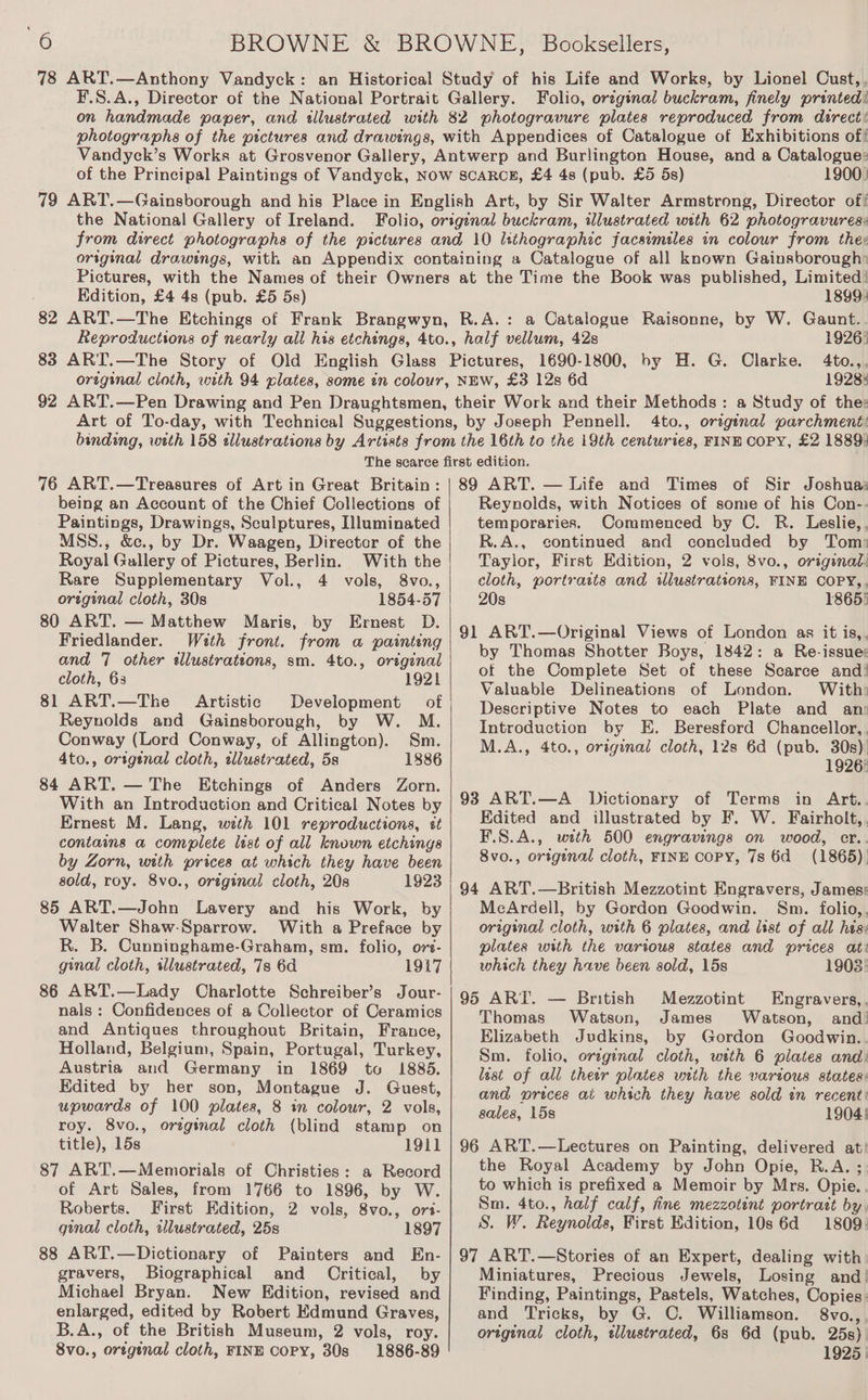 Folio, orzginal buckram, finely printed! 1900) Edition, £4 4s (pub. £5 5s) 1899) 1926) 4to.,, 1928: 4to., original parchment: 76 ART.—Treasures of Art in Great Britain: being an Account of the Chief Collections of Paintings, Drawings, Sculptures, Illuminated MSS., &amp;c., by Dr. Waagen, Director of the Royal Gallery of Pictures, Berlin. With the Rare Supplementary Vol., 4 vols, 8vo., original cloth, 30s 1854-57 80 ART. — Matthew Maris, by Ernest D. Friedlander. With front. from a painting and 7 other «llustrattons, sm. 4to., original cloth, 63 1921 81 ART.—The Artistic Development of | Reynolds and Gainsborough, by W. M. Conway (Lord Conway, of Allington). Sm. 4to., ortgenal cloth, wllustrated, 5s 1886 84 ART. — The Etchings of Anders Zorn. With an Introduction and Critical Notes by Ernest M. Lang, with 101 reproductions, ét contains a complete list of all known etchings by Zorn, with prices at which they have been sold, roy. 8vo., orginal cloth, 20s 1923 85 ART.—John Lavery and his Work, by Walter Shaw-Sparrow. With a Preface by R. B. Cunninghame-Graham, sm. folio, ors- ginal cloth, sllustrated, 7s 6d 1917 86 ART.—Lady Charlotte Schreiber’s Jour- nals: Confidences of a Collector of Ceramics and Antiques throughout Britain, France, Holland, Belgium, Spain, Portugal, Turkey, Austria and Germany in 1869 to 1885. Edited by her son, Montague J. Guest, upwards of 100 plates, 8 in colour, 2 vols, roy. 8vo., orzginal cloth (blind stamp on title), 15s 1911 87 ART.—Memorials of Christies: a Record of Art Sales, from 1766 to 1896, by W. Roberts. First Edition, 2 vols, 8vo., ors- ginal cloth, illustrated, 25s 1897 88 ART.—Dictionary of Painters and En- gravers, Biographical and _ Critical, by Michael Bryan. New Kdition, revised and enlarged, edited by Robert Edmund Graves, B.A., of the British Museum, 2 vols, roy. 8vo., ortgenal cloth, FINE COPY, 30s 1886-89 Reynolds, with Notices of some of his Con-.- temporaries. Commenced by C. R. Leslie,, R.A., continued and concluded by Tom: Taylor, First Edition, 2 vols, 8vo., original: cloth, portraits and ilustrations, FINE COPY,, 20s 18655 by Thomas Shotter Boys, 1842: a Re-issue: of the Complete Set of these Scarce and! Valuable Delineations of London. With: Descriptive Notes to each Plate and an: Introduction by E. Beresford Chancellor, . M.A., 4to., original cloth, 12s 6d (pub. 30s) 1926: Edited and illustrated by F. W. Fairholt,, F.8.A., with 500 engravings on wood, cr.. 8vo., origenal cloth, FINE copy, 7s 6d (1865). MeArdell, by Gordon Goodwin. Sm. folio,, original cloth, with 6 plates, and list of all hes: plates with the various states and prices ati which they have been sold, 15s 1903: 95 ART. — British Mezzotint Engravers,. Thomas Watson, James Watson, and’ Elizabeth Judkins, by Gordon Goodwin. Sm. folio, orzginal cloth, with 6 plates and: last of all theer plates with the various states: and prices at which they have sold in recent: sales, 15s 1904! the Royal Academy by John Opie, R.A. ; to which is prefixed a Memoir by Mrs. Opie. Sm. 4to., half calf, fine mezzotint portratt by, S. W. Reynolds, First Edition, 10s 6d 1809: Miniatures, Precious Jewels, Losing and! Finding, Paintings, Pastels, Watches, Copies. and Tricks, by G. C. Williamson. 8vo.,, original cloth, wlustrated, 68s 6d (pub. 25s) 1925 |